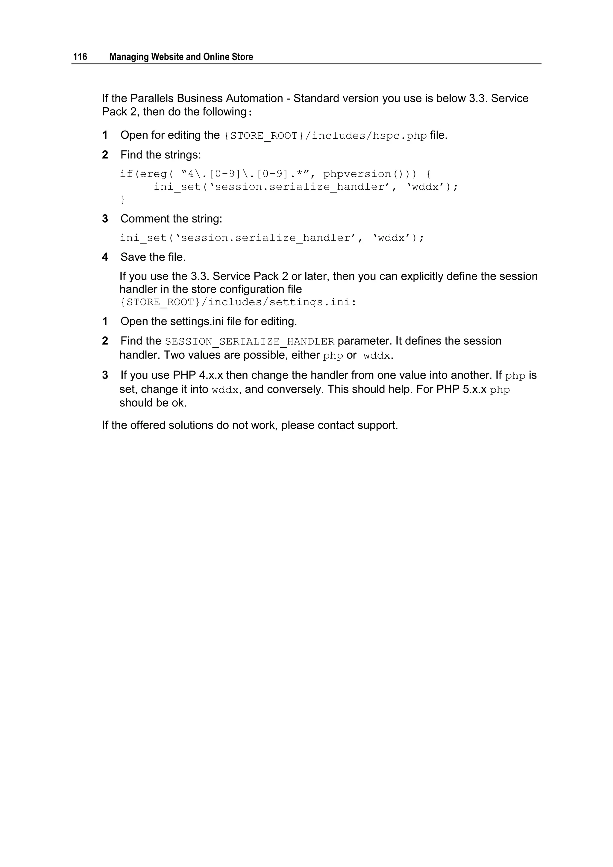 116       Managing Website and Online Store



      If the Parallels Business Automation - Standard version you use is below 3.3. Service
      Pack 2, then do the following:

      1     Open for editing the {STORE_ROOT}/includes/hspc.php file.
      2     Find the strings:
            if(ereg( “4.[0-9].[0-9].*”, phpversion())) {
                 ini_set(„session.serialize_handler‟, „wddx‟);
            }
      3     Comment the string:
            ini_set(„session.serialize_handler‟, „wddx‟);
      4     Save the file.
            If you use the 3.3. Service Pack 2 or later, then you can explicitly define the session
            handler in the store configuration file
            {STORE_ROOT}/includes/settings.ini:
      1     Open the settings.ini file for editing.
      2     Find the SESSION_SERIALIZE_HANDLER parameter. It defines the session
            handler. Two values are possible, either php or wddx.
      3     If you use PHP 4.x.x then change the handler from one value into another. If php is
            set, change it into wddx, and conversely. This should help. For PHP 5.x.x php
            should be ok.
      If the offered solutions do not work, please contact support.
 