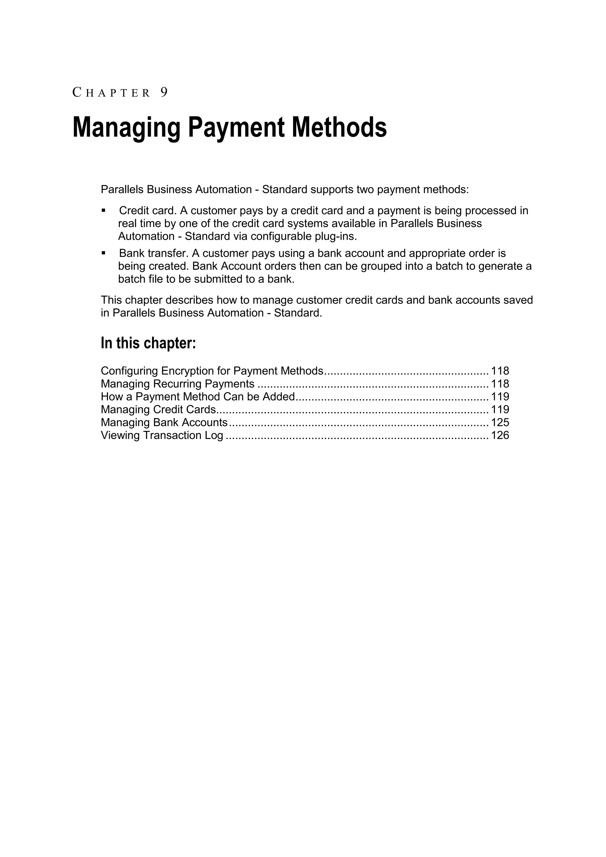 CHAPTER 9

Managing Payment Methods
  Parallels Business Automation - Standard supports two payment methods:
     Credit card. A customer pays by a credit card and a payment is being processed in
      real time by one of the credit card systems available in Parallels Business
      Automation - Standard via configurable plug-ins.
     Bank transfer. A customer pays using a bank account and appropriate order is
      being created. Bank Account orders then can be grouped into a batch to generate a
      batch file to be submitted to a bank.
  This chapter describes how to manage customer credit cards and bank accounts saved
  in Parallels Business Automation - Standard.

  In this chapter:
  Configuring Encryption for Payment Methods .................................................... 118
  Managing Recurring Payments ......................................................................... 118
  How a Payment Method Can be Added............................................................. 119
  Managing Credit Cards...................................................................................... 119
  Managing Bank Accounts .................................................................................. 125
  Viewing Transaction Log ................................................................................... 126
 