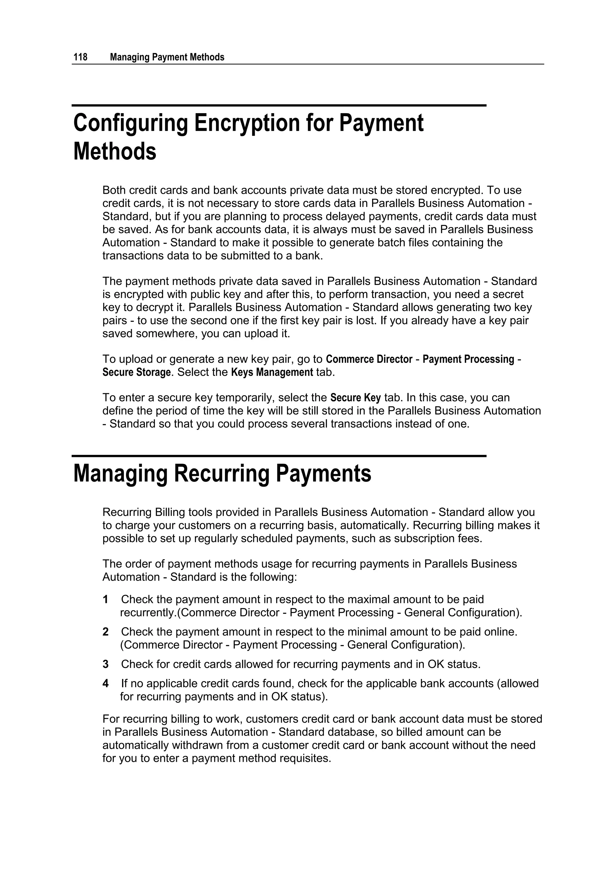 118       Managing Payment Methods




Configuring Encryption for Payment
Methods
      Both credit cards and bank accounts private data must be stored encrypted. To use
      credit cards, it is not necessary to store cards data in Parallels Business Automation -
      Standard, but if you are planning to process delayed payments, credit cards data must
      be saved. As for bank accounts data, it is always must be saved in Parallels Business
      Automation - Standard to make it possible to generate batch files containing the
      transactions data to be submitted to a bank.

      The payment methods private data saved in Parallels Business Automation - Standard
      is encrypted with public key and after this, to perform transaction, you need a secret
      key to decrypt it. Parallels Business Automation - Standard allows generating two key
      pairs - to use the second one if the first key pair is lost. If you already have a key pair
      saved somewhere, you can upload it.

      To upload or generate a new key pair, go to Commerce Director - Payment Processing -
      Secure Storage. Select the Keys Management tab.

      To enter a secure key temporarily, select the Secure Key tab. In this case, you can
      define the period of time the key will be still stored in the Parallels Business Automation
      - Standard so that you could process several transactions instead of one.



Managing Recurring Payments
      Recurring Billing tools provided in Parallels Business Automation - Standard allow you
      to charge your customers on a recurring basis, automatically. Recurring billing makes it
      possible to set up regularly scheduled payments, such as subscription fees.

      The order of payment methods usage for recurring payments in Parallels Business
      Automation - Standard is the following:
      1     Check the payment amount in respect to the maximal amount to be paid
            recurrently.(Commerce Director - Payment Processing - General Configuration).
      2     Check the payment amount in respect to the minimal amount to be paid online.
            (Commerce Director - Payment Processing - General Configuration).
      3     Check for credit cards allowed for recurring payments and in OK status.
      4     If no applicable credit cards found, check for the applicable bank accounts (allowed
            for recurring payments and in OK status).
      For recurring billing to work, customers credit card or bank account data must be stored
      in Parallels Business Automation - Standard database, so billed amount can be
      automatically withdrawn from a customer credit card or bank account without the need
      for you to enter a payment method requisites.
 