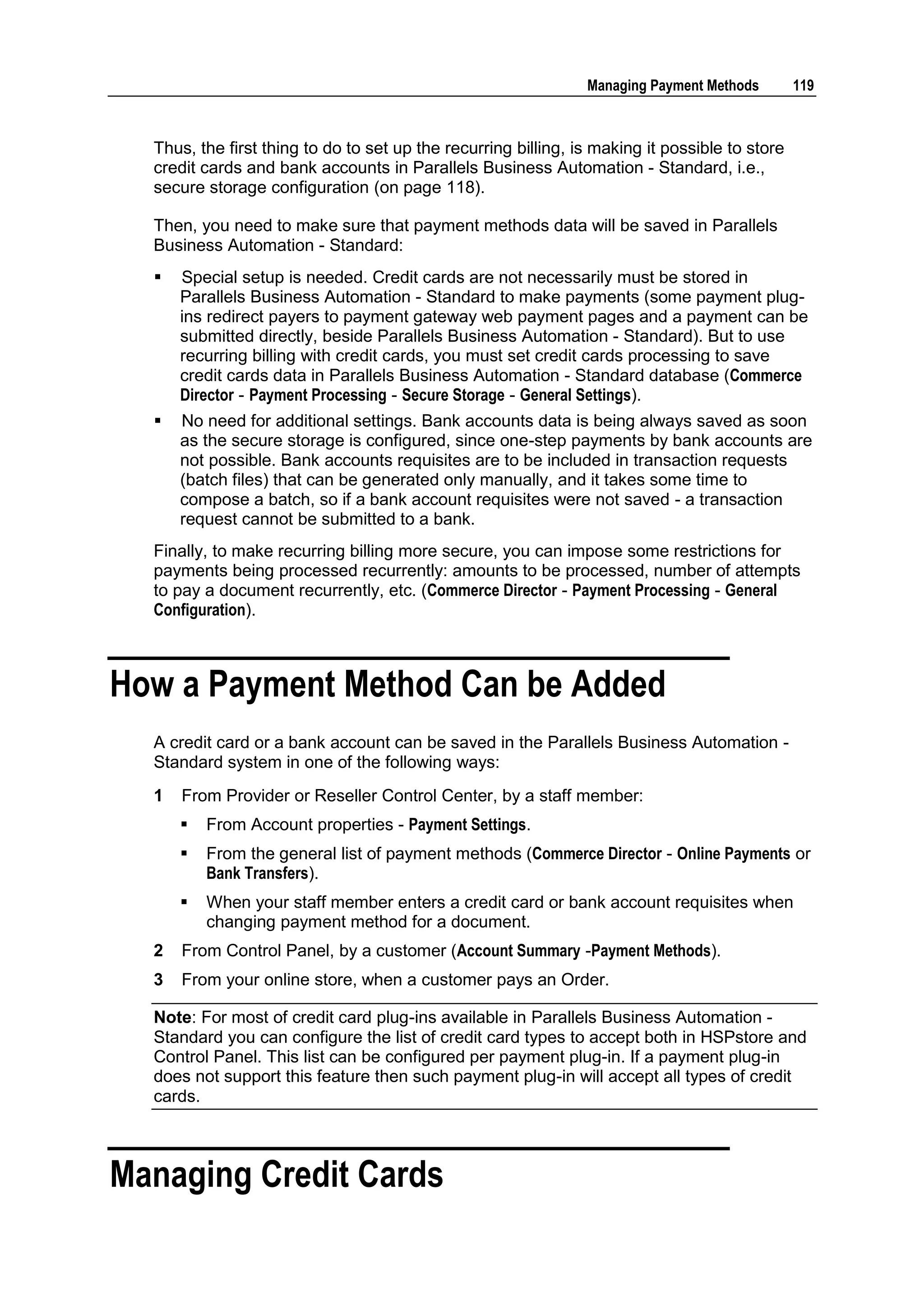 Managing Payment Methods        119



  Thus, the first thing to do to set up the recurring billing, is making it possible to store
  credit cards and bank accounts in Parallels Business Automation - Standard, i.e.,
  secure storage configuration (on page 118).

  Then, you need to make sure that payment methods data will be saved in Parallels
  Business Automation - Standard:
     Special setup is needed. Credit cards are not necessarily must be stored in
      Parallels Business Automation - Standard to make payments (some payment plug-
      ins redirect payers to payment gateway web payment pages and a payment can be
      submitted directly, beside Parallels Business Automation - Standard). But to use
      recurring billing with credit cards, you must set credit cards processing to save
      credit cards data in Parallels Business Automation - Standard database (Commerce
      Director - Payment Processing - Secure Storage - General Settings).
     No need for additional settings. Bank accounts data is being always saved as soon
      as the secure storage is configured, since one-step payments by bank accounts are
      not possible. Bank accounts requisites are to be included in transaction requests
      (batch files) that can be generated only manually, and it takes some time to
      compose a batch, so if a bank account requisites were not saved - a transaction
      request cannot be submitted to a bank.
  Finally, to make recurring billing more secure, you can impose some restrictions for
  payments being processed recurrently: amounts to be processed, number of attempts
  to pay a document recurrently, etc. (Commerce Director - Payment Processing - General
  Configuration).



How a Payment Method Can be Added
  A credit card or a bank account can be saved in the Parallels Business Automation -
  Standard system in one of the following ways:
  1   From Provider or Reseller Control Center, by a staff member:
         From Account properties - Payment Settings.
         From the general list of payment methods (Commerce Director - Online Payments or
          Bank Transfers).
         When your staff member enters a credit card or bank account requisites when
          changing payment method for a document.
  2   From Control Panel, by a customer (Account Summary -Payment Methods).
  3   From your online store, when a customer pays an Order.

  Note: For most of credit card plug-ins available in Parallels Business Automation -
  Standard you can configure the list of credit card types to accept both in HSPstore and
  Control Panel. This list can be configured per payment plug-in. If a payment plug-in
  does not support this feature then such payment plug-in will accept all types of credit
  cards.



Managing Credit Cards
 