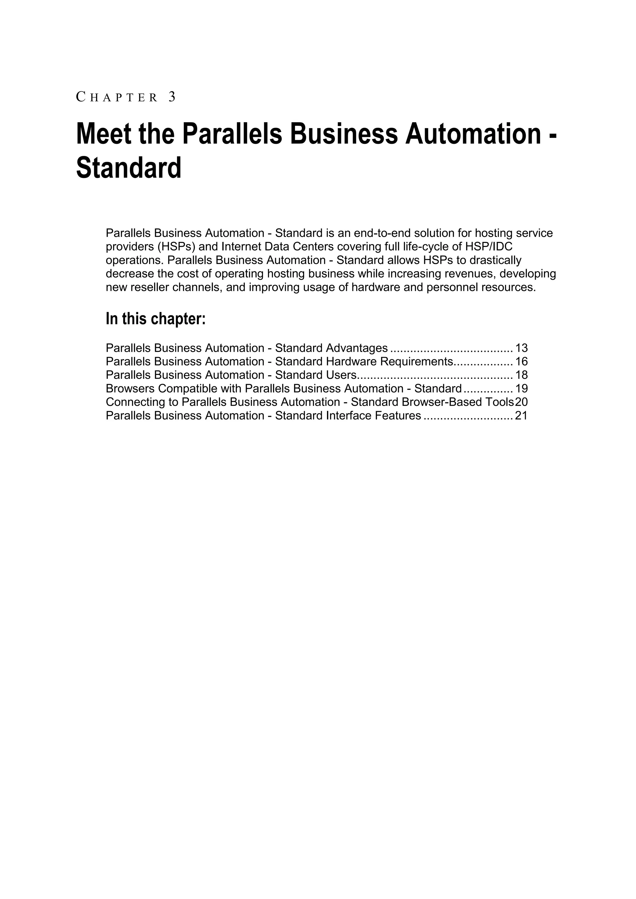 CHAPTER 3

Meet the Parallels Business Automation -
Standard
  Parallels Business Automation - Standard is an end-to-end solution for hosting service
  providers (HSPs) and Internet Data Centers covering full life-cycle of HSP/IDC
  operations. Parallels Business Automation - Standard allows HSPs to drastically
  decrease the cost of operating hosting business while increasing revenues, developing
  new reseller channels, and improving usage of hardware and personnel resources.

  In this chapter:
  Parallels Business Automation - Standard Advantages ..................................... 13
  Parallels Business Automation - Standard Hardware Requirements.................. 16
  Parallels Business Automation - Standard Users............................................... 18
  Browsers Compatible with Parallels Business Automation - Standard ............... 19
  Connecting to Parallels Business Automation - Standard Browser-Based Tools 20
  Parallels Business Automation - Standard Interface Features ........................... 21
 