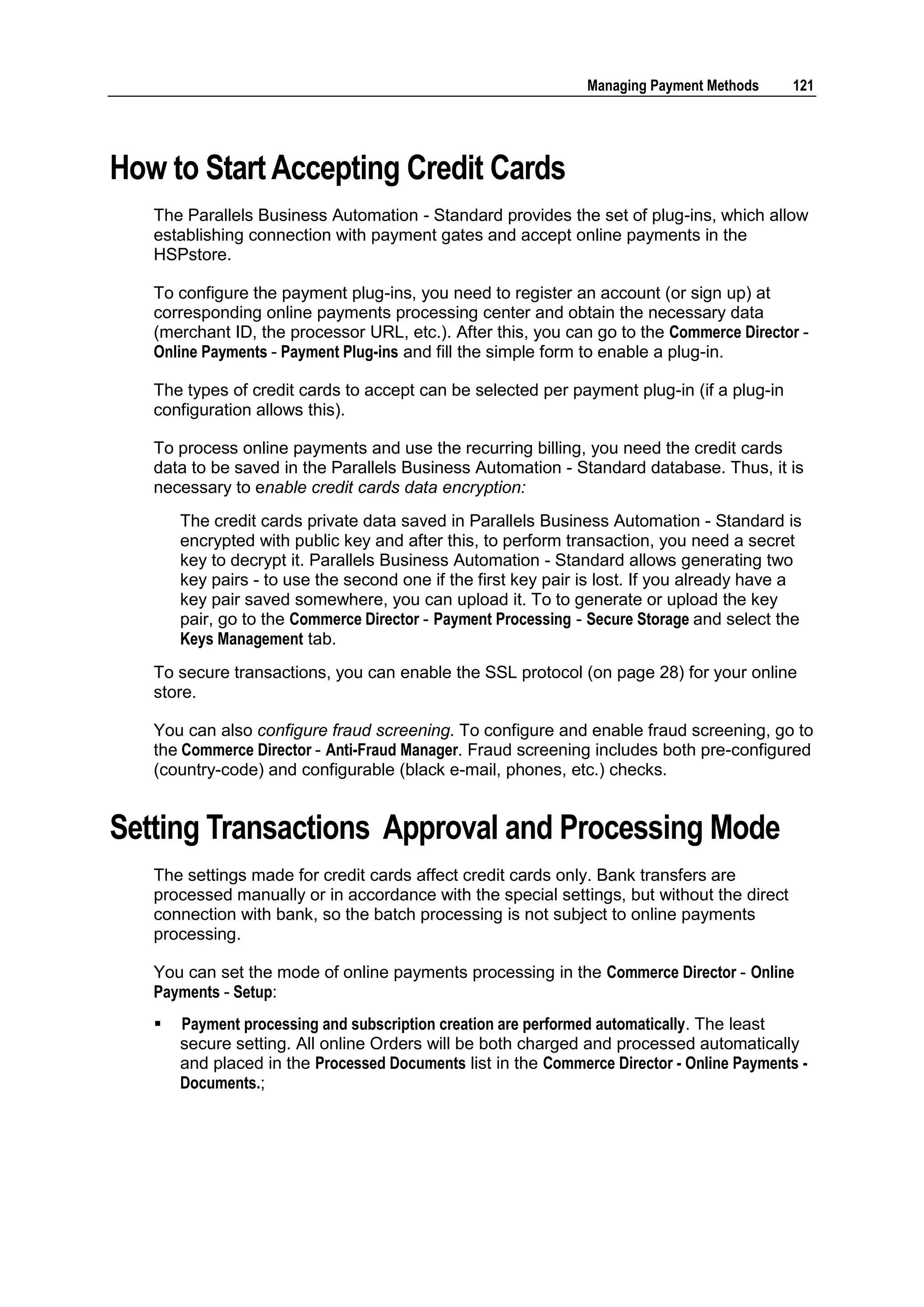 Managing Payment Methods    121




How to Start Accepting Credit Cards
   The Parallels Business Automation - Standard provides the set of plug-ins, which allow
   establishing connection with payment gates and accept online payments in the
   HSPstore.

   To configure the payment plug-ins, you need to register an account (or sign up) at
   corresponding online payments processing center and obtain the necessary data
   (merchant ID, the processor URL, etc.). After this, you can go to the Commerce Director -
   Online Payments - Payment Plug-ins and fill the simple form to enable a plug-in.

   The types of credit cards to accept can be selected per payment plug-in (if a plug-in
   configuration allows this).

   To process online payments and use the recurring billing, you need the credit cards
   data to be saved in the Parallels Business Automation - Standard database. Thus, it is
   necessary to enable credit cards data encryption:
       The credit cards private data saved in Parallels Business Automation - Standard is
       encrypted with public key and after this, to perform transaction, you need a secret
       key to decrypt it. Parallels Business Automation - Standard allows generating two
       key pairs - to use the second one if the first key pair is lost. If you already have a
       key pair saved somewhere, you can upload it. To to generate or upload the key
       pair, go to the Commerce Director - Payment Processing - Secure Storage and select the
       Keys Management tab.
   To secure transactions, you can enable the SSL protocol (on page 28) for your online
   store.

   You can also configure fraud screening. To configure and enable fraud screening, go to
   the Commerce Director - Anti-Fraud Manager. Fraud screening includes both pre-configured
   (country-code) and configurable (black e-mail, phones, etc.) checks.


Setting Transactions Approval and Processing Mode
   The settings made for credit cards affect credit cards only. Bank transfers are
   processed manually or in accordance with the special settings, but without the direct
   connection with bank, so the batch processing is not subject to online payments
   processing.

   You can set the mode of online payments processing in the Commerce Director - Online
   Payments - Setup:
      Payment processing and subscription creation are performed automatically. The least
       secure setting. All online Orders will be both charged and processed automatically
       and placed in the Processed Documents list in the Commerce Director - Online Payments -
       Documents.;
 