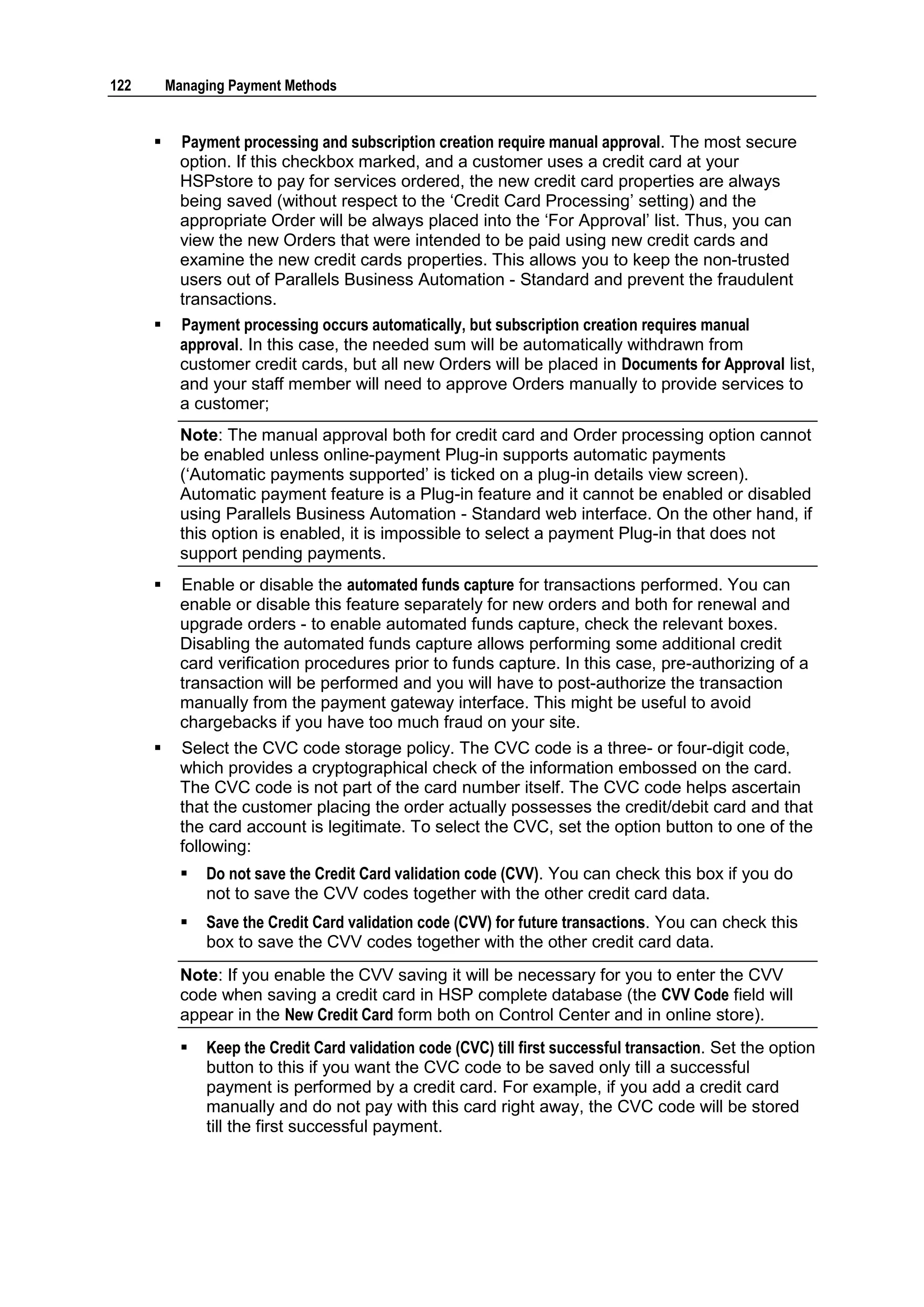 122       Managing Payment Methods


           Payment processing and subscription creation require manual approval. The most secure
            option. If this checkbox marked, and a customer uses a credit card at your
            HSPstore to pay for services ordered, the new credit card properties are always
            being saved (without respect to the „Credit Card Processing‟ setting) and the
            appropriate Order will be always placed into the „For Approval‟ list. Thus, you can
            view the new Orders that were intended to be paid using new credit cards and
            examine the new credit cards properties. This allows you to keep the non-trusted
            users out of Parallels Business Automation - Standard and prevent the fraudulent
            transactions.
           Payment processing occurs automatically, but subscription creation requires manual
            approval. In this case, the needed sum will be automatically withdrawn from
            customer credit cards, but all new Orders will be placed in Documents for Approval list,
            and your staff member will need to approve Orders manually to provide services to
            a customer;
            Note: The manual approval both for credit card and Order processing option cannot
            be enabled unless online-payment Plug-in supports automatic payments
            („Automatic payments supported‟ is ticked on a plug-in details view screen).
            Automatic payment feature is a Plug-in feature and it cannot be enabled or disabled
            using Parallels Business Automation - Standard web interface. On the other hand, if
            this option is enabled, it is impossible to select a payment Plug-in that does not
            support pending payments.
           Enable or disable the automated funds capture for transactions performed. You can
            enable or disable this feature separately for new orders and both for renewal and
            upgrade orders - to enable automated funds capture, check the relevant boxes.
            Disabling the automated funds capture allows performing some additional credit
            card verification procedures prior to funds capture. In this case, pre-authorizing of a
            transaction will be performed and you will have to post-authorize the transaction
            manually from the payment gateway interface. This might be useful to avoid
            chargebacks if you have too much fraud on your site.
           Select the CVC code storage policy. The CVC code is a three- or four-digit code,
            which provides a cryptographical check of the information embossed on the card.
            The CVC code is not part of the card number itself. The CVC code helps ascertain
            that the customer placing the order actually possesses the credit/debit card and that
            the card account is legitimate. To select the CVC, set the option button to one of the
            following:
               Do not save the Credit Card validation code (CVV). You can check this box if you do
                not to save the CVV codes together with the other credit card data.
               Save the Credit Card validation code (CVV) for future transactions. You can check this
                box to save the CVV codes together with the other credit card data.
            Note: If you enable the CVV saving it will be necessary for you to enter the CVV
            code when saving a credit card in HSP complete database (the CVV Code field will
            appear in the New Credit Card form both on Control Center and in online store).
               Keep the Credit Card validation code (CVC) till first successful transaction. Set the option
                button to this if you want the CVC code to be saved only till a successful
                payment is performed by a credit card. For example, if you add a credit card
                manually and do not pay with this card right away, the CVC code will be stored
                till the first successful payment.
 