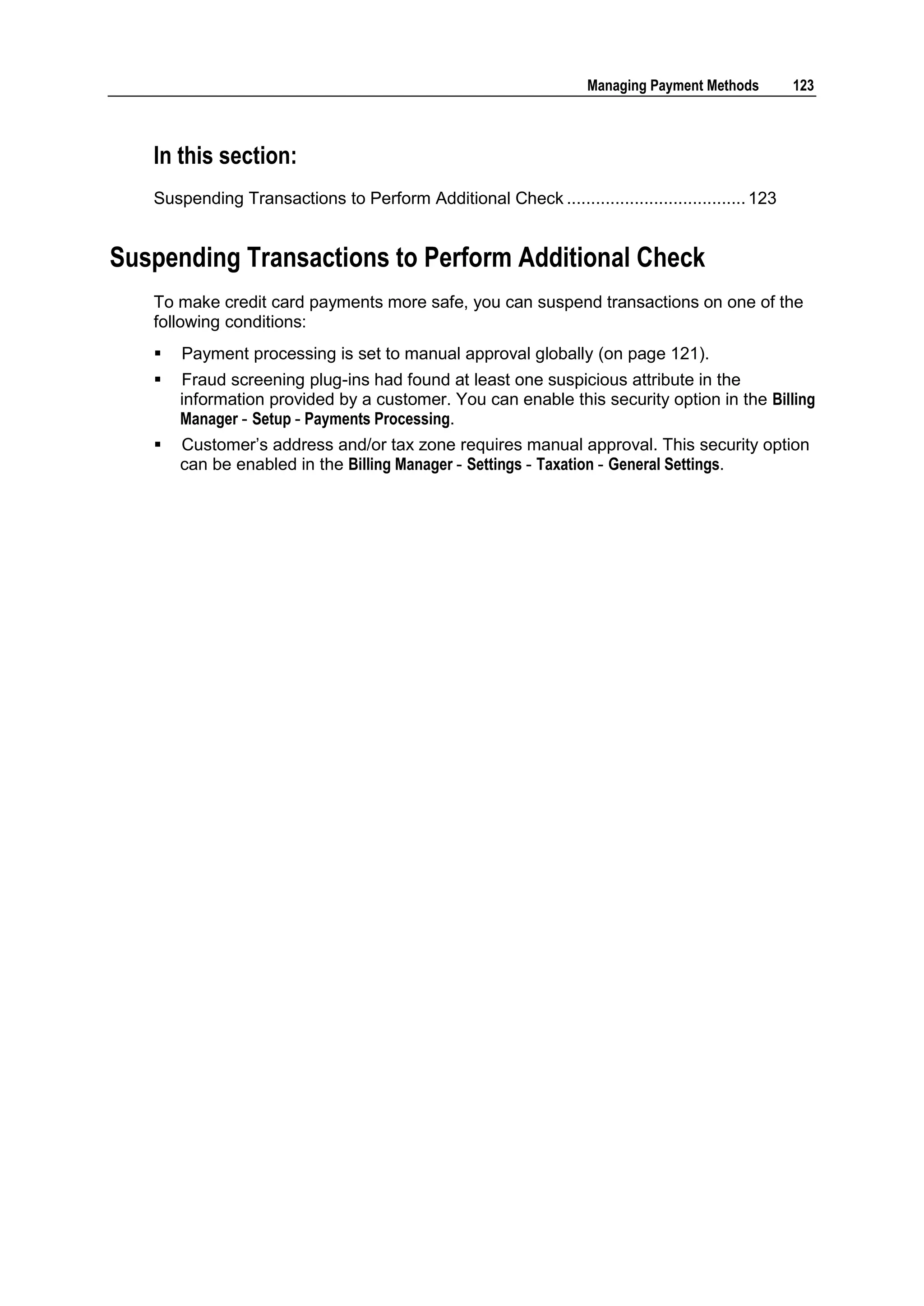 Managing Payment Methods        123



   In this section:
   Suspending Transactions to Perform Additional Check ..................................... 123


Suspending Transactions to Perform Additional Check
   To make credit card payments more safe, you can suspend transactions on one of the
   following conditions:
      Payment processing is set to manual approval globally (on page 121).
      Fraud screening plug-ins had found at least one suspicious attribute in the
       information provided by a customer. You can enable this security option in the Billing
       Manager - Setup - Payments Processing.
      Customer‟s address and/or tax zone requires manual approval. This security option
       can be enabled in the Billing Manager - Settings - Taxation - General Settings.
 