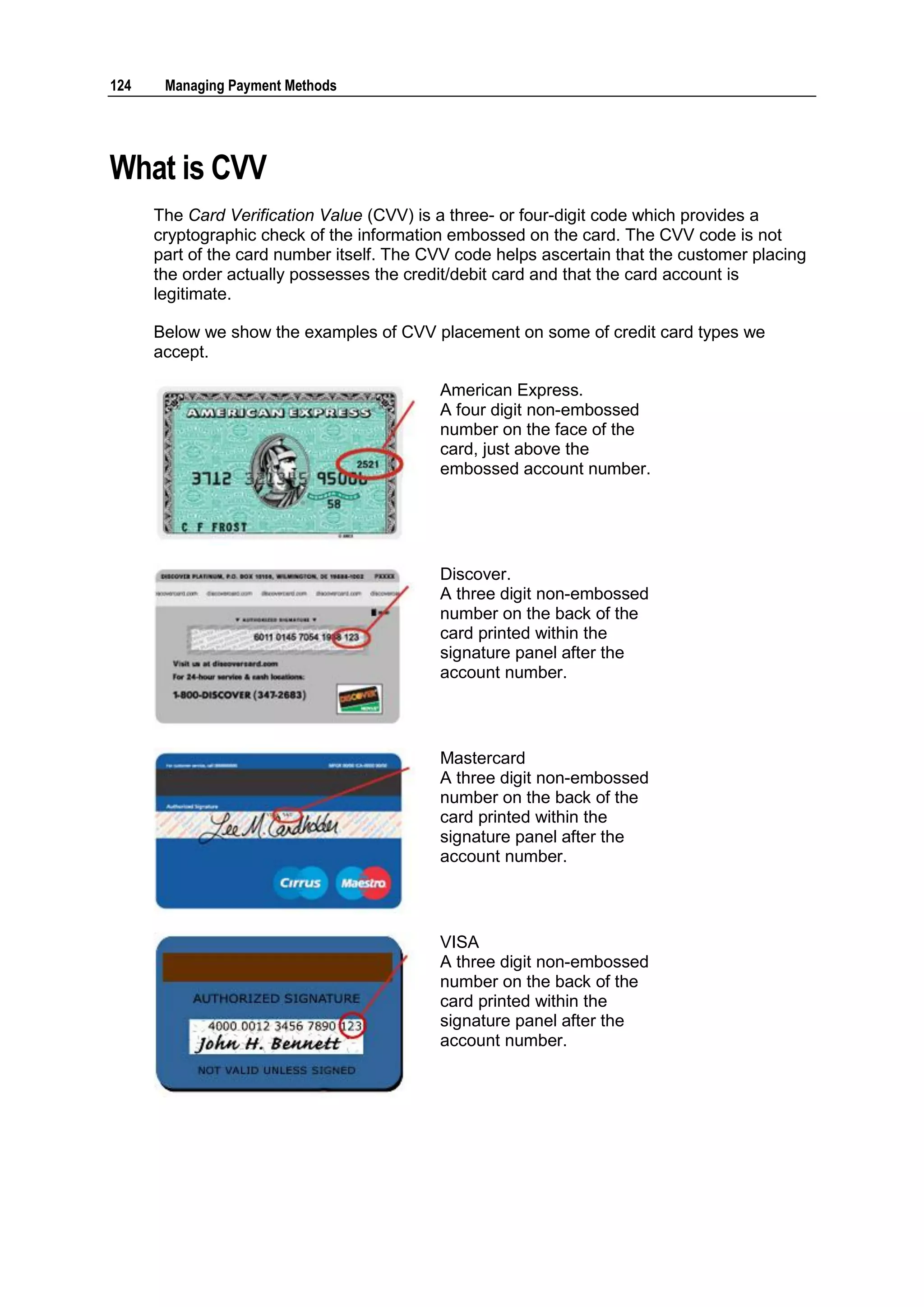 124    Managing Payment Methods




What is CVV
      The Card Verification Value (CVV) is a three- or four-digit code which provides a
      cryptographic check of the information embossed on the card. The CVV code is not
      part of the card number itself. The CVV code helps ascertain that the customer placing
      the order actually possesses the credit/debit card and that the card account is
      legitimate.

      Below we show the examples of CVV placement on some of credit card types we
      accept.

                                           American Express.
                                           A four digit non-embossed
                                           number on the face of the
                                           card, just above the
                                           embossed account number.




                                           Discover.
                                           A three digit non-embossed
                                           number on the back of the
                                           card printed within the
                                           signature panel after the
                                           account number.



                                           Mastercard
                                           A three digit non-embossed
                                           number on the back of the
                                           card printed within the
                                           signature panel after the
                                           account number.




                                           VISA
                                           A three digit non-embossed
                                           number on the back of the
                                           card printed within the
                                           signature panel after the
                                           account number.
 