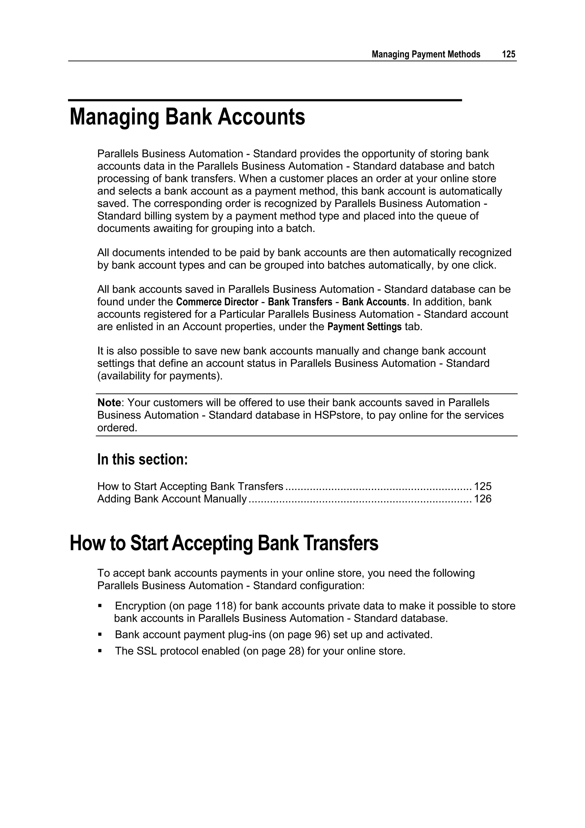 Managing Payment Methods            125




Managing Bank Accounts
   Parallels Business Automation - Standard provides the opportunity of storing bank
   accounts data in the Parallels Business Automation - Standard database and batch
   processing of bank transfers. When a customer places an order at your online store
   and selects a bank account as a payment method, this bank account is automatically
   saved. The corresponding order is recognized by Parallels Business Automation -
   Standard billing system by a payment method type and placed into the queue of
   documents awaiting for grouping into a batch.

   All documents intended to be paid by bank accounts are then automatically recognized
   by bank account types and can be grouped into batches automatically, by one click.

   All bank accounts saved in Parallels Business Automation - Standard database can be
   found under the Commerce Director - Bank Transfers - Bank Accounts. In addition, bank
   accounts registered for a Particular Parallels Business Automation - Standard account
   are enlisted in an Account properties, under the Payment Settings tab.

   It is also possible to save new bank accounts manually and change bank account
   settings that define an account status in Parallels Business Automation - Standard
   (availability for payments).

   Note: Your customers will be offered to use their bank accounts saved in Parallels
   Business Automation - Standard database in HSPstore, to pay online for the services
   ordered.


   In this section:
   How to Start Accepting Bank Transfers ............................................................. 125
   Adding Bank Account Manually ......................................................................... 126



How to Start Accepting Bank Transfers
   To accept bank accounts payments in your online store, you need the following
   Parallels Business Automation - Standard configuration:
      Encryption (on page 118) for bank accounts private data to make it possible to store
       bank accounts in Parallels Business Automation - Standard database.
      Bank account payment plug-ins (on page 96) set up and activated.
      The SSL protocol enabled (on page 28) for your online store.
 
