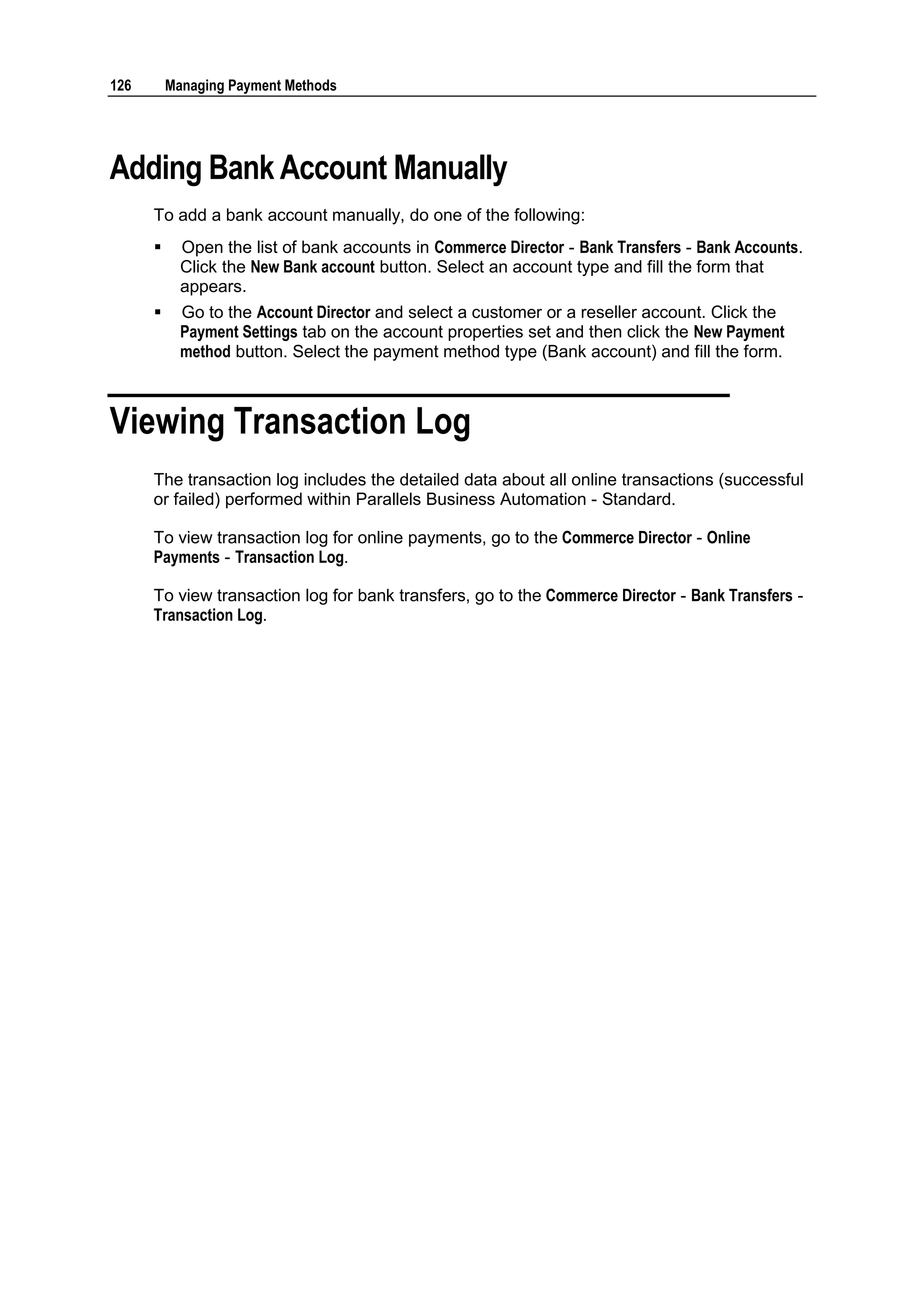 126       Managing Payment Methods




Adding Bank Account Manually
      To add a bank account manually, do one of the following:
           Open the list of bank accounts in Commerce Director - Bank Transfers - Bank Accounts.
            Click the New Bank account button. Select an account type and fill the form that
            appears.
           Go to the Account Director and select a customer or a reseller account. Click the
            Payment Settings tab on the account properties set and then click the New Payment
            method button. Select the payment method type (Bank account) and fill the form.



Viewing Transaction Log
      The transaction log includes the detailed data about all online transactions (successful
      or failed) performed within Parallels Business Automation - Standard.

      To view transaction log for online payments, go to the Commerce Director - Online
      Payments - Transaction Log.

      To view transaction log for bank transfers, go to the Commerce Director - Bank Transfers -
      Transaction Log.
 