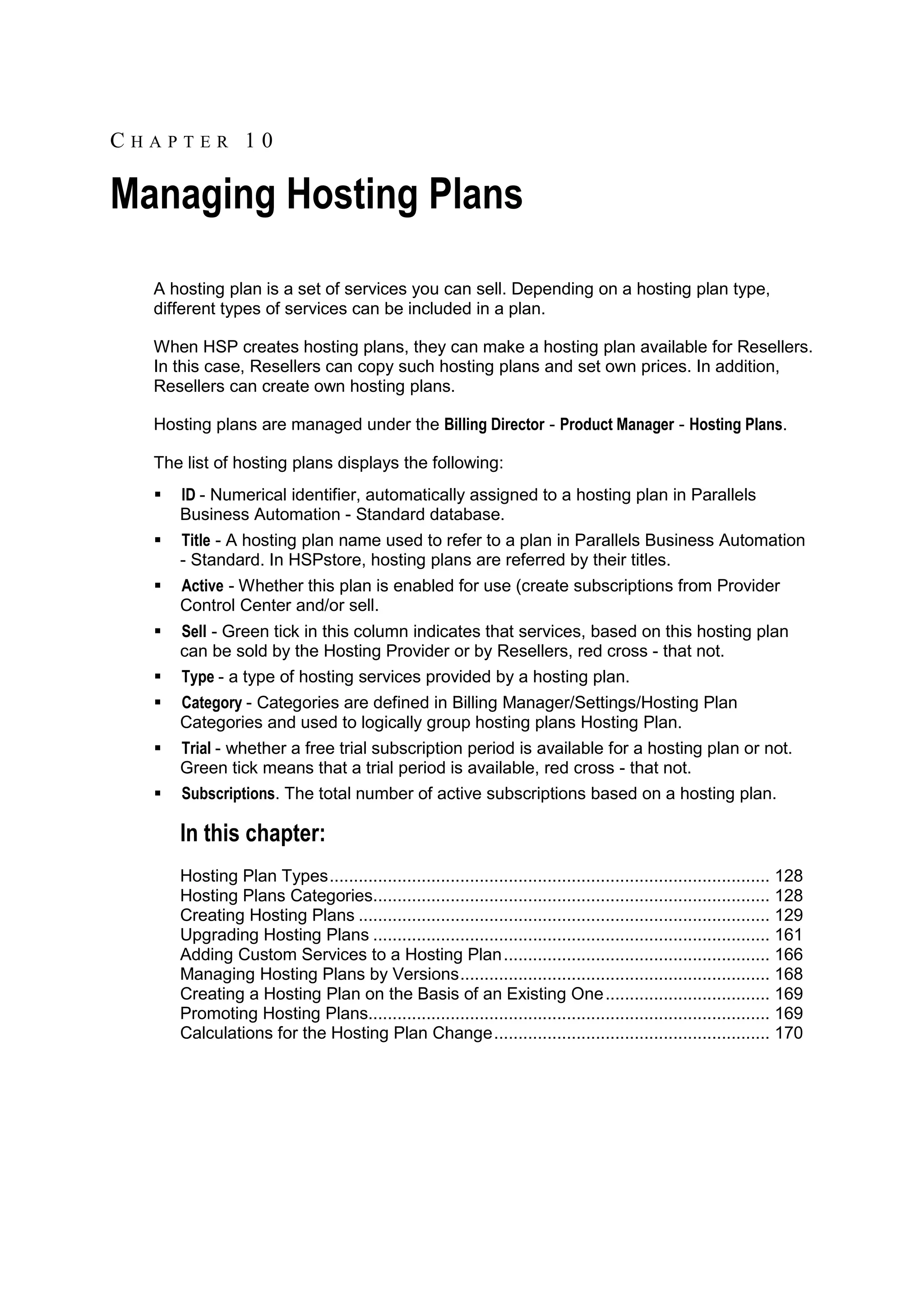 CHAPTER 10

Managing Hosting Plans
  A hosting plan is a set of services you can sell. Depending on a hosting plan type,
  different types of services can be included in a plan.

  When HSP creates hosting plans, they can make a hosting plan available for Resellers.
  In this case, Resellers can copy such hosting plans and set own prices. In addition,
  Resellers can create own hosting plans.

  Hosting plans are managed under the Billing Director - Product Manager - Hosting Plans.

  The list of hosting plans displays the following:
     ID - Numerical identifier, automatically assigned to a hosting plan in Parallels
      Business Automation - Standard database.
     Title - A hosting plan name used to refer to a plan in Parallels Business Automation
      - Standard. In HSPstore, hosting plans are referred by their titles.
     Active - Whether this plan is enabled for use (create subscriptions from Provider
      Control Center and/or sell.
     Sell - Green tick in this column indicates that services, based on this hosting plan
      can be sold by the Hosting Provider or by Resellers, red cross - that not.
     Type - a type of hosting services provided by a hosting plan.
     Category - Categories are defined in Billing Manager/Settings/Hosting Plan
      Categories and used to logically group hosting plans Hosting Plan.
     Trial - whether a free trial subscription period is available for a hosting plan or not.
      Green tick means that a trial period is available, red cross - that not.
     Subscriptions. The total number of active subscriptions based on a hosting plan.

      In this chapter:
      Hosting Plan Types ........................................................................................... 128
      Hosting Plans Categories.................................................................................. 128
      Creating Hosting Plans ..................................................................................... 129
      Upgrading Hosting Plans .................................................................................. 161
      Adding Custom Services to a Hosting Plan ....................................................... 166
      Managing Hosting Plans by Versions ................................................................ 168
      Creating a Hosting Plan on the Basis of an Existing One .................................. 169
      Promoting Hosting Plans................................................................................... 169
      Calculations for the Hosting Plan Change ......................................................... 170
 