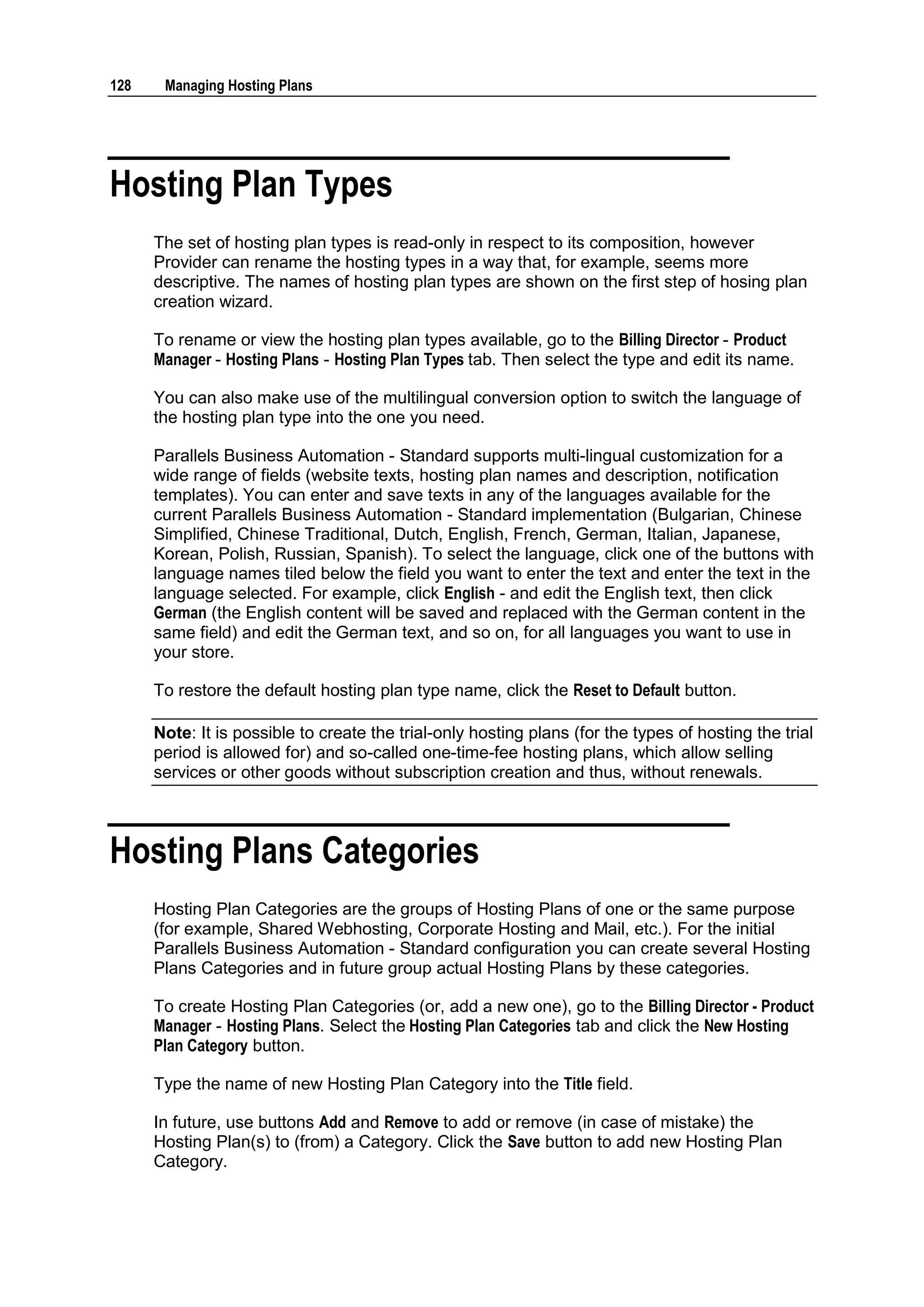 128    Managing Hosting Plans




Hosting Plan Types
      The set of hosting plan types is read-only in respect to its composition, however
      Provider can rename the hosting types in a way that, for example, seems more
      descriptive. The names of hosting plan types are shown on the first step of hosing plan
      creation wizard.

      To rename or view the hosting plan types available, go to the Billing Director - Product
      Manager - Hosting Plans - Hosting Plan Types tab. Then select the type and edit its name.

      You can also make use of the multilingual conversion option to switch the language of
      the hosting plan type into the one you need.

      Parallels Business Automation - Standard supports multi-lingual customization for a
      wide range of fields (website texts, hosting plan names and description, notification
      templates). You can enter and save texts in any of the languages available for the
      current Parallels Business Automation - Standard implementation (Bulgarian, Chinese
      Simplified, Chinese Traditional, Dutch, English, French, German, Italian, Japanese,
      Korean, Polish, Russian, Spanish). To select the language, click one of the buttons with
      language names tiled below the field you want to enter the text and enter the text in the
      language selected. For example, click English - and edit the English text, then click
      German (the English content will be saved and replaced with the German content in the
      same field) and edit the German text, and so on, for all languages you want to use in
      your store.

      To restore the default hosting plan type name, click the Reset to Default button.

      Note: It is possible to create the trial-only hosting plans (for the types of hosting the trial
      period is allowed for) and so-called one-time-fee hosting plans, which allow selling
      services or other goods without subscription creation and thus, without renewals.



Hosting Plans Categories
      Hosting Plan Categories are the groups of Hosting Plans of one or the same purpose
      (for example, Shared Webhosting, Corporate Hosting and Mail, etc.). For the initial
      Parallels Business Automation - Standard configuration you can create several Hosting
      Plans Categories and in future group actual Hosting Plans by these categories.

      To create Hosting Plan Categories (or, add a new one), go to the Billing Director - Product
      Manager - Hosting Plans. Select the Hosting Plan Categories tab and click the New Hosting
      Plan Category button.

      Type the name of new Hosting Plan Category into the Title field.

      In future, use buttons Add and Remove to add or remove (in case of mistake) the
      Hosting Plan(s) to (from) a Category. Click the Save button to add new Hosting Plan
      Category.
 
