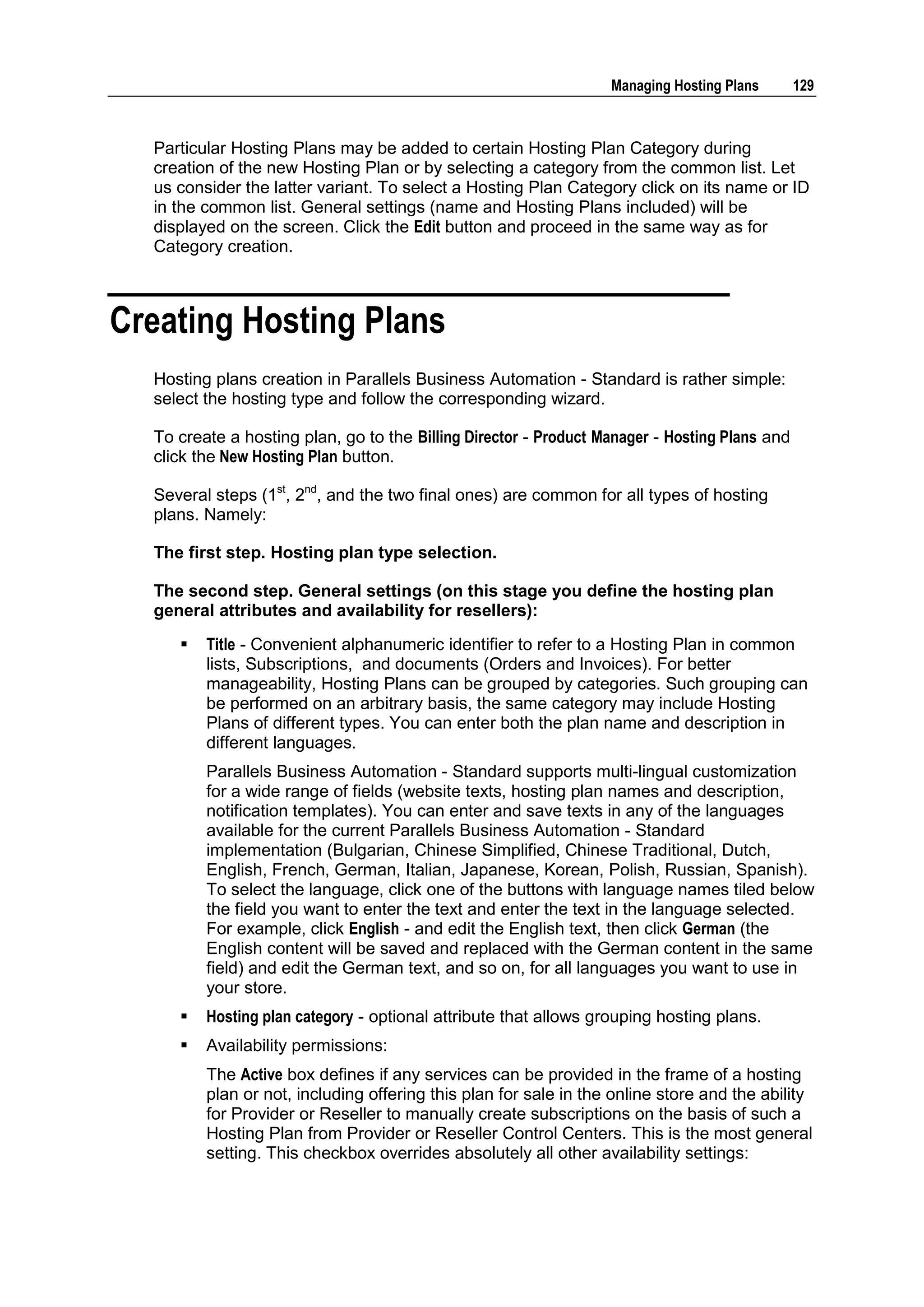 Managing Hosting Plans       129



  Particular Hosting Plans may be added to certain Hosting Plan Category during
  creation of the new Hosting Plan or by selecting a category from the common list. Let
  us consider the latter variant. To select a Hosting Plan Category click on its name or ID
  in the common list. General settings (name and Hosting Plans included) will be
  displayed on the screen. Click the Edit button and proceed in the same way as for
  Category creation.



Creating Hosting Plans
  Hosting plans creation in Parallels Business Automation - Standard is rather simple:
  select the hosting type and follow the corresponding wizard.

  To create a hosting plan, go to the Billing Director - Product Manager - Hosting Plans and
  click the New Hosting Plan button.

  Several steps (1st, 2nd, and the two final ones) are common for all types of hosting
  plans. Namely:

  The first step. Hosting plan type selection.

  The second step. General settings (on this stage you define the hosting plan
  general attributes and availability for resellers):
        Title - Convenient alphanumeric identifier to refer to a Hosting Plan in common
         lists, Subscriptions, and documents (Orders and Invoices). For better
         manageability, Hosting Plans can be grouped by categories. Such grouping can
         be performed on an arbitrary basis, the same category may include Hosting
         Plans of different types. You can enter both the plan name and description in
         different languages.
         Parallels Business Automation - Standard supports multi-lingual customization
         for a wide range of fields (website texts, hosting plan names and description,
         notification templates). You can enter and save texts in any of the languages
         available for the current Parallels Business Automation - Standard
         implementation (Bulgarian, Chinese Simplified, Chinese Traditional, Dutch,
         English, French, German, Italian, Japanese, Korean, Polish, Russian, Spanish).
         To select the language, click one of the buttons with language names tiled below
         the field you want to enter the text and enter the text in the language selected.
         For example, click English - and edit the English text, then click German (the
         English content will be saved and replaced with the German content in the same
         field) and edit the German text, and so on, for all languages you want to use in
         your store.
        Hosting plan category - optional attribute that allows grouping hosting plans.
        Availability permissions:
         The Active box defines if any services can be provided in the frame of a hosting
         plan or not, including offering this plan for sale in the online store and the ability
         for Provider or Reseller to manually create subscriptions on the basis of such a
         Hosting Plan from Provider or Reseller Control Centers. This is the most general
         setting. This checkbox overrides absolutely all other availability settings:
 