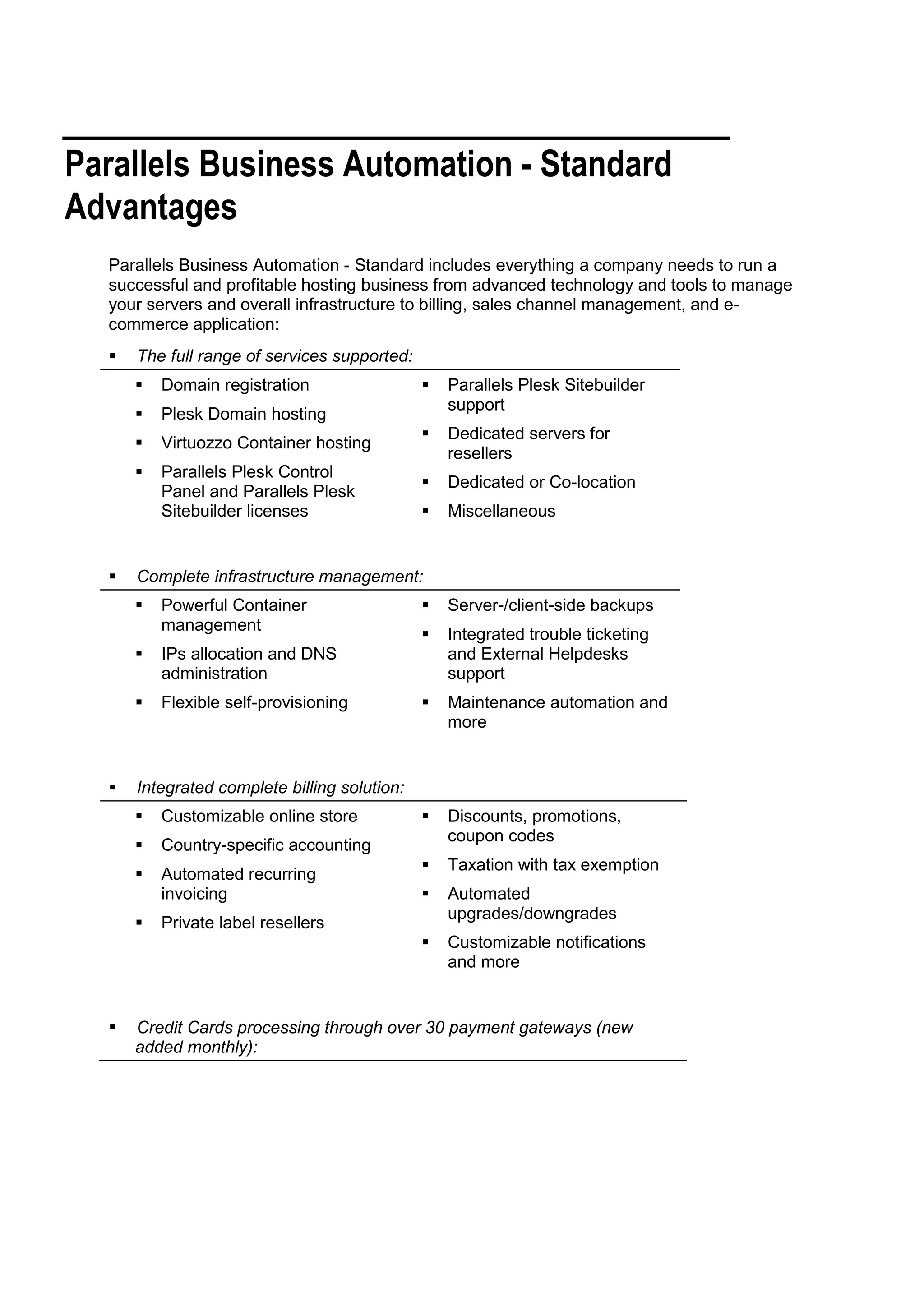 Parallels Business Automation - Standard
Advantages
  Parallels Business Automation - Standard includes everything a company needs to run a
  successful and profitable hosting business from advanced technology and tools to manage
  your servers and overall infrastructure to billing, sales channel management, and e-
  commerce application:
     The full range of services supported:
         Domain registration                    Parallels Plesk Sitebuilder
                                                  support
         Plesk Domain hosting
                                                 Dedicated servers for
         Virtuozzo Container hosting
                                                  resellers
         Parallels Plesk Control
                                                 Dedicated or Co-location
          Panel and Parallels Plesk
          Sitebuilder licenses                   Miscellaneous


     Complete infrastructure management:
         Powerful Container                     Server-/client-side backups
          management
                                                 Integrated trouble ticketing
         IPs allocation and DNS                  and External Helpdesks
          administration                          support
         Flexible self-provisioning             Maintenance automation and
                                                  more


     Integrated complete billing solution:
         Customizable online store              Discounts, promotions,
                                                  coupon codes
         Country-specific accounting
                                                 Taxation with tax exemption
         Automated recurring
          invoicing                              Automated
                                                  upgrades/downgrades
         Private label resellers
                                                 Customizable notifications
                                                  and more


     Credit Cards processing through over 30 payment gateways (new
      added monthly):
 