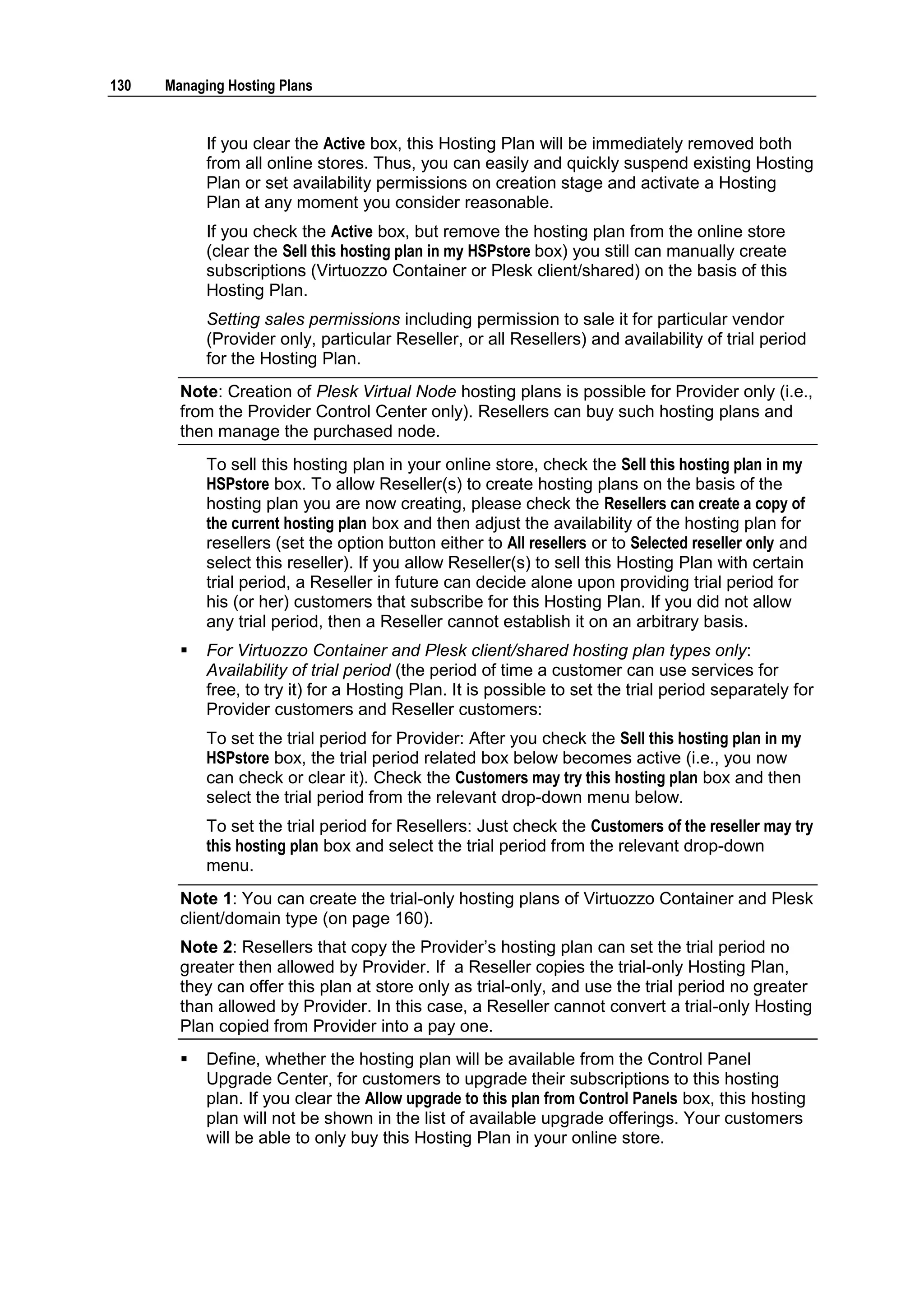 130   Managing Hosting Plans


            If you clear the Active box, this Hosting Plan will be immediately removed both
            from all online stores. Thus, you can easily and quickly suspend existing Hosting
            Plan or set availability permissions on creation stage and activate a Hosting
            Plan at any moment you consider reasonable.
            If you check the Active box, but remove the hosting plan from the online store
            (clear the Sell this hosting plan in my HSPstore box) you still can manually create
            subscriptions (Virtuozzo Container or Plesk client/shared) on the basis of this
            Hosting Plan.
            Setting sales permissions including permission to sale it for particular vendor
            (Provider only, particular Reseller, or all Resellers) and availability of trial period
            for the Hosting Plan.
        Note: Creation of Plesk Virtual Node hosting plans is possible for Provider only (i.e.,
        from the Provider Control Center only). Resellers can buy such hosting plans and
        then manage the purchased node.
            To sell this hosting plan in your online store, check the Sell this hosting plan in my
            HSPstore box. To allow Reseller(s) to create hosting plans on the basis of the
            hosting plan you are now creating, please check the Resellers can create a copy of
            the current hosting plan box and then adjust the availability of the hosting plan for
            resellers (set the option button either to All resellers or to Selected reseller only and
            select this reseller). If you allow Reseller(s) to sell this Hosting Plan with certain
            trial period, a Reseller in future can decide alone upon providing trial period for
            his (or her) customers that subscribe for this Hosting Plan. If you did not allow
            any trial period, then a Reseller cannot establish it on an arbitrary basis.
           For Virtuozzo Container and Plesk client/shared hosting plan types only:
            Availability of trial period (the period of time a customer can use services for
            free, to try it) for a Hosting Plan. It is possible to set the trial period separately for
            Provider customers and Reseller customers:
            To set the trial period for Provider: After you check the Sell this hosting plan in my
            HSPstore box, the trial period related box below becomes active (i.e., you now
            can check or clear it). Check the Customers may try this hosting plan box and then
            select the trial period from the relevant drop-down menu below.
            To set the trial period for Resellers: Just check the Customers of the reseller may try
            this hosting plan box and select the trial period from the relevant drop-down
            menu.
        Note 1: You can create the trial-only hosting plans of Virtuozzo Container and Plesk
        client/domain type (on page 160).
        Note 2: Resellers that copy the Provider‟s hosting plan can set the trial period no
        greater then allowed by Provider. If a Reseller copies the trial-only Hosting Plan,
        they can offer this plan at store only as trial-only, and use the trial period no greater
        than allowed by Provider. In this case, a Reseller cannot convert a trial-only Hosting
        Plan copied from Provider into a pay one.
           Define, whether the hosting plan will be available from the Control Panel
            Upgrade Center, for customers to upgrade their subscriptions to this hosting
            plan. If you clear the Allow upgrade to this plan from Control Panels box, this hosting
            plan will not be shown in the list of available upgrade offerings. Your customers
            will be able to only buy this Hosting Plan in your online store.
 