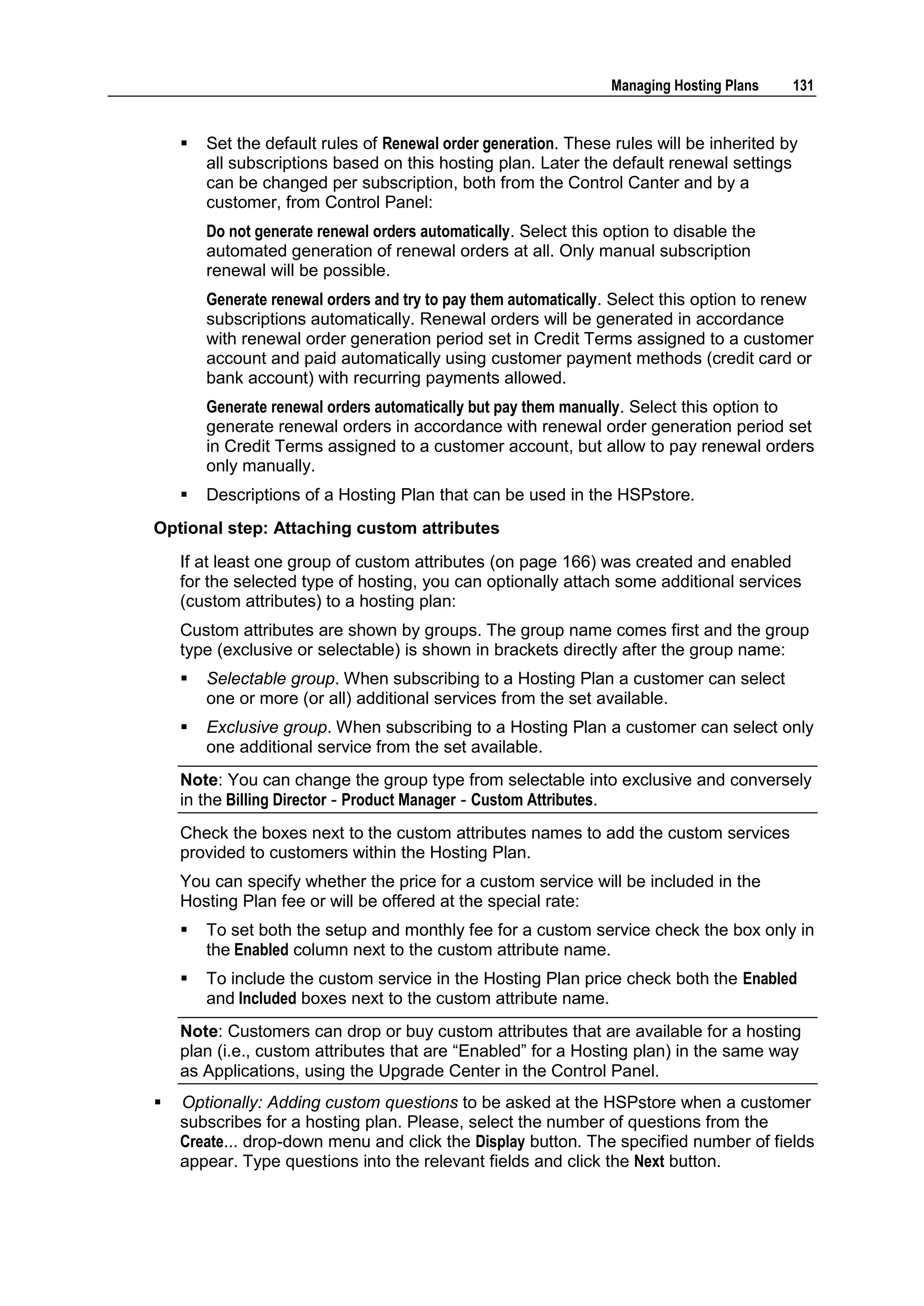 Managing Hosting Plans   131


       Set the default rules of Renewal order generation. These rules will be inherited by
        all subscriptions based on this hosting plan. Later the default renewal settings
        can be changed per subscription, both from the Control Canter and by a
        customer, from Control Panel:
        Do not generate renewal orders automatically. Select this option to disable the
        automated generation of renewal orders at all. Only manual subscription
        renewal will be possible.
        Generate renewal orders and try to pay them automatically. Select this option to renew
        subscriptions automatically. Renewal orders will be generated in accordance
        with renewal order generation period set in Credit Terms assigned to a customer
        account and paid automatically using customer payment methods (credit card or
        bank account) with recurring payments allowed.
        Generate renewal orders automatically but pay them manually. Select this option to
        generate renewal orders in accordance with renewal order generation period set
        in Credit Terms assigned to a customer account, but allow to pay renewal orders
        only manually.
       Descriptions of a Hosting Plan that can be used in the HSPstore.
Optional step: Attaching custom attributes
    If at least one group of custom attributes (on page 166) was created and enabled
    for the selected type of hosting, you can optionally attach some additional services
    (custom attributes) to a hosting plan:
    Custom attributes are shown by groups. The group name comes first and the group
    type (exclusive or selectable) is shown in brackets directly after the group name:
       Selectable group. When subscribing to a Hosting Plan a customer can select
        one or more (or all) additional services from the set available.
       Exclusive group. When subscribing to a Hosting Plan a customer can select only
        one additional service from the set available.
    Note: You can change the group type from selectable into exclusive and conversely
    in the Billing Director - Product Manager - Custom Attributes.
    Check the boxes next to the custom attributes names to add the custom services
    provided to customers within the Hosting Plan.
    You can specify whether the price for a custom service will be included in the
    Hosting Plan fee or will be offered at the special rate:
       To set both the setup and monthly fee for a custom service check the box only in
        the Enabled column next to the custom attribute name.
       To include the custom service in the Hosting Plan price check both the Enabled
        and Included boxes next to the custom attribute name.
    Note: Customers can drop or buy custom attributes that are available for a hosting
    plan (i.e., custom attributes that are “Enabled” for a Hosting plan) in the same way
    as Applications, using the Upgrade Center in the Control Panel.
   Optionally: Adding custom questions to be asked at the HSPstore when a customer
    subscribes for a hosting plan. Please, select the number of questions from the
    Create... drop-down menu and click the Display button. The specified number of fields
    appear. Type questions into the relevant fields and click the Next button.
 