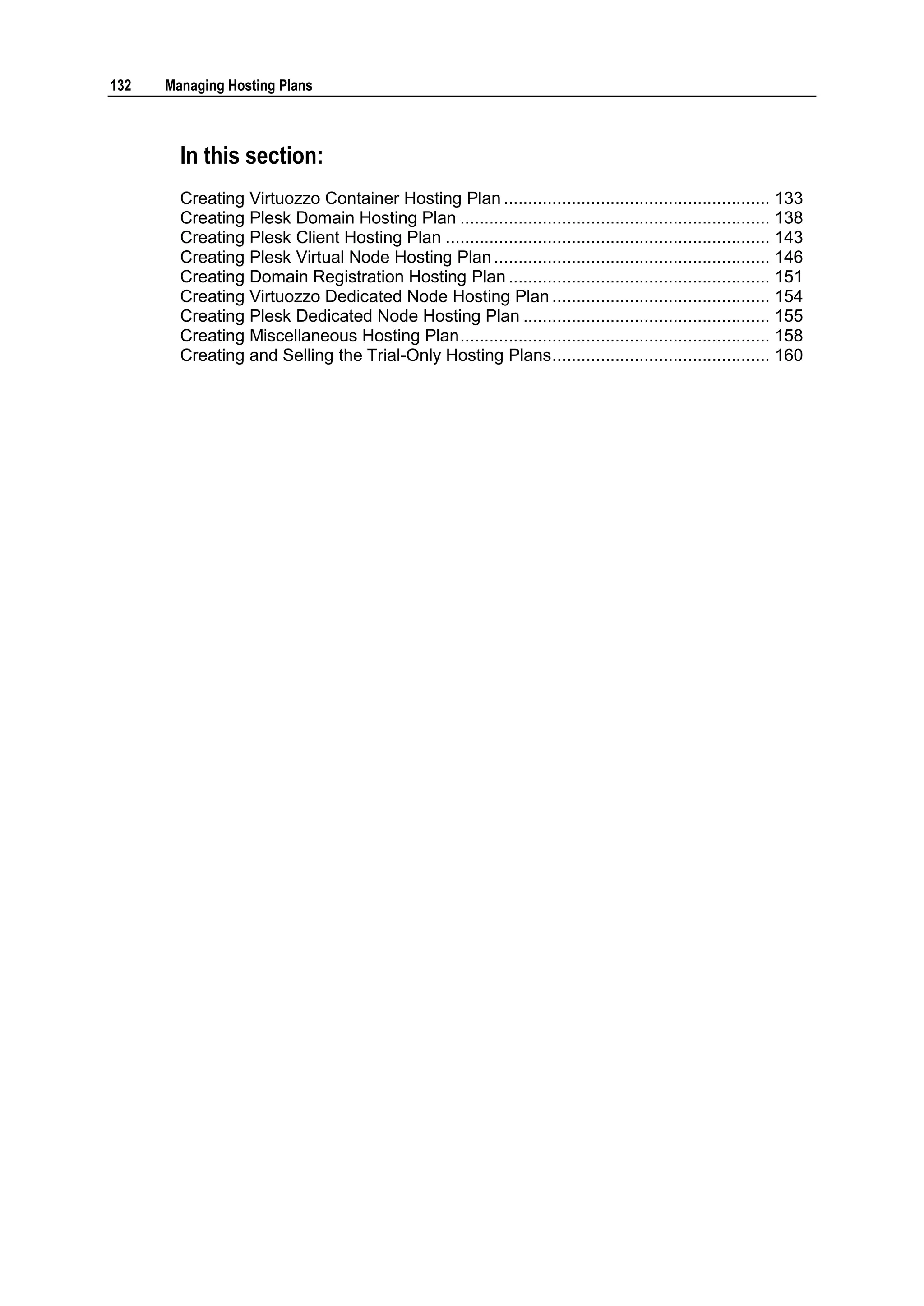 132   Managing Hosting Plans



        In this section:
        Creating Virtuozzo Container Hosting Plan ....................................................... 133
        Creating Plesk Domain Hosting Plan ................................................................ 138
        Creating Plesk Client Hosting Plan ................................................................... 143
        Creating Plesk Virtual Node Hosting Plan ......................................................... 146
        Creating Domain Registration Hosting Plan ...................................................... 151
        Creating Virtuozzo Dedicated Node Hosting Plan ............................................. 154
        Creating Plesk Dedicated Node Hosting Plan ................................................... 155
        Creating Miscellaneous Hosting Plan ................................................................ 158
        Creating and Selling the Trial-Only Hosting Plans ............................................. 160
 