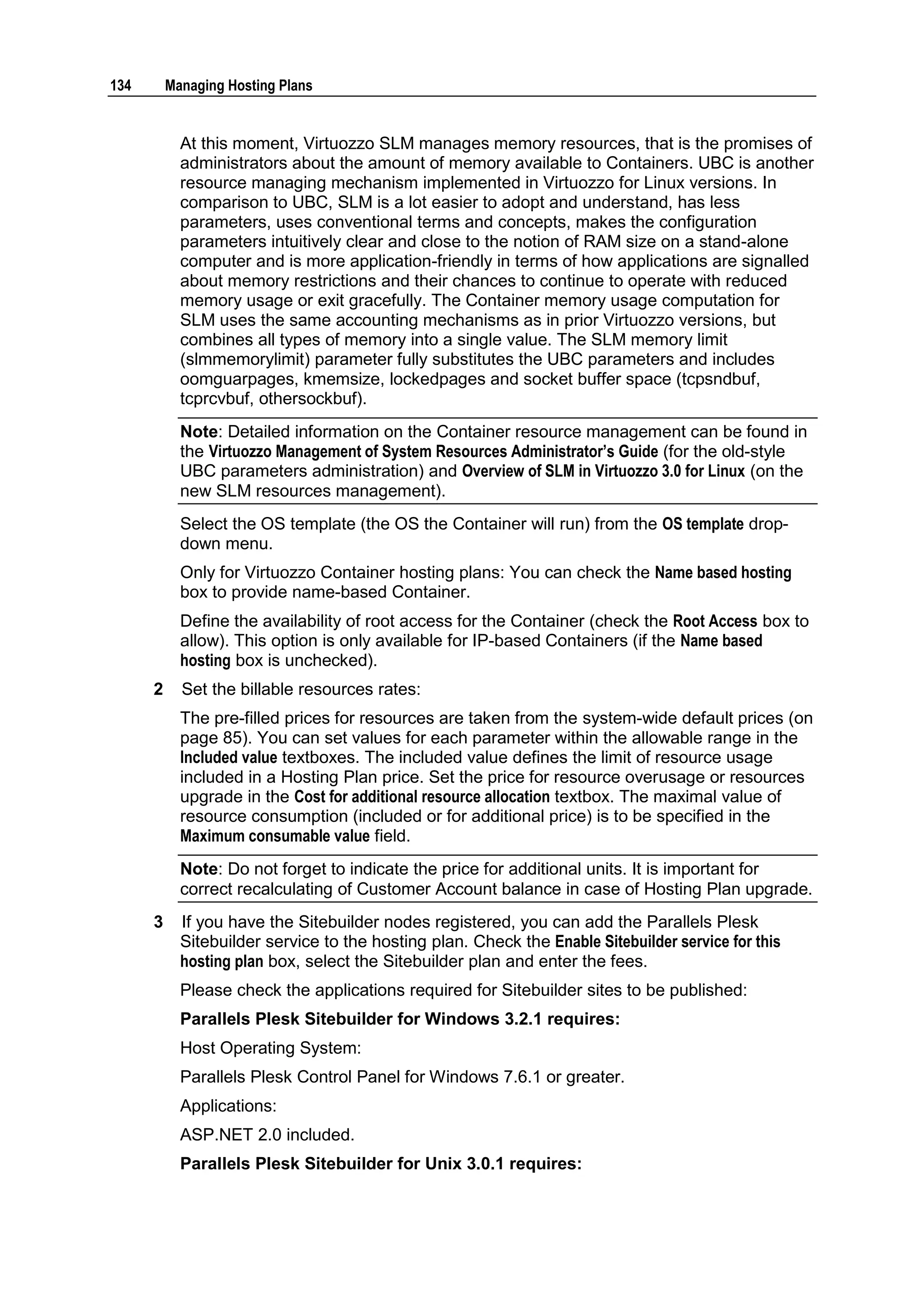 134       Managing Hosting Plans


            At this moment, Virtuozzo SLM manages memory resources, that is the promises of
            administrators about the amount of memory available to Containers. UBC is another
            resource managing mechanism implemented in Virtuozzo for Linux versions. In
            comparison to UBC, SLM is a lot easier to adopt and understand, has less
            parameters, uses conventional terms and concepts, makes the configuration
            parameters intuitively clear and close to the notion of RAM size on a stand-alone
            computer and is more application-friendly in terms of how applications are signalled
            about memory restrictions and their chances to continue to operate with reduced
            memory usage or exit gracefully. The Container memory usage computation for
            SLM uses the same accounting mechanisms as in prior Virtuozzo versions, but
            combines all types of memory into a single value. The SLM memory limit
            (slmmemorylimit) parameter fully substitutes the UBC parameters and includes
            oomguarpages, kmemsize, lockedpages and socket buffer space (tcpsndbuf,
            tcprcvbuf, othersockbuf).
            Note: Detailed information on the Container resource management can be found in
            the Virtuozzo Management of System Resources Administrator‟s Guide (for the old-style
            UBC parameters administration) and Overview of SLM in Virtuozzo 3.0 for Linux (on the
            new SLM resources management).
            Select the OS template (the OS the Container will run) from the OS template drop-
            down menu.
            Only for Virtuozzo Container hosting plans: You can check the Name based hosting
            box to provide name-based Container.
            Define the availability of root access for the Container (check the Root Access box to
            allow). This option is only available for IP-based Containers (if the Name based
            hosting box is unchecked).
      2     Set the billable resources rates:
            The pre-filled prices for resources are taken from the system-wide default prices (on
            page 85). You can set values for each parameter within the allowable range in the
            Included value textboxes. The included value defines the limit of resource usage
            included in a Hosting Plan price. Set the price for resource overusage or resources
            upgrade in the Cost for additional resource allocation textbox. The maximal value of
            resource consumption (included or for additional price) is to be specified in the
            Maximum consumable value field.
            Note: Do not forget to indicate the price for additional units. It is important for
            correct recalculating of Customer Account balance in case of Hosting Plan upgrade.
      3     If you have the Sitebuilder nodes registered, you can add the Parallels Plesk
            Sitebuilder service to the hosting plan. Check the Enable Sitebuilder service for this
            hosting plan box, select the Sitebuilder plan and enter the fees.
            Please check the applications required for Sitebuilder sites to be published:
            Parallels Plesk Sitebuilder for Windows 3.2.1 requires:
            Host Operating System:
            Parallels Plesk Control Panel for Windows 7.6.1 or greater.
            Applications:
            ASP.NET 2.0 included.
            Parallels Plesk Sitebuilder for Unix 3.0.1 requires:
 