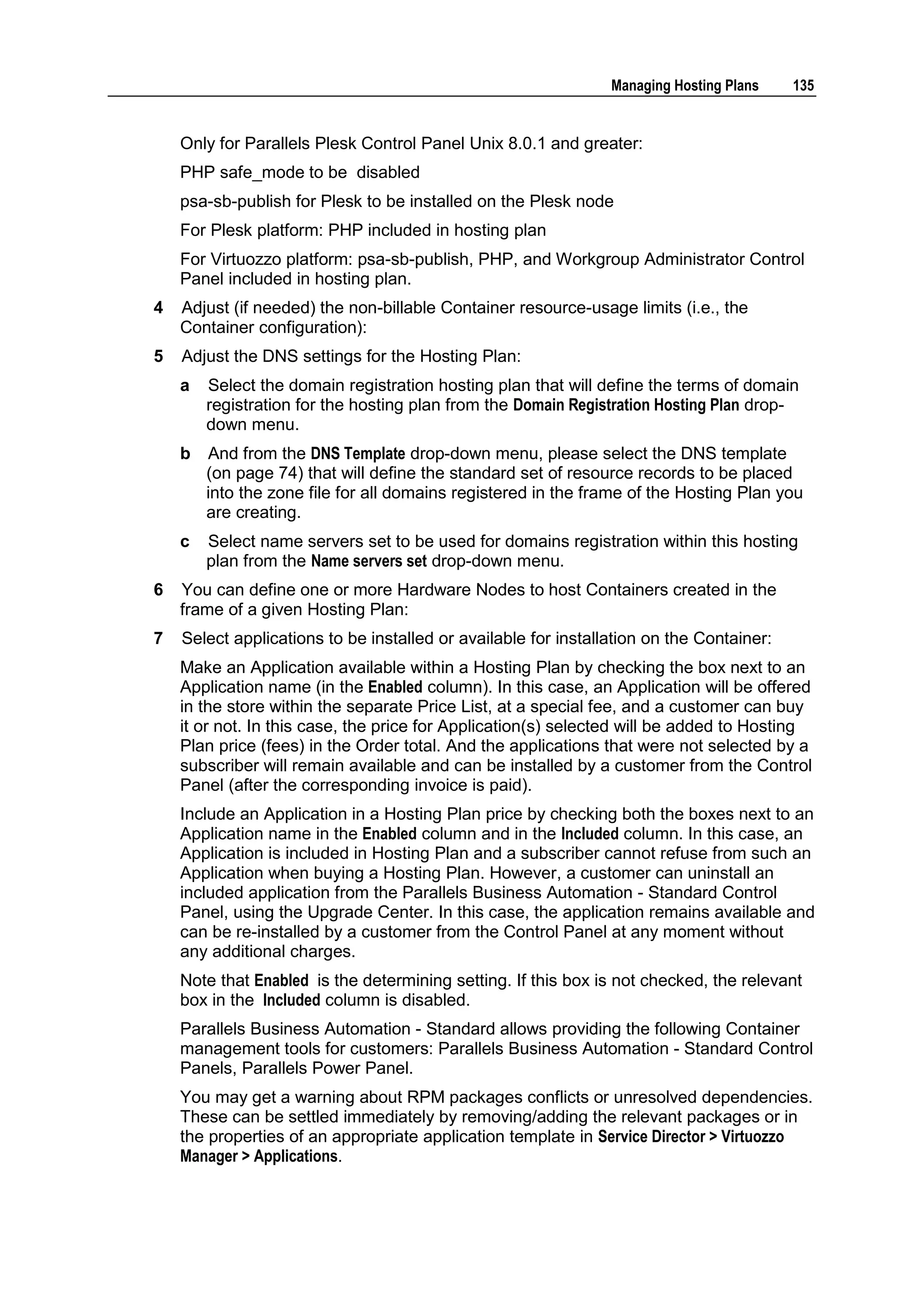 Managing Hosting Plans    135


    Only for Parallels Plesk Control Panel Unix 8.0.1 and greater:
    PHP safe_mode to be disabled
    psa-sb-publish for Plesk to be installed on the Plesk node
    For Plesk platform: PHP included in hosting plan
    For Virtuozzo platform: psa-sb-publish, PHP, and Workgroup Administrator Control
    Panel included in hosting plan.
4   Adjust (if needed) the non-billable Container resource-usage limits (i.e., the
    Container configuration):
5   Adjust the DNS settings for the Hosting Plan:
    a   Select the domain registration hosting plan that will define the terms of domain
        registration for the hosting plan from the Domain Registration Hosting Plan drop-
        down menu.
    b   And from the DNS Template drop-down menu, please select the DNS template
        (on page 74) that will define the standard set of resource records to be placed
        into the zone file for all domains registered in the frame of the Hosting Plan you
        are creating.
    c   Select name servers set to be used for domains registration within this hosting
        plan from the Name servers set drop-down menu.
6   You can define one or more Hardware Nodes to host Containers created in the
    frame of a given Hosting Plan:
7   Select applications to be installed or available for installation on the Container:
    Make an Application available within a Hosting Plan by checking the box next to an
    Application name (in the Enabled column). In this case, an Application will be offered
    in the store within the separate Price List, at a special fee, and a customer can buy
    it or not. In this case, the price for Application(s) selected will be added to Hosting
    Plan price (fees) in the Order total. And the applications that were not selected by a
    subscriber will remain available and can be installed by a customer from the Control
    Panel (after the corresponding invoice is paid).
    Include an Application in a Hosting Plan price by checking both the boxes next to an
    Application name in the Enabled column and in the Included column. In this case, an
    Application is included in Hosting Plan and a subscriber cannot refuse from such an
    Application when buying a Hosting Plan. However, a customer can uninstall an
    included application from the Parallels Business Automation - Standard Control
    Panel, using the Upgrade Center. In this case, the application remains available and
    can be re-installed by a customer from the Control Panel at any moment without
    any additional charges.
    Note that Enabled is the determining setting. If this box is not checked, the relevant
    box in the Included column is disabled.
    Parallels Business Automation - Standard allows providing the following Container
    management tools for customers: Parallels Business Automation - Standard Control
    Panels, Parallels Power Panel.
    You may get a warning about RPM packages conflicts or unresolved dependencies.
    These can be settled immediately by removing/adding the relevant packages or in
    the properties of an appropriate application template in Service Director > Virtuozzo
    Manager > Applications.
 