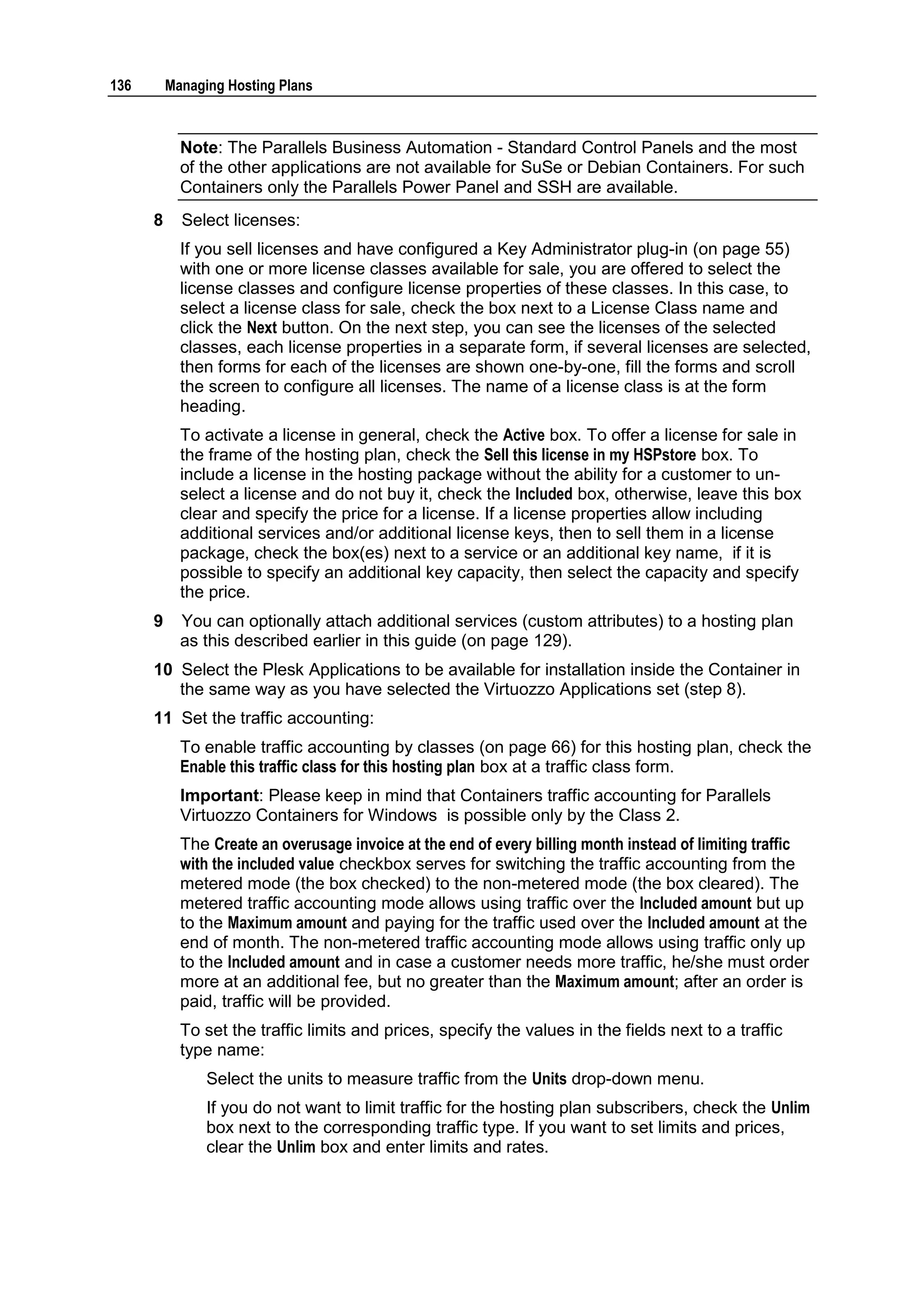 136       Managing Hosting Plans



            Note: The Parallels Business Automation - Standard Control Panels and the most
            of the other applications are not available for SuSe or Debian Containers. For such
            Containers only the Parallels Power Panel and SSH are available.
      8     Select licenses:
            If you sell licenses and have configured a Key Administrator plug-in (on page 55)
            with one or more license classes available for sale, you are offered to select the
            license classes and configure license properties of these classes. In this case, to
            select a license class for sale, check the box next to a License Class name and
            click the Next button. On the next step, you can see the licenses of the selected
            classes, each license properties in a separate form, if several licenses are selected,
            then forms for each of the licenses are shown one-by-one, fill the forms and scroll
            the screen to configure all licenses. The name of a license class is at the form
            heading.
            To activate a license in general, check the Active box. To offer a license for sale in
            the frame of the hosting plan, check the Sell this license in my HSPstore box. To
            include a license in the hosting package without the ability for a customer to un-
            select a license and do not buy it, check the Included box, otherwise, leave this box
            clear and specify the price for a license. If a license properties allow including
            additional services and/or additional license keys, then to sell them in a license
            package, check the box(es) next to a service or an additional key name, if it is
            possible to specify an additional key capacity, then select the capacity and specify
            the price.
      9     You can optionally attach additional services (custom attributes) to a hosting plan
            as this described earlier in this guide (on page 129).
      10 Select the Plesk Applications to be available for installation inside the Container in
         the same way as you have selected the Virtuozzo Applications set (step 8).
      11 Set the traffic accounting:
            To enable traffic accounting by classes (on page 66) for this hosting plan, check the
            Enable this traffic class for this hosting plan box at a traffic class form.
            Important: Please keep in mind that Containers traffic accounting for Parallels
            Virtuozzo Containers for Windows is possible only by the Class 2.
            The Create an overusage invoice at the end of every billing month instead of limiting traffic
            with the included value checkbox serves for switching the traffic accounting from the
            metered mode (the box checked) to the non-metered mode (the box cleared). The
            metered traffic accounting mode allows using traffic over the Included amount but up
            to the Maximum amount and paying for the traffic used over the Included amount at the
            end of month. The non-metered traffic accounting mode allows using traffic only up
            to the Included amount and in case a customer needs more traffic, he/she must order
            more at an additional fee, but no greater than the Maximum amount; after an order is
            paid, traffic will be provided.
            To set the traffic limits and prices, specify the values in the fields next to a traffic
            type name:
                Select the units to measure traffic from the Units drop-down menu.
                If you do not want to limit traffic for the hosting plan subscribers, check the Unlim
                box next to the corresponding traffic type. If you want to set limits and prices,
                clear the Unlim box and enter limits and rates.
 