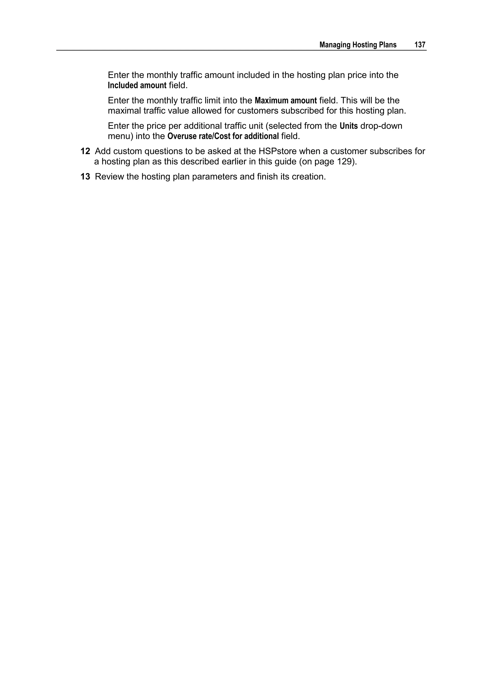 Managing Hosting Plans    137


      Enter the monthly traffic amount included in the hosting plan price into the
      Included amount field.
      Enter the monthly traffic limit into the Maximum amount field. This will be the
      maximal traffic value allowed for customers subscribed for this hosting plan.
      Enter the price per additional traffic unit (selected from the Units drop-down
      menu) into the Overuse rate/Cost for additional field.
12 Add custom questions to be asked at the HSPstore when a customer subscribes for
   a hosting plan as this described earlier in this guide (on page 129).
13 Review the hosting plan parameters and finish its creation.
 
