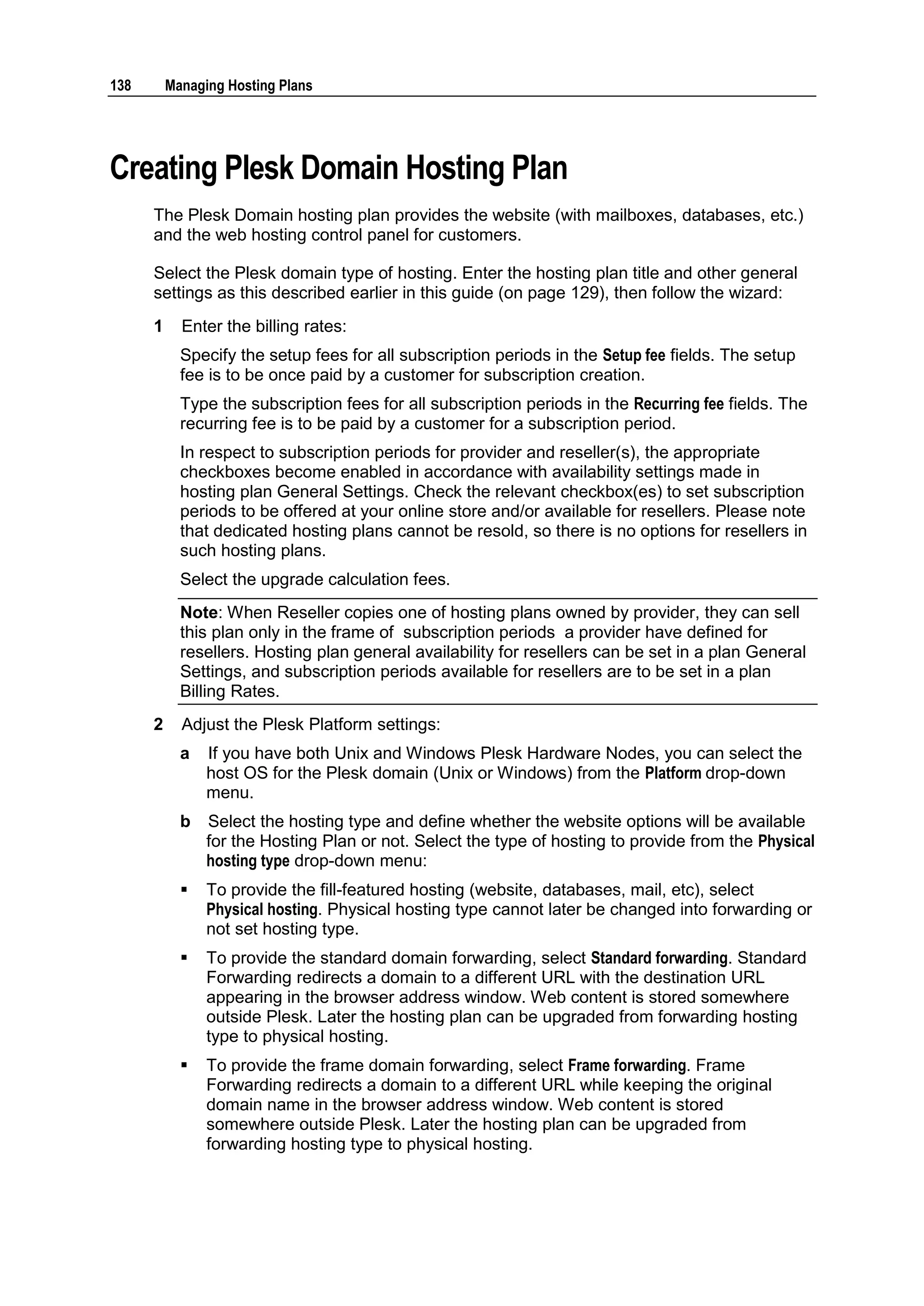 138       Managing Hosting Plans




Creating Plesk Domain Hosting Plan
      The Plesk Domain hosting plan provides the website (with mailboxes, databases, etc.)
      and the web hosting control panel for customers.

      Select the Plesk domain type of hosting. Enter the hosting plan title and other general
      settings as this described earlier in this guide (on page 129), then follow the wizard:
      1     Enter the billing rates:
            Specify the setup fees for all subscription periods in the Setup fee fields. The setup
            fee is to be once paid by a customer for subscription creation.
            Type the subscription fees for all subscription periods in the Recurring fee fields. The
            recurring fee is to be paid by a customer for a subscription period.
            In respect to subscription periods for provider and reseller(s), the appropriate
            checkboxes become enabled in accordance with availability settings made in
            hosting plan General Settings. Check the relevant checkbox(es) to set subscription
            periods to be offered at your online store and/or available for resellers. Please note
            that dedicated hosting plans cannot be resold, so there is no options for resellers in
            such hosting plans.
            Select the upgrade calculation fees.
            Note: When Reseller copies one of hosting plans owned by provider, they can sell
            this plan only in the frame of subscription periods a provider have defined for
            resellers. Hosting plan general availability for resellers can be set in a plan General
            Settings, and subscription periods available for resellers are to be set in a plan
            Billing Rates.
      2     Adjust the Plesk Platform settings:
            a   If you have both Unix and Windows Plesk Hardware Nodes, you can select the
                host OS for the Plesk domain (Unix or Windows) from the Platform drop-down
                menu.
            b   Select the hosting type and define whether the website options will be available
                for the Hosting Plan or not. Select the type of hosting to provide from the Physical
                hosting type drop-down menu:
               To provide the fill-featured hosting (website, databases, mail, etc), select
                Physical hosting. Physical hosting type cannot later be changed into forwarding or
                not set hosting type.
               To provide the standard domain forwarding, select Standard forwarding. Standard
                Forwarding redirects a domain to a different URL with the destination URL
                appearing in the browser address window. Web content is stored somewhere
                outside Plesk. Later the hosting plan can be upgraded from forwarding hosting
                type to physical hosting.
               To provide the frame domain forwarding, select Frame forwarding. Frame
                Forwarding redirects a domain to a different URL while keeping the original
                domain name in the browser address window. Web content is stored
                somewhere outside Plesk. Later the hosting plan can be upgraded from
                forwarding hosting type to physical hosting.
 