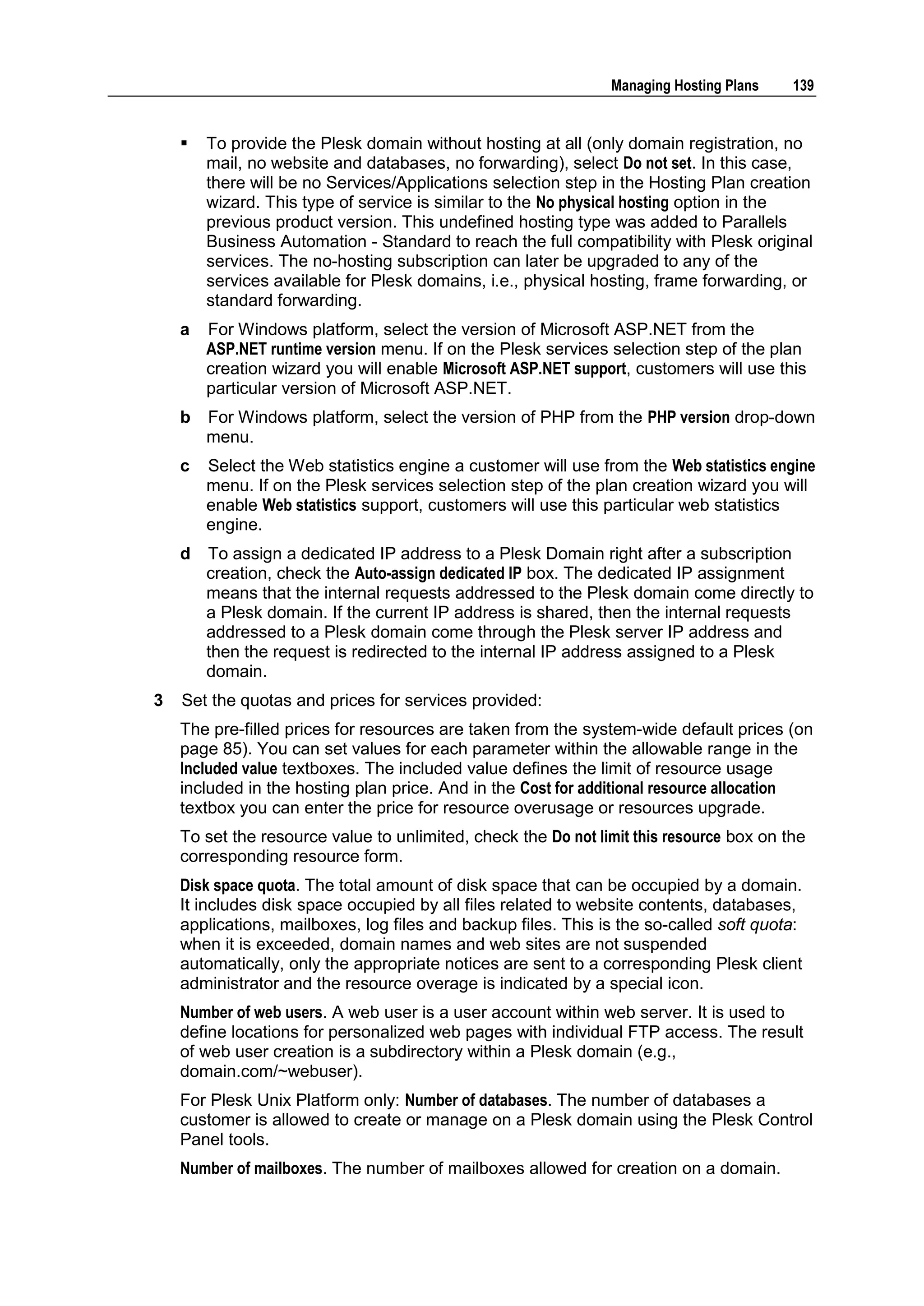 Managing Hosting Plans    139


       To provide the Plesk domain without hosting at all (only domain registration, no
        mail, no website and databases, no forwarding), select Do not set. In this case,
        there will be no Services/Applications selection step in the Hosting Plan creation
        wizard. This type of service is similar to the No physical hosting option in the
        previous product version. This undefined hosting type was added to Parallels
        Business Automation - Standard to reach the full compatibility with Plesk original
        services. The no-hosting subscription can later be upgraded to any of the
        services available for Plesk domains, i.e., physical hosting, frame forwarding, or
        standard forwarding.
    a   For Windows platform, select the version of Microsoft ASP.NET from the
        ASP.NET runtime version menu. If on the Plesk services selection step of the plan
        creation wizard you will enable Microsoft ASP.NET support, customers will use this
        particular version of Microsoft ASP.NET.
    b   For Windows platform, select the version of PHP from the PHP version drop-down
        menu.
    c   Select the Web statistics engine a customer will use from the Web statistics engine
        menu. If on the Plesk services selection step of the plan creation wizard you will
        enable Web statistics support, customers will use this particular web statistics
        engine.
    d   To assign a dedicated IP address to a Plesk Domain right after a subscription
        creation, check the Auto-assign dedicated IP box. The dedicated IP assignment
        means that the internal requests addressed to the Plesk domain come directly to
        a Plesk domain. If the current IP address is shared, then the internal requests
        addressed to a Plesk domain come through the Plesk server IP address and
        then the request is redirected to the internal IP address assigned to a Plesk
        domain.
3   Set the quotas and prices for services provided:
    The pre-filled prices for resources are taken from the system-wide default prices (on
    page 85). You can set values for each parameter within the allowable range in the
    Included value textboxes. The included value defines the limit of resource usage
    included in the hosting plan price. And in the Cost for additional resource allocation
    textbox you can enter the price for resource overusage or resources upgrade.
    To set the resource value to unlimited, check the Do not limit this resource box on the
    corresponding resource form.
    Disk space quota. The total amount of disk space that can be occupied by a domain.
    It includes disk space occupied by all files related to website contents, databases,
    applications, mailboxes, log files and backup files. This is the so-called soft quota:
    when it is exceeded, domain names and web sites are not suspended
    automatically, only the appropriate notices are sent to a corresponding Plesk client
    administrator and the resource overage is indicated by a special icon.
    Number of web users. A web user is a user account within web server. It is used to
    define locations for personalized web pages with individual FTP access. The result
    of web user creation is a subdirectory within a Plesk domain (e.g.,
    domain.com/~webuser).
    For Plesk Unix Platform only: Number of databases. The number of databases a
    customer is allowed to create or manage on a Plesk domain using the Plesk Control
    Panel tools.
    Number of mailboxes. The number of mailboxes allowed for creation on a domain.
 
