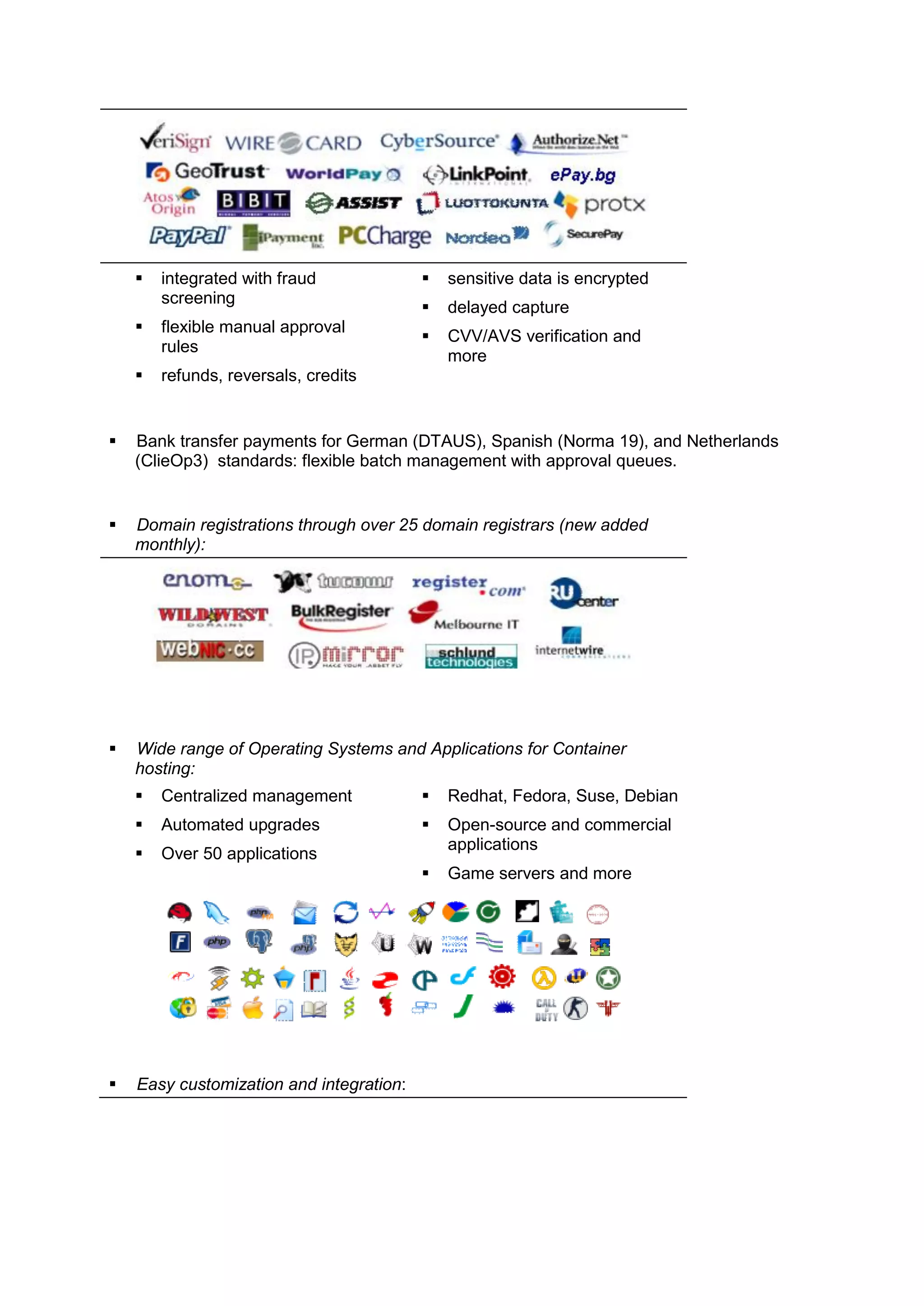    integrated with fraud                sensitive data is encrypted
        screening
                                             delayed capture
       flexible manual approval
                                             CVV/AVS verification and
        rules
                                              more
       refunds, reversals, credits


   Bank transfer payments for German (DTAUS), Spanish (Norma 19), and Netherlands
    (ClieOp3) standards: flexible batch management with approval queues.


   Domain registrations through over 25 domain registrars (new added
    monthly):




   Wide range of Operating Systems and Applications for Container
    hosting:
       Centralized management               Redhat, Fedora, Suse, Debian
       Automated upgrades                   Open-source and commercial
                                              applications
       Over 50 applications
                                             Game servers and more




   Easy customization and integration:
 
