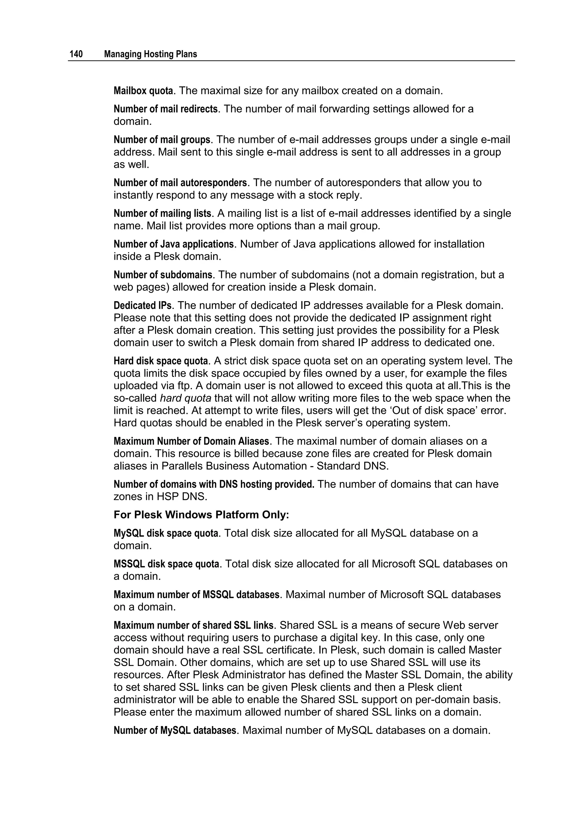 140   Managing Hosting Plans


        Mailbox quota. The maximal size for any mailbox created on a domain.
        Number of mail redirects. The number of mail forwarding settings allowed for a
        domain.
        Number of mail groups. The number of e-mail addresses groups under a single e-mail
        address. Mail sent to this single e-mail address is sent to all addresses in a group
        as well.
        Number of mail autoresponders. The number of autoresponders that allow you to
        instantly respond to any message with a stock reply.
        Number of mailing lists. A mailing list is a list of e-mail addresses identified by a single
        name. Mail list provides more options than a mail group.
        Number of Java applications. Number of Java applications allowed for installation
        inside a Plesk domain.
        Number of subdomains. The number of subdomains (not a domain registration, but a
        web pages) allowed for creation inside a Plesk domain.
        Dedicated IPs. The number of dedicated IP addresses available for a Plesk domain.
        Please note that this setting does not provide the dedicated IP assignment right
        after a Plesk domain creation. This setting just provides the possibility for a Plesk
        domain user to switch a Plesk domain from shared IP address to dedicated one.
        Hard disk space quota. A strict disk space quota set on an operating system level. The
        quota limits the disk space occupied by files owned by a user, for example the files
        uploaded via ftp. A domain user is not allowed to exceed this quota at all.This is the
        so-called hard quota that will not allow writing more files to the web space when the
        limit is reached. At attempt to write files, users will get the „Out of disk space‟ error.
        Hard quotas should be enabled in the Plesk server‟s operating system.
        Maximum Number of Domain Aliases. The maximal number of domain aliases on a
        domain. This resource is billed because zone files are created for Plesk domain
        aliases in Parallels Business Automation - Standard DNS.
        Number of domains with DNS hosting provided. The number of domains that can have
        zones in HSP DNS.
        For Plesk Windows Platform Only:
        MySQL disk space quota. Total disk size allocated for all MySQL database on a
        domain.
        MSSQL disk space quota. Total disk size allocated for all Microsoft SQL databases on
        a domain.
        Maximum number of MSSQL databases. Maximal number of Microsoft SQL databases
        on a domain.
        Maximum number of shared SSL links. Shared SSL is a means of secure Web server
        access without requiring users to purchase a digital key. In this case, only one
        domain should have a real SSL certificate. In Plesk, such domain is called Master
        SSL Domain. Other domains, which are set up to use Shared SSL will use its
        resources. After Plesk Administrator has defined the Master SSL Domain, the ability
        to set shared SSL links can be given Plesk clients and then a Plesk client
        administrator will be able to enable the Shared SSL support on per-domain basis.
        Please enter the maximum allowed number of shared SSL links on a domain.
        Number of MySQL databases. Maximal number of MySQL databases on a domain.
 