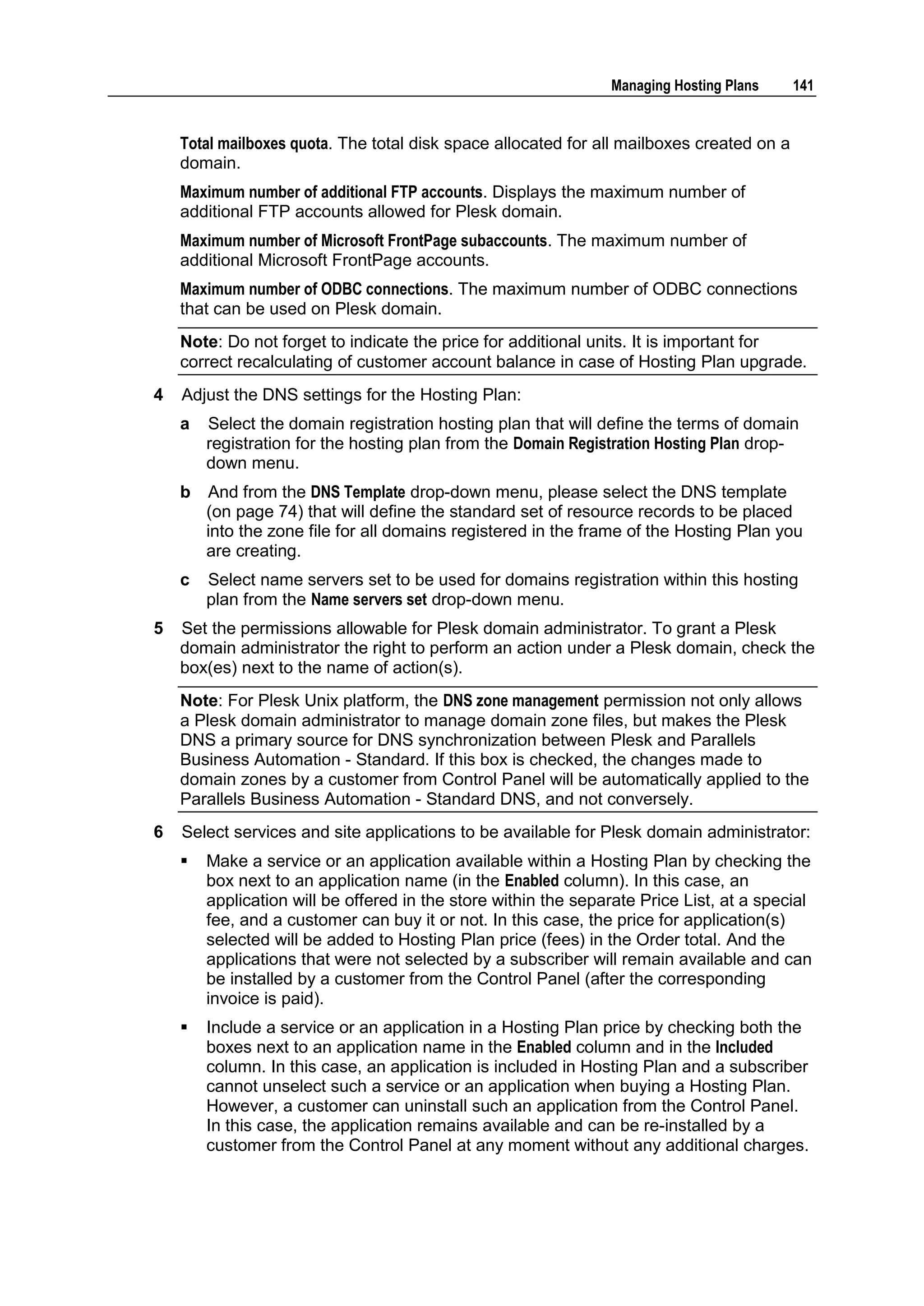 Managing Hosting Plans     141


    Total mailboxes quota. The total disk space allocated for all mailboxes created on a
    domain.
    Maximum number of additional FTP accounts. Displays the maximum number of
    additional FTP accounts allowed for Plesk domain.
    Maximum number of Microsoft FrontPage subaccounts. The maximum number of
    additional Microsoft FrontPage accounts.
    Maximum number of ODBC connections. The maximum number of ODBC connections
    that can be used on Plesk domain.
    Note: Do not forget to indicate the price for additional units. It is important for
    correct recalculating of customer account balance in case of Hosting Plan upgrade.
4   Adjust the DNS settings for the Hosting Plan:
    a   Select the domain registration hosting plan that will define the terms of domain
        registration for the hosting plan from the Domain Registration Hosting Plan drop-
        down menu.
    b   And from the DNS Template drop-down menu, please select the DNS template
        (on page 74) that will define the standard set of resource records to be placed
        into the zone file for all domains registered in the frame of the Hosting Plan you
        are creating.
    c   Select name servers set to be used for domains registration within this hosting
        plan from the Name servers set drop-down menu.
5   Set the permissions allowable for Plesk domain administrator. To grant a Plesk
    domain administrator the right to perform an action under a Plesk domain, check the
    box(es) next to the name of action(s).
    Note: For Plesk Unix platform, the DNS zone management permission not only allows
    a Plesk domain administrator to manage domain zone files, but makes the Plesk
    DNS a primary source for DNS synchronization between Plesk and Parallels
    Business Automation - Standard. If this box is checked, the changes made to
    domain zones by a customer from Control Panel will be automatically applied to the
    Parallels Business Automation - Standard DNS, and not conversely.
6   Select services and site applications to be available for Plesk domain administrator:
       Make a service or an application available within a Hosting Plan by checking the
        box next to an application name (in the Enabled column). In this case, an
        application will be offered in the store within the separate Price List, at a special
        fee, and a customer can buy it or not. In this case, the price for application(s)
        selected will be added to Hosting Plan price (fees) in the Order total. And the
        applications that were not selected by a subscriber will remain available and can
        be installed by a customer from the Control Panel (after the corresponding
        invoice is paid).
       Include a service or an application in a Hosting Plan price by checking both the
        boxes next to an application name in the Enabled column and in the Included
        column. In this case, an application is included in Hosting Plan and a subscriber
        cannot unselect such a service or an application when buying a Hosting Plan.
        However, a customer can uninstall such an application from the Control Panel.
        In this case, the application remains available and can be re-installed by a
        customer from the Control Panel at any moment without any additional charges.
 