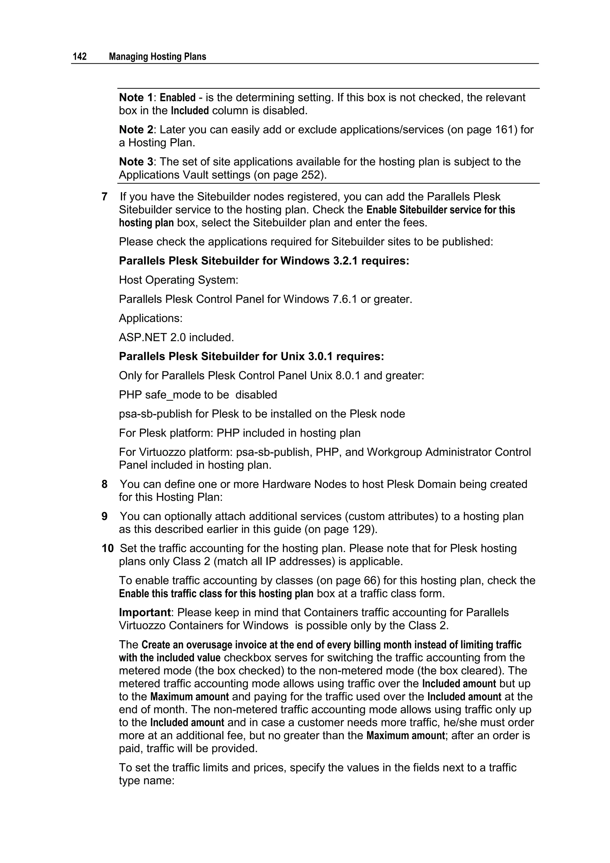 142       Managing Hosting Plans



            Note 1: Enabled - is the determining setting. If this box is not checked, the relevant
            box in the Included column is disabled.
            Note 2: Later you can easily add or exclude applications/services (on page 161) for
            a Hosting Plan.
            Note 3: The set of site applications available for the hosting plan is subject to the
            Applications Vault settings (on page 252).
      7     If you have the Sitebuilder nodes registered, you can add the Parallels Plesk
            Sitebuilder service to the hosting plan. Check the Enable Sitebuilder service for this
            hosting plan box, select the Sitebuilder plan and enter the fees.
            Please check the applications required for Sitebuilder sites to be published:
            Parallels Plesk Sitebuilder for Windows 3.2.1 requires:
            Host Operating System:
            Parallels Plesk Control Panel for Windows 7.6.1 or greater.
            Applications:
            ASP.NET 2.0 included.
            Parallels Plesk Sitebuilder for Unix 3.0.1 requires:
            Only for Parallels Plesk Control Panel Unix 8.0.1 and greater:
            PHP safe_mode to be disabled
            psa-sb-publish for Plesk to be installed on the Plesk node
            For Plesk platform: PHP included in hosting plan
            For Virtuozzo platform: psa-sb-publish, PHP, and Workgroup Administrator Control
            Panel included in hosting plan.
      8     You can define one or more Hardware Nodes to host Plesk Domain being created
            for this Hosting Plan:
      9     You can optionally attach additional services (custom attributes) to a hosting plan
            as this described earlier in this guide (on page 129).
      10 Set the traffic accounting for the hosting plan. Please note that for Plesk hosting
         plans only Class 2 (match all IP addresses) is applicable.
            To enable traffic accounting by classes (on page 66) for this hosting plan, check the
            Enable this traffic class for this hosting plan box at a traffic class form.
            Important: Please keep in mind that Containers traffic accounting for Parallels
            Virtuozzo Containers for Windows is possible only by the Class 2.
            The Create an overusage invoice at the end of every billing month instead of limiting traffic
            with the included value checkbox serves for switching the traffic accounting from the
            metered mode (the box checked) to the non-metered mode (the box cleared). The
            metered traffic accounting mode allows using traffic over the Included amount but up
            to the Maximum amount and paying for the traffic used over the Included amount at the
            end of month. The non-metered traffic accounting mode allows using traffic only up
            to the Included amount and in case a customer needs more traffic, he/she must order
            more at an additional fee, but no greater than the Maximum amount; after an order is
            paid, traffic will be provided.
            To set the traffic limits and prices, specify the values in the fields next to a traffic
            type name:
 