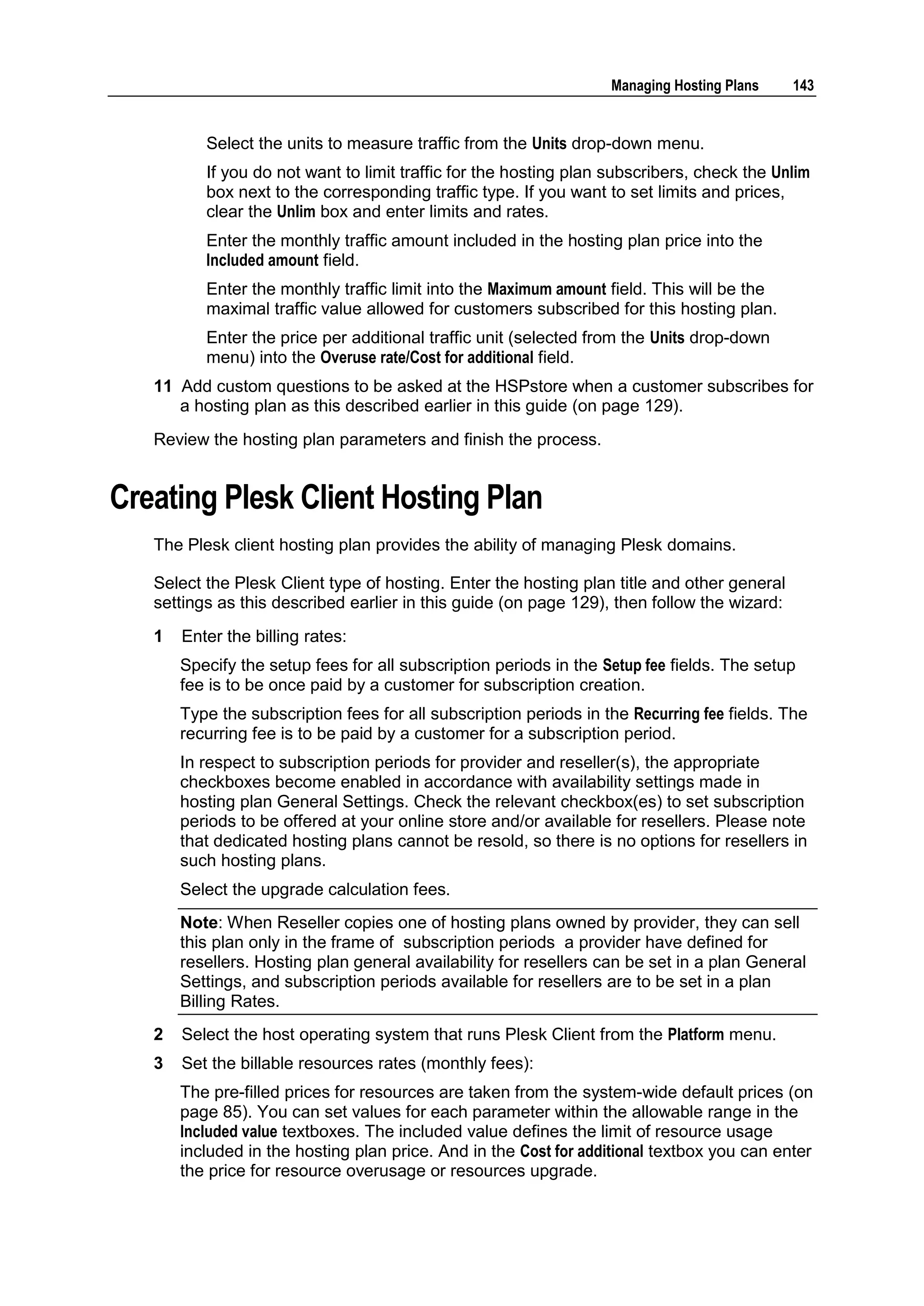 Managing Hosting Plans    143


          Select the units to measure traffic from the Units drop-down menu.
          If you do not want to limit traffic for the hosting plan subscribers, check the Unlim
          box next to the corresponding traffic type. If you want to set limits and prices,
          clear the Unlim box and enter limits and rates.
          Enter the monthly traffic amount included in the hosting plan price into the
          Included amount field.
          Enter the monthly traffic limit into the Maximum amount field. This will be the
          maximal traffic value allowed for customers subscribed for this hosting plan.
          Enter the price per additional traffic unit (selected from the Units drop-down
          menu) into the Overuse rate/Cost for additional field.
   11 Add custom questions to be asked at the HSPstore when a customer subscribes for
      a hosting plan as this described earlier in this guide (on page 129).
   Review the hosting plan parameters and finish the process.


Creating Plesk Client Hosting Plan
   The Plesk client hosting plan provides the ability of managing Plesk domains.

   Select the Plesk Client type of hosting. Enter the hosting plan title and other general
   settings as this described earlier in this guide (on page 129), then follow the wizard:
   1   Enter the billing rates:
       Specify the setup fees for all subscription periods in the Setup fee fields. The setup
       fee is to be once paid by a customer for subscription creation.
       Type the subscription fees for all subscription periods in the Recurring fee fields. The
       recurring fee is to be paid by a customer for a subscription period.
       In respect to subscription periods for provider and reseller(s), the appropriate
       checkboxes become enabled in accordance with availability settings made in
       hosting plan General Settings. Check the relevant checkbox(es) to set subscription
       periods to be offered at your online store and/or available for resellers. Please note
       that dedicated hosting plans cannot be resold, so there is no options for resellers in
       such hosting plans.
       Select the upgrade calculation fees.
       Note: When Reseller copies one of hosting plans owned by provider, they can sell
       this plan only in the frame of subscription periods a provider have defined for
       resellers. Hosting plan general availability for resellers can be set in a plan General
       Settings, and subscription periods available for resellers are to be set in a plan
       Billing Rates.
   2   Select the host operating system that runs Plesk Client from the Platform menu.
   3   Set the billable resources rates (monthly fees):
       The pre-filled prices for resources are taken from the system-wide default prices (on
       page 85). You can set values for each parameter within the allowable range in the
       Included value textboxes. The included value defines the limit of resource usage
       included in the hosting plan price. And in the Cost for additional textbox you can enter
       the price for resource overusage or resources upgrade.
 