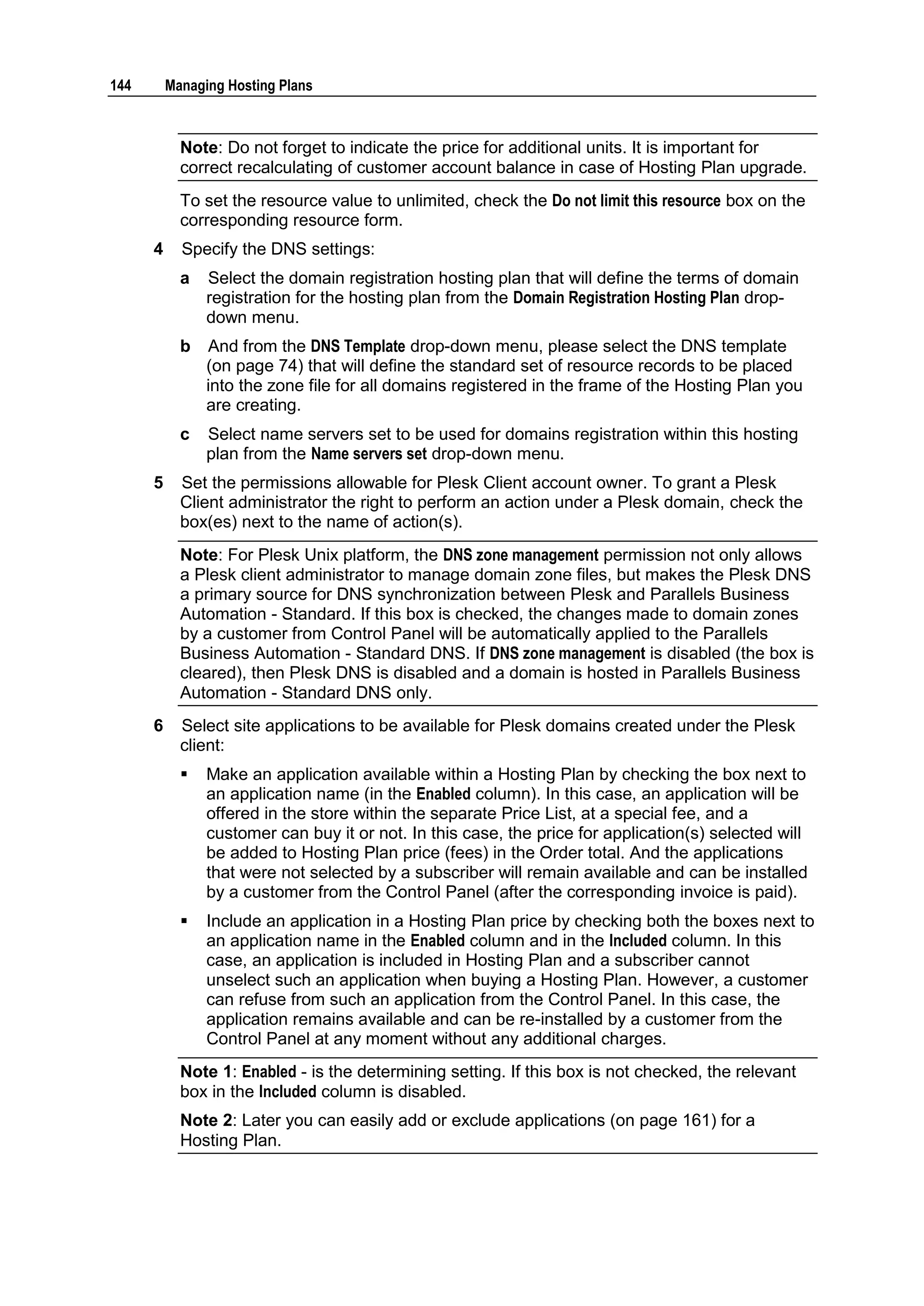 144       Managing Hosting Plans



            Note: Do not forget to indicate the price for additional units. It is important for
            correct recalculating of customer account balance in case of Hosting Plan upgrade.
            To set the resource value to unlimited, check the Do not limit this resource box on the
            corresponding resource form.
      4     Specify the DNS settings:
            a   Select the domain registration hosting plan that will define the terms of domain
                registration for the hosting plan from the Domain Registration Hosting Plan drop-
                down menu.
            b   And from the DNS Template drop-down menu, please select the DNS template
                (on page 74) that will define the standard set of resource records to be placed
                into the zone file for all domains registered in the frame of the Hosting Plan you
                are creating.
            c   Select name servers set to be used for domains registration within this hosting
                plan from the Name servers set drop-down menu.
      5     Set the permissions allowable for Plesk Client account owner. To grant a Plesk
            Client administrator the right to perform an action under a Plesk domain, check the
            box(es) next to the name of action(s).
            Note: For Plesk Unix platform, the DNS zone management permission not only allows
            a Plesk client administrator to manage domain zone files, but makes the Plesk DNS
            a primary source for DNS synchronization between Plesk and Parallels Business
            Automation - Standard. If this box is checked, the changes made to domain zones
            by a customer from Control Panel will be automatically applied to the Parallels
            Business Automation - Standard DNS. If DNS zone management is disabled (the box is
            cleared), then Plesk DNS is disabled and a domain is hosted in Parallels Business
            Automation - Standard DNS only.
      6     Select site applications to be available for Plesk domains created under the Plesk
            client:
               Make an application available within a Hosting Plan by checking the box next to
                an application name (in the Enabled column). In this case, an application will be
                offered in the store within the separate Price List, at a special fee, and a
                customer can buy it or not. In this case, the price for application(s) selected will
                be added to Hosting Plan price (fees) in the Order total. And the applications
                that were not selected by a subscriber will remain available and can be installed
                by a customer from the Control Panel (after the corresponding invoice is paid).
               Include an application in a Hosting Plan price by checking both the boxes next to
                an application name in the Enabled column and in the Included column. In this
                case, an application is included in Hosting Plan and a subscriber cannot
                unselect such an application when buying a Hosting Plan. However, a customer
                can refuse from such an application from the Control Panel. In this case, the
                application remains available and can be re-installed by a customer from the
                Control Panel at any moment without any additional charges.
            Note 1: Enabled - is the determining setting. If this box is not checked, the relevant
            box in the Included column is disabled.
            Note 2: Later you can easily add or exclude applications (on page 161) for a
            Hosting Plan.
 