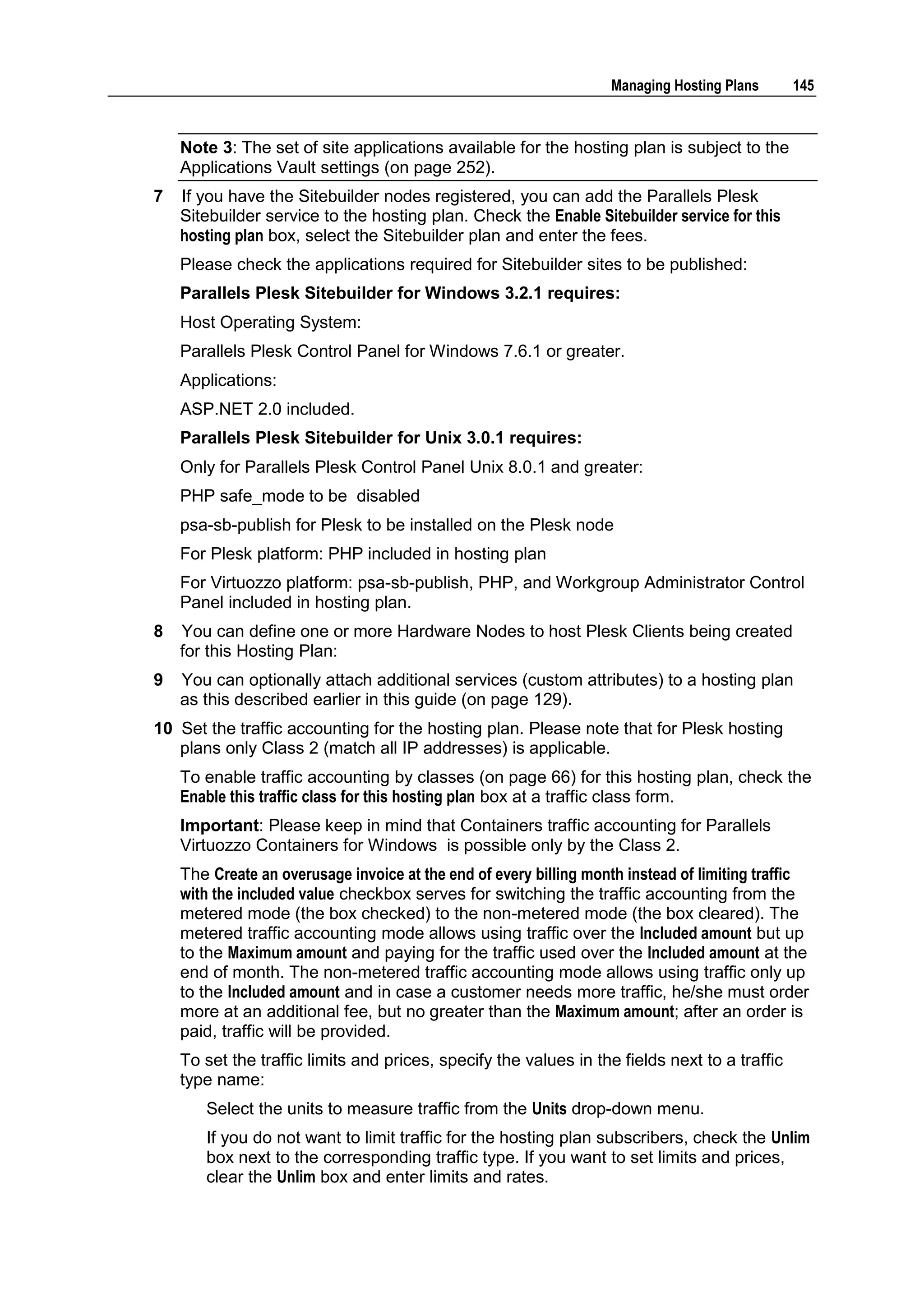 Managing Hosting Plans      145



    Note 3: The set of site applications available for the hosting plan is subject to the
    Applications Vault settings (on page 252).
7   If you have the Sitebuilder nodes registered, you can add the Parallels Plesk
    Sitebuilder service to the hosting plan. Check the Enable Sitebuilder service for this
    hosting plan box, select the Sitebuilder plan and enter the fees.
    Please check the applications required for Sitebuilder sites to be published:
    Parallels Plesk Sitebuilder for Windows 3.2.1 requires:
    Host Operating System:
    Parallels Plesk Control Panel for Windows 7.6.1 or greater.
    Applications:
    ASP.NET 2.0 included.
    Parallels Plesk Sitebuilder for Unix 3.0.1 requires:
    Only for Parallels Plesk Control Panel Unix 8.0.1 and greater:
    PHP safe_mode to be disabled
    psa-sb-publish for Plesk to be installed on the Plesk node
    For Plesk platform: PHP included in hosting plan
    For Virtuozzo platform: psa-sb-publish, PHP, and Workgroup Administrator Control
    Panel included in hosting plan.
8   You can define one or more Hardware Nodes to host Plesk Clients being created
    for this Hosting Plan:
9   You can optionally attach additional services (custom attributes) to a hosting plan
    as this described earlier in this guide (on page 129).
10 Set the traffic accounting for the hosting plan. Please note that for Plesk hosting
   plans only Class 2 (match all IP addresses) is applicable.
    To enable traffic accounting by classes (on page 66) for this hosting plan, check the
    Enable this traffic class for this hosting plan box at a traffic class form.
    Important: Please keep in mind that Containers traffic accounting for Parallels
    Virtuozzo Containers for Windows is possible only by the Class 2.
    The Create an overusage invoice at the end of every billing month instead of limiting traffic
    with the included value checkbox serves for switching the traffic accounting from the
    metered mode (the box checked) to the non-metered mode (the box cleared). The
    metered traffic accounting mode allows using traffic over the Included amount but up
    to the Maximum amount and paying for the traffic used over the Included amount at the
    end of month. The non-metered traffic accounting mode allows using traffic only up
    to the Included amount and in case a customer needs more traffic, he/she must order
    more at an additional fee, but no greater than the Maximum amount; after an order is
    paid, traffic will be provided.
    To set the traffic limits and prices, specify the values in the fields next to a traffic
    type name:
       Select the units to measure traffic from the Units drop-down menu.
       If you do not want to limit traffic for the hosting plan subscribers, check the Unlim
       box next to the corresponding traffic type. If you want to set limits and prices,
       clear the Unlim box and enter limits and rates.
 
