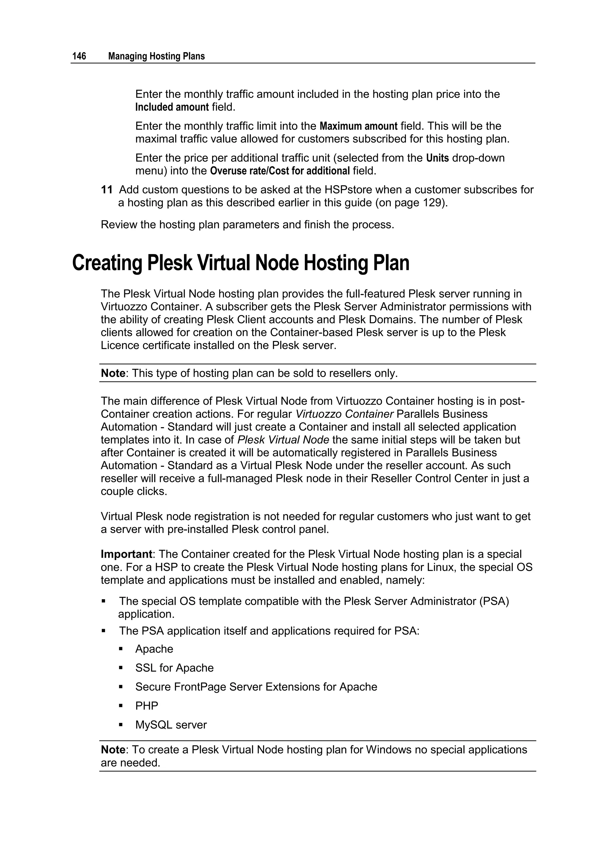 146       Managing Hosting Plans


                Enter the monthly traffic amount included in the hosting plan price into the
                Included amount field.
                Enter the monthly traffic limit into the Maximum amount field. This will be the
                maximal traffic value allowed for customers subscribed for this hosting plan.
                Enter the price per additional traffic unit (selected from the Units drop-down
                menu) into the Overuse rate/Cost for additional field.
      11 Add custom questions to be asked at the HSPstore when a customer subscribes for
         a hosting plan as this described earlier in this guide (on page 129).
      Review the hosting plan parameters and finish the process.


Creating Plesk Virtual Node Hosting Plan
      The Plesk Virtual Node hosting plan provides the full-featured Plesk server running in
      Virtuozzo Container. A subscriber gets the Plesk Server Administrator permissions with
      the ability of creating Plesk Client accounts and Plesk Domains. The number of Plesk
      clients allowed for creation on the Container-based Plesk server is up to the Plesk
      Licence certificate installed on the Plesk server.

      Note: This type of hosting plan can be sold to resellers only.

      The main difference of Plesk Virtual Node from Virtuozzo Container hosting is in post-
      Container creation actions. For regular Virtuozzo Container Parallels Business
      Automation - Standard will just create a Container and install all selected application
      templates into it. In case of Plesk Virtual Node the same initial steps will be taken but
      after Container is created it will be automatically registered in Parallels Business
      Automation - Standard as a Virtual Plesk Node under the reseller account. As such
      reseller will receive a full-managed Plesk node in their Reseller Control Center in just a
      couple clicks.

      Virtual Plesk node registration is not needed for regular customers who just want to get
      a server with pre-installed Plesk control panel.

      Important: The Container created for the Plesk Virtual Node hosting plan is a special
      one. For a HSP to create the Plesk Virtual Node hosting plans for Linux, the special OS
      template and applications must be installed and enabled, namely:
           The special OS template compatible with the Plesk Server Administrator (PSA)
            application.
           The PSA application itself and applications required for PSA:
               Apache
               SSL for Apache
               Secure FrontPage Server Extensions for Apache
               PHP
               MySQL server

      Note: To create a Plesk Virtual Node hosting plan for Windows no special applications
      are needed.
 
