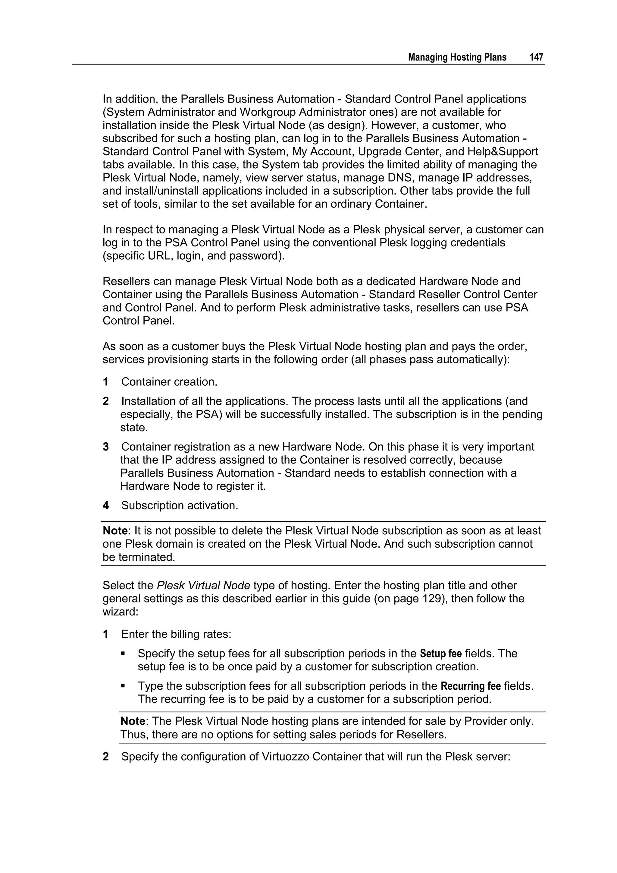 Managing Hosting Plans    147



In addition, the Parallels Business Automation - Standard Control Panel applications
(System Administrator and Workgroup Administrator ones) are not available for
installation inside the Plesk Virtual Node (as design). However, a customer, who
subscribed for such a hosting plan, can log in to the Parallels Business Automation -
Standard Control Panel with System, My Account, Upgrade Center, and Help&Support
tabs available. In this case, the System tab provides the limited ability of managing the
Plesk Virtual Node, namely, view server status, manage DNS, manage IP addresses,
and install/uninstall applications included in a subscription. Other tabs provide the full
set of tools, similar to the set available for an ordinary Container.

In respect to managing a Plesk Virtual Node as a Plesk physical server, a customer can
log in to the PSA Control Panel using the conventional Plesk logging credentials
(specific URL, login, and password).

Resellers can manage Plesk Virtual Node both as a dedicated Hardware Node and
Container using the Parallels Business Automation - Standard Reseller Control Center
and Control Panel. And to perform Plesk administrative tasks, resellers can use PSA
Control Panel.

As soon as a customer buys the Plesk Virtual Node hosting plan and pays the order,
services provisioning starts in the following order (all phases pass automatically):
1   Container creation.
2   Installation of all the applications. The process lasts until all the applications (and
    especially, the PSA) will be successfully installed. The subscription is in the pending
    state.
3   Container registration as a new Hardware Node. On this phase it is very important
    that the IP address assigned to the Container is resolved correctly, because
    Parallels Business Automation - Standard needs to establish connection with a
    Hardware Node to register it.
4   Subscription activation.

Note: It is not possible to delete the Plesk Virtual Node subscription as soon as at least
one Plesk domain is created on the Plesk Virtual Node. And such subscription cannot
be terminated.

Select the Plesk Virtual Node type of hosting. Enter the hosting plan title and other
general settings as this described earlier in this guide (on page 129), then follow the
wizard:
1   Enter the billing rates:
       Specify the setup fees for all subscription periods in the Setup fee fields. The
        setup fee is to be once paid by a customer for subscription creation.
       Type the subscription fees for all subscription periods in the Recurring fee fields.
        The recurring fee is to be paid by a customer for a subscription period.
    Note: The Plesk Virtual Node hosting plans are intended for sale by Provider only.
    Thus, there are no options for setting sales periods for Resellers.
2   Specify the configuration of Virtuozzo Container that will run the Plesk server:
 