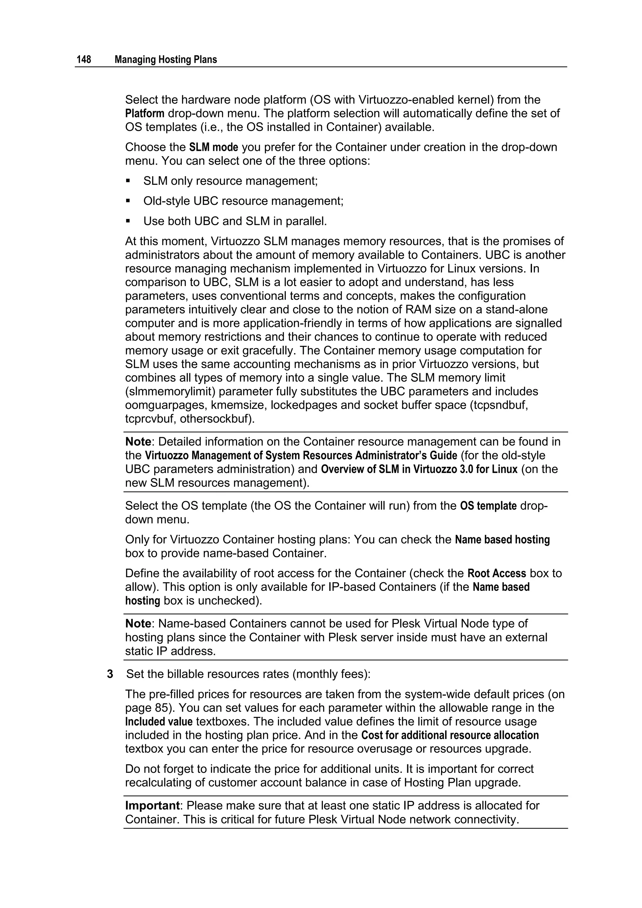 148       Managing Hosting Plans


            Select the hardware node platform (OS with Virtuozzo-enabled kernel) from the
            Platform drop-down menu. The platform selection will automatically define the set of
            OS templates (i.e., the OS installed in Container) available.
            Choose the SLM mode you prefer for the Container under creation in the drop-down
            menu. You can select one of the three options:
               SLM only resource management;
               Old-style UBC resource management;
               Use both UBC and SLM in parallel.
            At this moment, Virtuozzo SLM manages memory resources, that is the promises of
            administrators about the amount of memory available to Containers. UBC is another
            resource managing mechanism implemented in Virtuozzo for Linux versions. In
            comparison to UBC, SLM is a lot easier to adopt and understand, has less
            parameters, uses conventional terms and concepts, makes the configuration
            parameters intuitively clear and close to the notion of RAM size on a stand-alone
            computer and is more application-friendly in terms of how applications are signalled
            about memory restrictions and their chances to continue to operate with reduced
            memory usage or exit gracefully. The Container memory usage computation for
            SLM uses the same accounting mechanisms as in prior Virtuozzo versions, but
            combines all types of memory into a single value. The SLM memory limit
            (slmmemorylimit) parameter fully substitutes the UBC parameters and includes
            oomguarpages, kmemsize, lockedpages and socket buffer space (tcpsndbuf,
            tcprcvbuf, othersockbuf).
            Note: Detailed information on the Container resource management can be found in
            the Virtuozzo Management of System Resources Administrator‟s Guide (for the old-style
            UBC parameters administration) and Overview of SLM in Virtuozzo 3.0 for Linux (on the
            new SLM resources management).
            Select the OS template (the OS the Container will run) from the OS template drop-
            down menu.
            Only for Virtuozzo Container hosting plans: You can check the Name based hosting
            box to provide name-based Container.
            Define the availability of root access for the Container (check the Root Access box to
            allow). This option is only available for IP-based Containers (if the Name based
            hosting box is unchecked).
            Note: Name-based Containers cannot be used for Plesk Virtual Node type of
            hosting plans since the Container with Plesk server inside must have an external
            static IP address.
      3     Set the billable resources rates (monthly fees):
            The pre-filled prices for resources are taken from the system-wide default prices (on
            page 85). You can set values for each parameter within the allowable range in the
            Included value textboxes. The included value defines the limit of resource usage
            included in the hosting plan price. And in the Cost for additional resource allocation
            textbox you can enter the price for resource overusage or resources upgrade.
            Do not forget to indicate the price for additional units. It is important for correct
            recalculating of customer account balance in case of Hosting Plan upgrade.
            Important: Please make sure that at least one static IP address is allocated for
            Container. This is critical for future Plesk Virtual Node network connectivity.
 