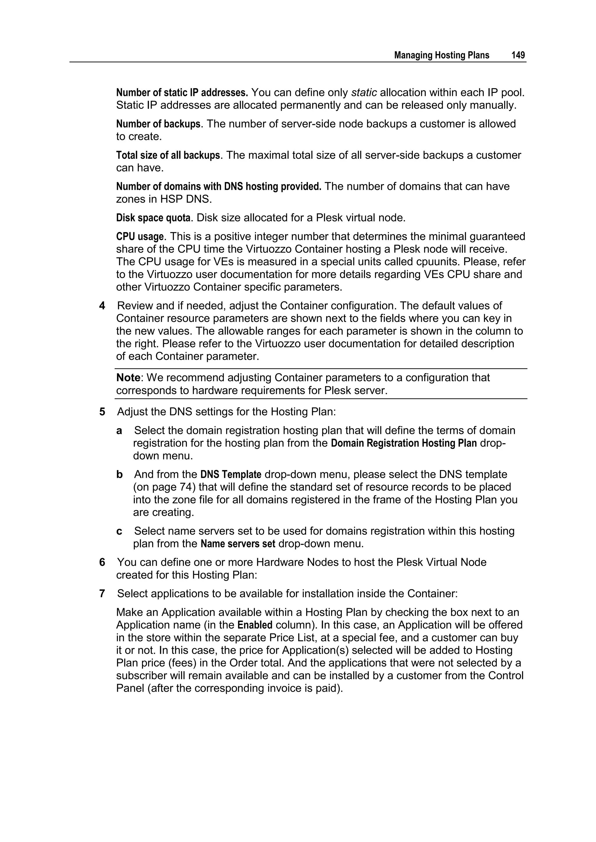 Managing Hosting Plans    149


    Number of static IP addresses. You can define only static allocation within each IP pool.
    Static IP addresses are allocated permanently and can be released only manually.
    Number of backups. The number of server-side node backups a customer is allowed
    to create.
    Total size of all backups. The maximal total size of all server-side backups a customer
    can have.
    Number of domains with DNS hosting provided. The number of domains that can have
    zones in HSP DNS.
    Disk space quota. Disk size allocated for a Plesk virtual node.
    CPU usage. This is a positive integer number that determines the minimal guaranteed
    share of the CPU time the Virtuozzo Container hosting a Plesk node will receive.
    The CPU usage for VEs is measured in a special units called cpuunits. Please, refer
    to the Virtuozzo user documentation for more details regarding VEs CPU share and
    other Virtuozzo Container specific parameters.
4   Review and if needed, adjust the Container configuration. The default values of
    Container resource parameters are shown next to the fields where you can key in
    the new values. The allowable ranges for each parameter is shown in the column to
    the right. Please refer to the Virtuozzo user documentation for detailed description
    of each Container parameter.
    Note: We recommend adjusting Container parameters to a configuration that
    corresponds to hardware requirements for Plesk server.
5   Adjust the DNS settings for the Hosting Plan:
    a   Select the domain registration hosting plan that will define the terms of domain
        registration for the hosting plan from the Domain Registration Hosting Plan drop-
        down menu.
    b   And from the DNS Template drop-down menu, please select the DNS template
        (on page 74) that will define the standard set of resource records to be placed
        into the zone file for all domains registered in the frame of the Hosting Plan you
        are creating.
    c   Select name servers set to be used for domains registration within this hosting
        plan from the Name servers set drop-down menu.
6   You can define one or more Hardware Nodes to host the Plesk Virtual Node
    created for this Hosting Plan:
7   Select applications to be available for installation inside the Container:
    Make an Application available within a Hosting Plan by checking the box next to an
    Application name (in the Enabled column). In this case, an Application will be offered
    in the store within the separate Price List, at a special fee, and a customer can buy
    it or not. In this case, the price for Application(s) selected will be added to Hosting
    Plan price (fees) in the Order total. And the applications that were not selected by a
    subscriber will remain available and can be installed by a customer from the Control
    Panel (after the corresponding invoice is paid).
 