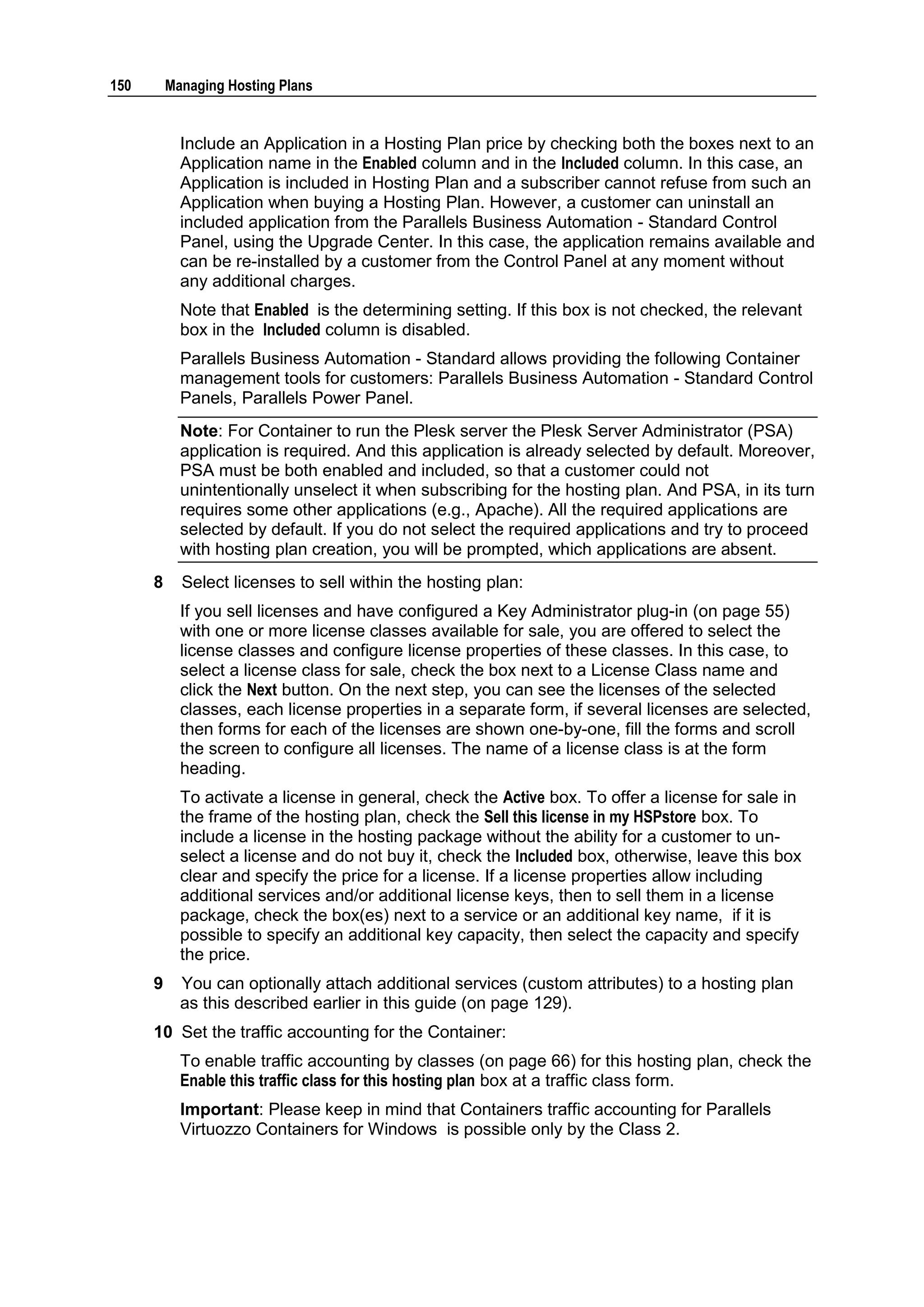 150       Managing Hosting Plans


            Include an Application in a Hosting Plan price by checking both the boxes next to an
            Application name in the Enabled column and in the Included column. In this case, an
            Application is included in Hosting Plan and a subscriber cannot refuse from such an
            Application when buying a Hosting Plan. However, a customer can uninstall an
            included application from the Parallels Business Automation - Standard Control
            Panel, using the Upgrade Center. In this case, the application remains available and
            can be re-installed by a customer from the Control Panel at any moment without
            any additional charges.
            Note that Enabled is the determining setting. If this box is not checked, the relevant
            box in the Included column is disabled.
            Parallels Business Automation - Standard allows providing the following Container
            management tools for customers: Parallels Business Automation - Standard Control
            Panels, Parallels Power Panel.
            Note: For Container to run the Plesk server the Plesk Server Administrator (PSA)
            application is required. And this application is already selected by default. Moreover,
            PSA must be both enabled and included, so that a customer could not
            unintentionally unselect it when subscribing for the hosting plan. And PSA, in its turn
            requires some other applications (e.g., Apache). All the required applications are
            selected by default. If you do not select the required applications and try to proceed
            with hosting plan creation, you will be prompted, which applications are absent.
      8     Select licenses to sell within the hosting plan:
            If you sell licenses and have configured a Key Administrator plug-in (on page 55)
            with one or more license classes available for sale, you are offered to select the
            license classes and configure license properties of these classes. In this case, to
            select a license class for sale, check the box next to a License Class name and
            click the Next button. On the next step, you can see the licenses of the selected
            classes, each license properties in a separate form, if several licenses are selected,
            then forms for each of the licenses are shown one-by-one, fill the forms and scroll
            the screen to configure all licenses. The name of a license class is at the form
            heading.
            To activate a license in general, check the Active box. To offer a license for sale in
            the frame of the hosting plan, check the Sell this license in my HSPstore box. To
            include a license in the hosting package without the ability for a customer to un-
            select a license and do not buy it, check the Included box, otherwise, leave this box
            clear and specify the price for a license. If a license properties allow including
            additional services and/or additional license keys, then to sell them in a license
            package, check the box(es) next to a service or an additional key name, if it is
            possible to specify an additional key capacity, then select the capacity and specify
            the price.
      9     You can optionally attach additional services (custom attributes) to a hosting plan
            as this described earlier in this guide (on page 129).
      10 Set the traffic accounting for the Container:
            To enable traffic accounting by classes (on page 66) for this hosting plan, check the
            Enable this traffic class for this hosting plan box at a traffic class form.
            Important: Please keep in mind that Containers traffic accounting for Parallels
            Virtuozzo Containers for Windows is possible only by the Class 2.
 