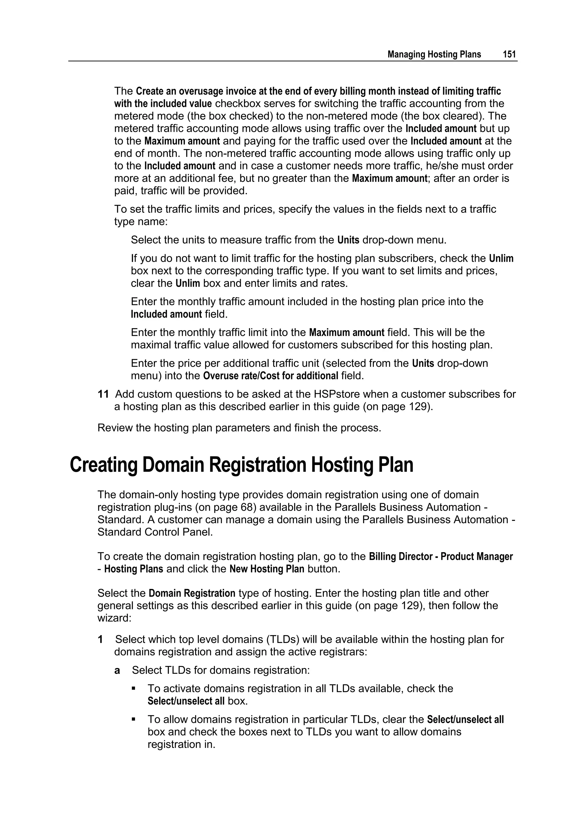 Managing Hosting Plans      151


       The Create an overusage invoice at the end of every billing month instead of limiting traffic
       with the included value checkbox serves for switching the traffic accounting from the
       metered mode (the box checked) to the non-metered mode (the box cleared). The
       metered traffic accounting mode allows using traffic over the Included amount but up
       to the Maximum amount and paying for the traffic used over the Included amount at the
       end of month. The non-metered traffic accounting mode allows using traffic only up
       to the Included amount and in case a customer needs more traffic, he/she must order
       more at an additional fee, but no greater than the Maximum amount; after an order is
       paid, traffic will be provided.
       To set the traffic limits and prices, specify the values in the fields next to a traffic
       type name:
           Select the units to measure traffic from the Units drop-down menu.
           If you do not want to limit traffic for the hosting plan subscribers, check the Unlim
           box next to the corresponding traffic type. If you want to set limits and prices,
           clear the Unlim box and enter limits and rates.
           Enter the monthly traffic amount included in the hosting plan price into the
           Included amount field.
           Enter the monthly traffic limit into the Maximum amount field. This will be the
           maximal traffic value allowed for customers subscribed for this hosting plan.
           Enter the price per additional traffic unit (selected from the Units drop-down
           menu) into the Overuse rate/Cost for additional field.
   11 Add custom questions to be asked at the HSPstore when a customer subscribes for
      a hosting plan as this described earlier in this guide (on page 129).
   Review the hosting plan parameters and finish the process.


Creating Domain Registration Hosting Plan
   The domain-only hosting type provides domain registration using one of domain
   registration plug-ins (on page 68) available in the Parallels Business Automation -
   Standard. A customer can manage a domain using the Parallels Business Automation -
   Standard Control Panel.

   To create the domain registration hosting plan, go to the Billing Director - Product Manager
   - Hosting Plans and click the New Hosting Plan button.

   Select the Domain Registration type of hosting. Enter the hosting plan title and other
   general settings as this described earlier in this guide (on page 129), then follow the
   wizard:
   1   Select which top level domains (TLDs) will be available within the hosting plan for
       domains registration and assign the active registrars:
       a   Select TLDs for domains registration:
              To activate domains registration in all TLDs available, check the
               Select/unselect all box.
              To allow domains registration in particular TLDs, clear the Select/unselect all
               box and check the boxes next to TLDs you want to allow domains
               registration in.
 