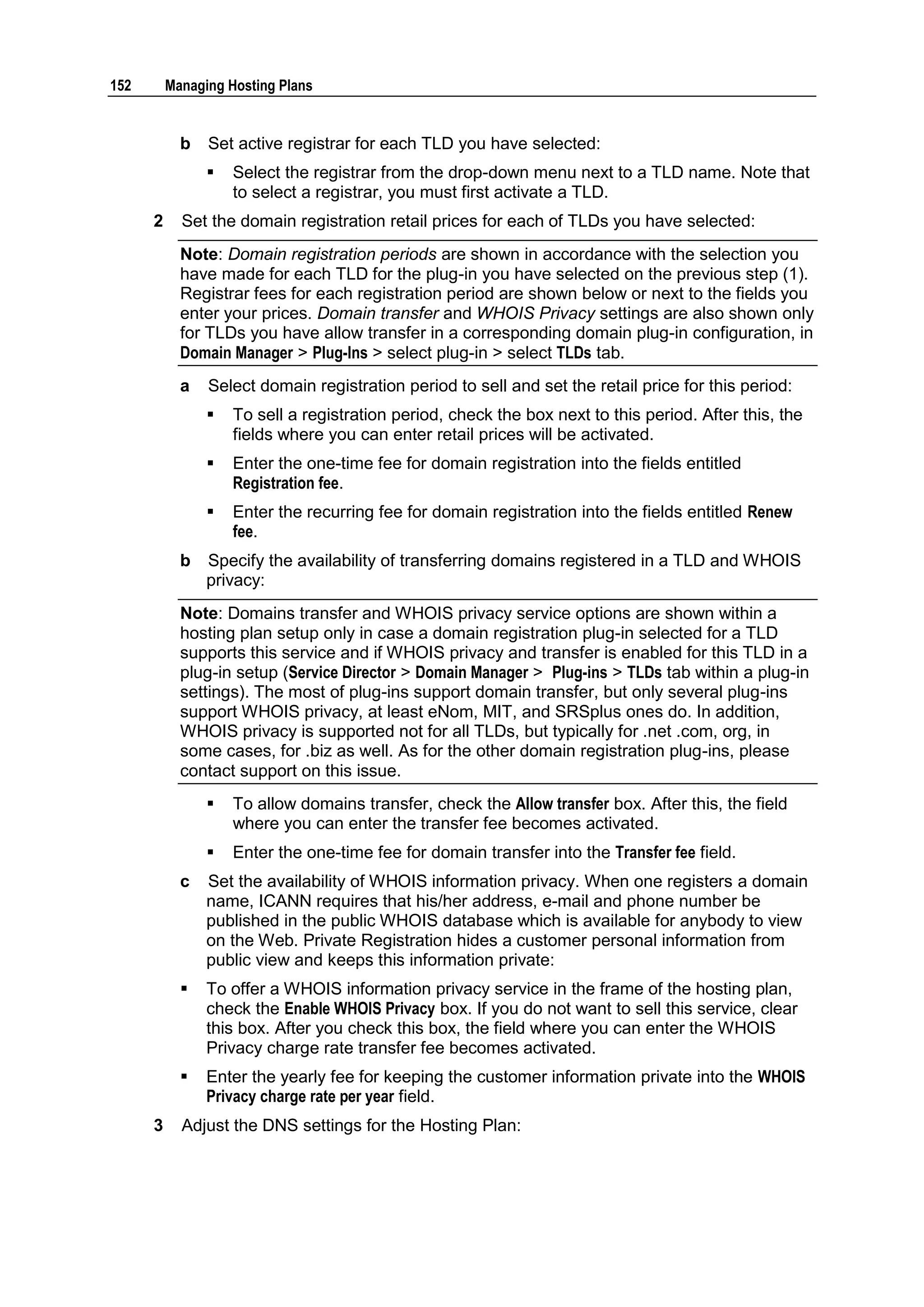 152       Managing Hosting Plans


            b   Set active registrar for each TLD you have selected:
                   Select the registrar from the drop-down menu next to a TLD name. Note that
                    to select a registrar, you must first activate a TLD.
      2     Set the domain registration retail prices for each of TLDs you have selected:
            Note: Domain registration periods are shown in accordance with the selection you
            have made for each TLD for the plug-in you have selected on the previous step (1).
            Registrar fees for each registration period are shown below or next to the fields you
            enter your prices. Domain transfer and WHOIS Privacy settings are also shown only
            for TLDs you have allow transfer in a corresponding domain plug-in configuration, in
            Domain Manager > Plug-Ins > select plug-in > select TLDs tab.
            a   Select domain registration period to sell and set the retail price for this period:
                   To sell a registration period, check the box next to this period. After this, the
                    fields where you can enter retail prices will be activated.
                   Enter the one-time fee for domain registration into the fields entitled
                    Registration fee.
                   Enter the recurring fee for domain registration into the fields entitled Renew
                    fee.
            b   Specify the availability of transferring domains registered in a TLD and WHOIS
                privacy:
            Note: Domains transfer and WHOIS privacy service options are shown within a
            hosting plan setup only in case a domain registration plug-in selected for a TLD
            supports this service and if WHOIS privacy and transfer is enabled for this TLD in a
            plug-in setup (Service Director > Domain Manager > Plug-ins > TLDs tab within a plug-in
            settings). The most of plug-ins support domain transfer, but only several plug-ins
            support WHOIS privacy, at least eNom, MIT, and SRSplus ones do. In addition,
            WHOIS privacy is supported not for all TLDs, but typically for .net .com, org, in
            some cases, for .biz as well. As for the other domain registration plug-ins, please
            contact support on this issue.
                   To allow domains transfer, check the Allow transfer box. After this, the field
                    where you can enter the transfer fee becomes activated.
                   Enter the one-time fee for domain transfer into the Transfer fee field.
            c   Set the availability of WHOIS information privacy. When one registers a domain
                name, ICANN requires that his/her address, e-mail and phone number be
                published in the public WHOIS database which is available for anybody to view
                on the Web. Private Registration hides a customer personal information from
                public view and keeps this information private:
               To offer a WHOIS information privacy service in the frame of the hosting plan,
                check the Enable WHOIS Privacy box. If you do not want to sell this service, clear
                this box. After you check this box, the field where you can enter the WHOIS
                Privacy charge rate transfer fee becomes activated.
               Enter the yearly fee for keeping the customer information private into the WHOIS
                Privacy charge rate per year field.
      3     Adjust the DNS settings for the Hosting Plan:
 