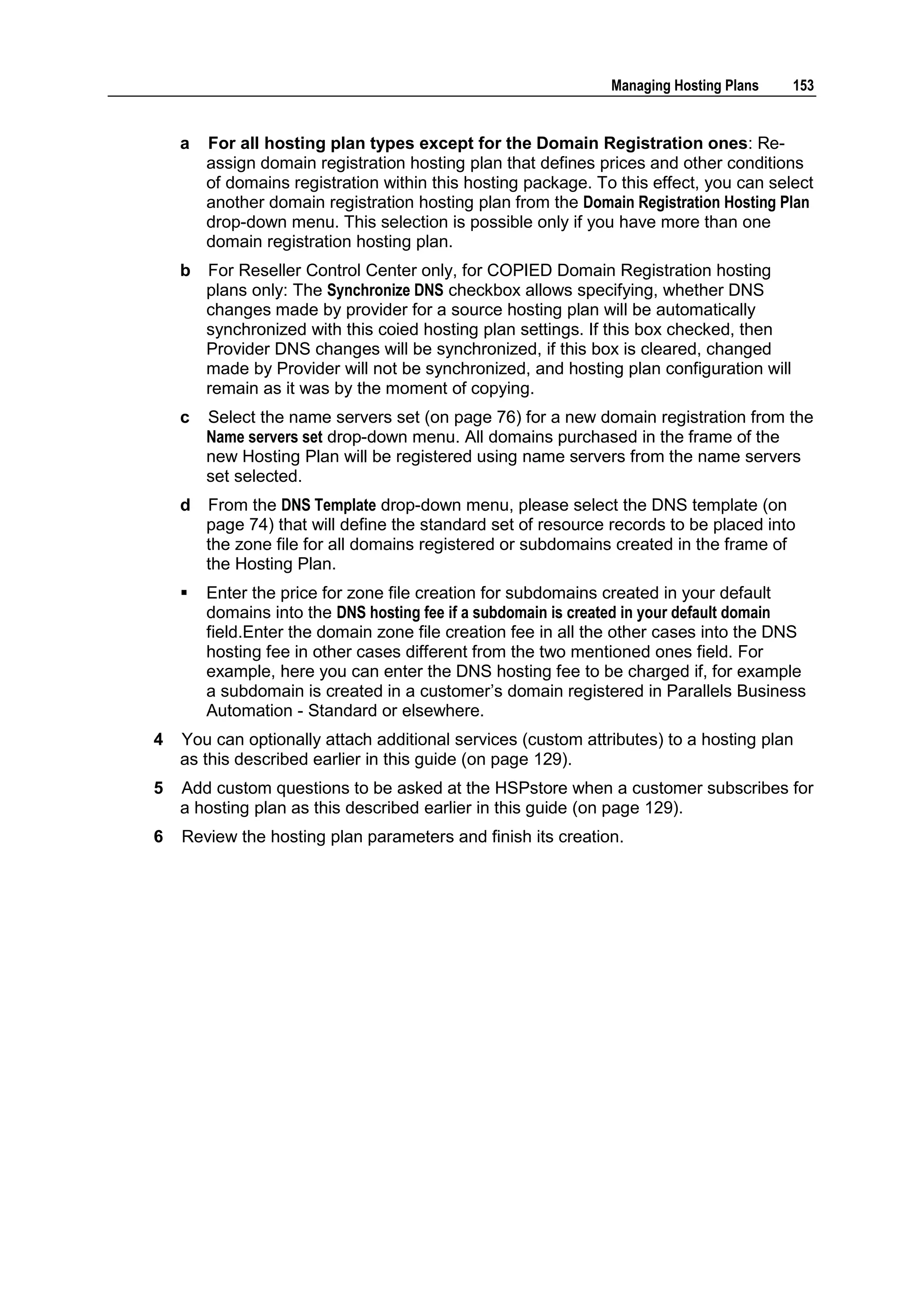 Managing Hosting Plans    153


    a   For all hosting plan types except for the Domain Registration ones: Re-
        assign domain registration hosting plan that defines prices and other conditions
        of domains registration within this hosting package. To this effect, you can select
        another domain registration hosting plan from the Domain Registration Hosting Plan
        drop-down menu. This selection is possible only if you have more than one
        domain registration hosting plan.
    b   For Reseller Control Center only, for COPIED Domain Registration hosting
        plans only: The Synchronize DNS checkbox allows specifying, whether DNS
        changes made by provider for a source hosting plan will be automatically
        synchronized with this coied hosting plan settings. If this box checked, then
        Provider DNS changes will be synchronized, if this box is cleared, changed
        made by Provider will not be synchronized, and hosting plan configuration will
        remain as it was by the moment of copying.
    c   Select the name servers set (on page 76) for a new domain registration from the
        Name servers set drop-down menu. All domains purchased in the frame of the
        new Hosting Plan will be registered using name servers from the name servers
        set selected.
    d   From the DNS Template drop-down menu, please select the DNS template (on
        page 74) that will define the standard set of resource records to be placed into
        the zone file for all domains registered or subdomains created in the frame of
        the Hosting Plan.
       Enter the price for zone file creation for subdomains created in your default
        domains into the DNS hosting fee if a subdomain is created in your default domain
        field.Enter the domain zone file creation fee in all the other cases into the DNS
        hosting fee in other cases different from the two mentioned ones field. For
        example, here you can enter the DNS hosting fee to be charged if, for example
        a subdomain is created in a customer‟s domain registered in Parallels Business
        Automation - Standard or elsewhere.
4   You can optionally attach additional services (custom attributes) to a hosting plan
    as this described earlier in this guide (on page 129).
5   Add custom questions to be asked at the HSPstore when a customer subscribes for
    a hosting plan as this described earlier in this guide (on page 129).
6   Review the hosting plan parameters and finish its creation.
 