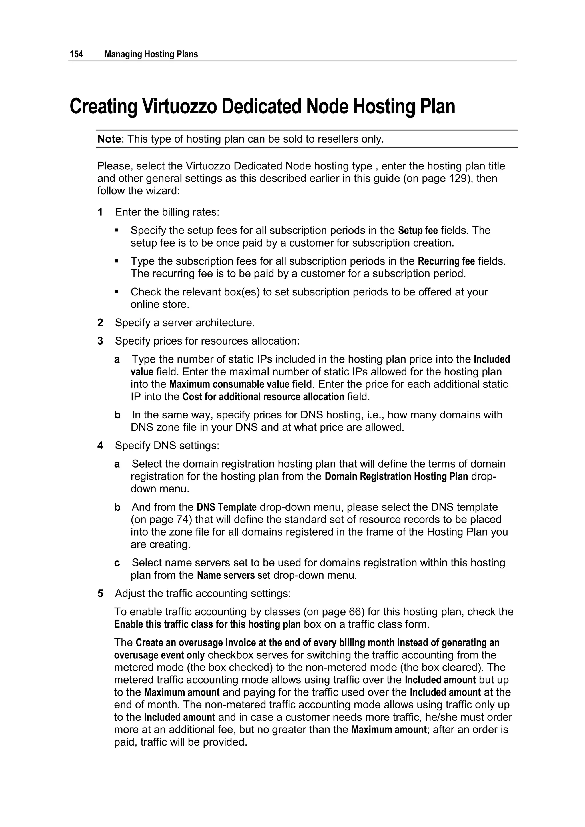 154       Managing Hosting Plans




Creating Virtuozzo Dedicated Node Hosting Plan
      Note: This type of hosting plan can be sold to resellers only.

      Please, select the Virtuozzo Dedicated Node hosting type , enter the hosting plan title
      and other general settings as this described earlier in this guide (on page 129), then
      follow the wizard:
      1     Enter the billing rates:
               Specify the setup fees for all subscription periods in the Setup fee fields. The
                setup fee is to be once paid by a customer for subscription creation.
               Type the subscription fees for all subscription periods in the Recurring fee fields.
                The recurring fee is to be paid by a customer for a subscription period.
               Check the relevant box(es) to set subscription periods to be offered at your
                online store.
      2     Specify a server architecture.
      3     Specify prices for resources allocation:
            a   Type the number of static IPs included in the hosting plan price into the Included
                value field. Enter the maximal number of static IPs allowed for the hosting plan
                into the Maximum consumable value field. Enter the price for each additional static
                IP into the Cost for additional resource allocation field.
            b   In the same way, specify prices for DNS hosting, i.e., how many domains with
                DNS zone file in your DNS and at what price are allowed.
      4     Specify DNS settings:
            a   Select the domain registration hosting plan that will define the terms of domain
                registration for the hosting plan from the Domain Registration Hosting Plan drop-
                down menu.
            b   And from the DNS Template drop-down menu, please select the DNS template
                (on page 74) that will define the standard set of resource records to be placed
                into the zone file for all domains registered in the frame of the Hosting Plan you
                are creating.
            c   Select name servers set to be used for domains registration within this hosting
                plan from the Name servers set drop-down menu.
      5     Adjust the traffic accounting settings:
            To enable traffic accounting by classes (on page 66) for this hosting plan, check the
            Enable this traffic class for this hosting plan box on a traffic class form.
            The Create an overusage invoice at the end of every billing month instead of generating an
            overusage event only checkbox serves for switching the traffic accounting from the
            metered mode (the box checked) to the non-metered mode (the box cleared). The
            metered traffic accounting mode allows using traffic over the Included amount but up
            to the Maximum amount and paying for the traffic used over the Included amount at the
            end of month. The non-metered traffic accounting mode allows using traffic only up
            to the Included amount and in case a customer needs more traffic, he/she must order
            more at an additional fee, but no greater than the Maximum amount; after an order is
            paid, traffic will be provided.
 
