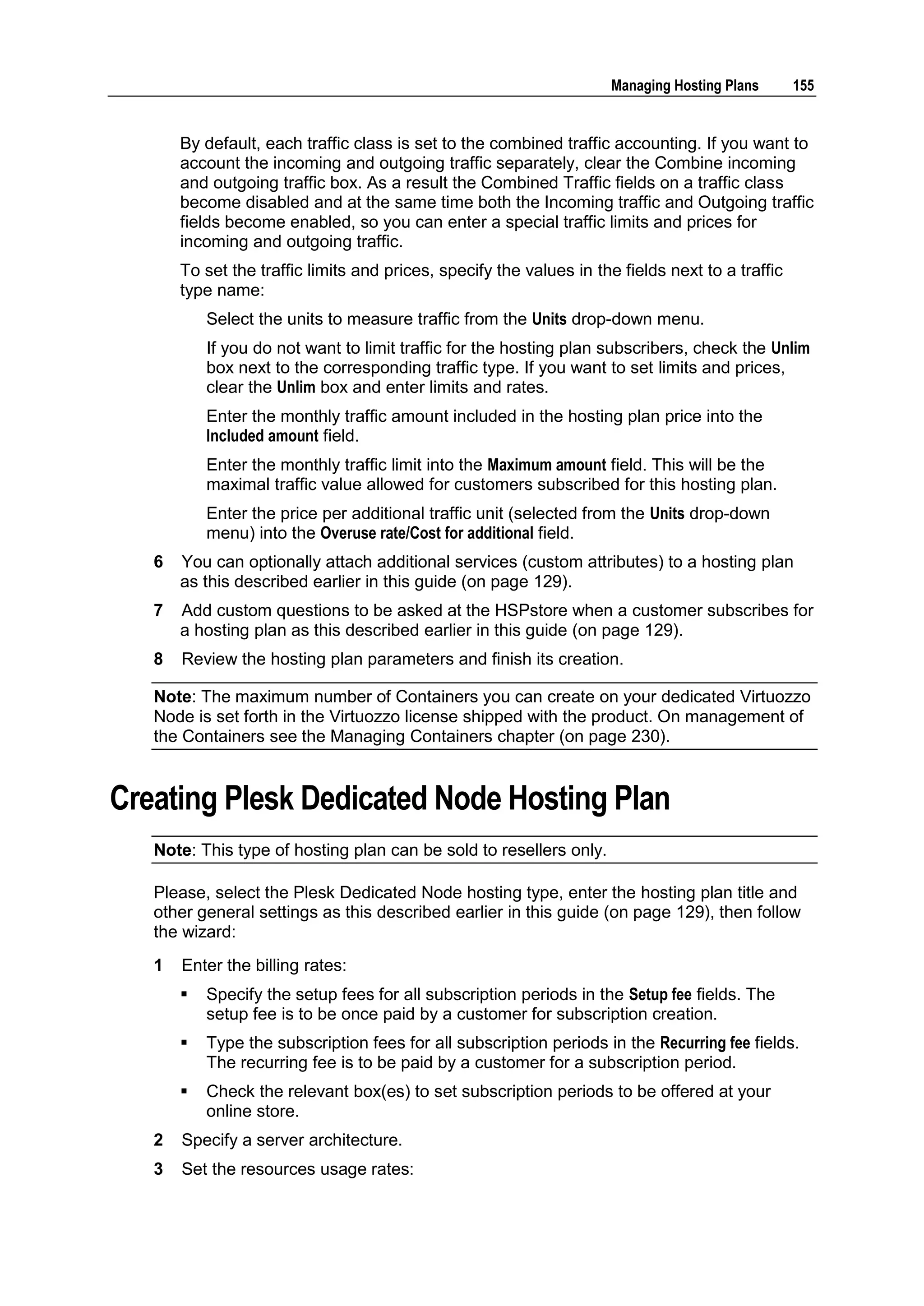 Managing Hosting Plans       155


       By default, each traffic class is set to the combined traffic accounting. If you want to
       account the incoming and outgoing traffic separately, clear the Combine incoming
       and outgoing traffic box. As a result the Combined Traffic fields on a traffic class
       become disabled and at the same time both the Incoming traffic and Outgoing traffic
       fields become enabled, so you can enter a special traffic limits and prices for
       incoming and outgoing traffic.
       To set the traffic limits and prices, specify the values in the fields next to a traffic
       type name:
           Select the units to measure traffic from the Units drop-down menu.
           If you do not want to limit traffic for the hosting plan subscribers, check the Unlim
           box next to the corresponding traffic type. If you want to set limits and prices,
           clear the Unlim box and enter limits and rates.
           Enter the monthly traffic amount included in the hosting plan price into the
           Included amount field.
           Enter the monthly traffic limit into the Maximum amount field. This will be the
           maximal traffic value allowed for customers subscribed for this hosting plan.
           Enter the price per additional traffic unit (selected from the Units drop-down
           menu) into the Overuse rate/Cost for additional field.
   6   You can optionally attach additional services (custom attributes) to a hosting plan
       as this described earlier in this guide (on page 129).
   7   Add custom questions to be asked at the HSPstore when a customer subscribes for
       a hosting plan as this described earlier in this guide (on page 129).
   8   Review the hosting plan parameters and finish its creation.

   Note: The maximum number of Containers you can create on your dedicated Virtuozzo
   Node is set forth in the Virtuozzo license shipped with the product. On management of
   the Containers see the Managing Containers chapter (on page 230).


Creating Plesk Dedicated Node Hosting Plan
   Note: This type of hosting plan can be sold to resellers only.

   Please, select the Plesk Dedicated Node hosting type, enter the hosting plan title and
   other general settings as this described earlier in this guide (on page 129), then follow
   the wizard:
   1   Enter the billing rates:
          Specify the setup fees for all subscription periods in the Setup fee fields. The
           setup fee is to be once paid by a customer for subscription creation.
          Type the subscription fees for all subscription periods in the Recurring fee fields.
           The recurring fee is to be paid by a customer for a subscription period.
          Check the relevant box(es) to set subscription periods to be offered at your
           online store.
   2   Specify a server architecture.
   3   Set the resources usage rates:
 