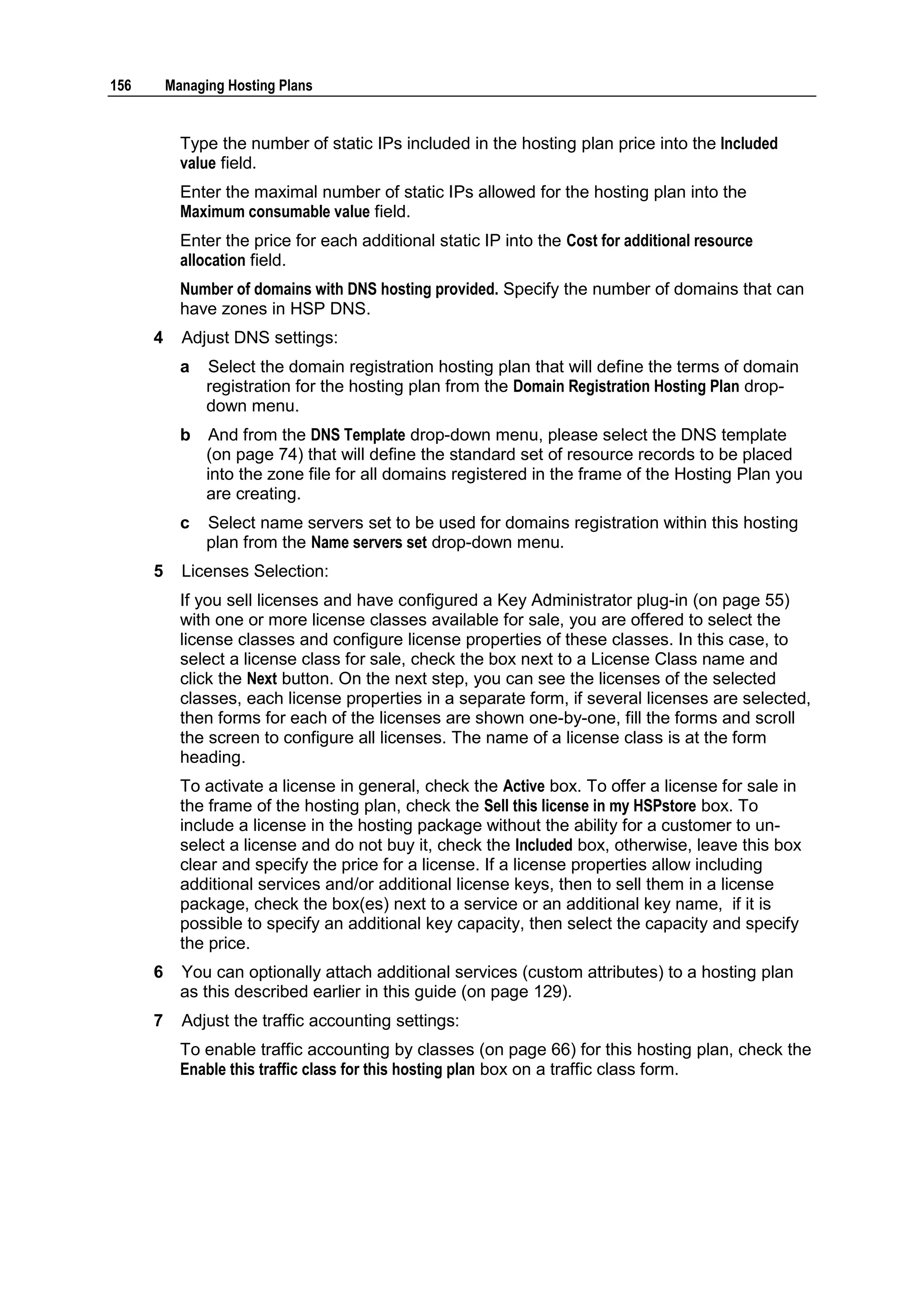 156       Managing Hosting Plans


            Type the number of static IPs included in the hosting plan price into the Included
            value field.
            Enter the maximal number of static IPs allowed for the hosting plan into the
            Maximum consumable value field.
            Enter the price for each additional static IP into the Cost for additional resource
            allocation field.
            Number of domains with DNS hosting provided. Specify the number of domains that can
            have zones in HSP DNS.
      4     Adjust DNS settings:
            a   Select the domain registration hosting plan that will define the terms of domain
                registration for the hosting plan from the Domain Registration Hosting Plan drop-
                down menu.
            b   And from the DNS Template drop-down menu, please select the DNS template
                (on page 74) that will define the standard set of resource records to be placed
                into the zone file for all domains registered in the frame of the Hosting Plan you
                are creating.
            c   Select name servers set to be used for domains registration within this hosting
                plan from the Name servers set drop-down menu.
      5     Licenses Selection:
            If you sell licenses and have configured a Key Administrator plug-in (on page 55)
            with one or more license classes available for sale, you are offered to select the
            license classes and configure license properties of these classes. In this case, to
            select a license class for sale, check the box next to a License Class name and
            click the Next button. On the next step, you can see the licenses of the selected
            classes, each license properties in a separate form, if several licenses are selected,
            then forms for each of the licenses are shown one-by-one, fill the forms and scroll
            the screen to configure all licenses. The name of a license class is at the form
            heading.
            To activate a license in general, check the Active box. To offer a license for sale in
            the frame of the hosting plan, check the Sell this license in my HSPstore box. To
            include a license in the hosting package without the ability for a customer to un-
            select a license and do not buy it, check the Included box, otherwise, leave this box
            clear and specify the price for a license. If a license properties allow including
            additional services and/or additional license keys, then to sell them in a license
            package, check the box(es) next to a service or an additional key name, if it is
            possible to specify an additional key capacity, then select the capacity and specify
            the price.
      6     You can optionally attach additional services (custom attributes) to a hosting plan
            as this described earlier in this guide (on page 129).
      7     Adjust the traffic accounting settings:
            To enable traffic accounting by classes (on page 66) for this hosting plan, check the
            Enable this traffic class for this hosting plan box on a traffic class form.
 