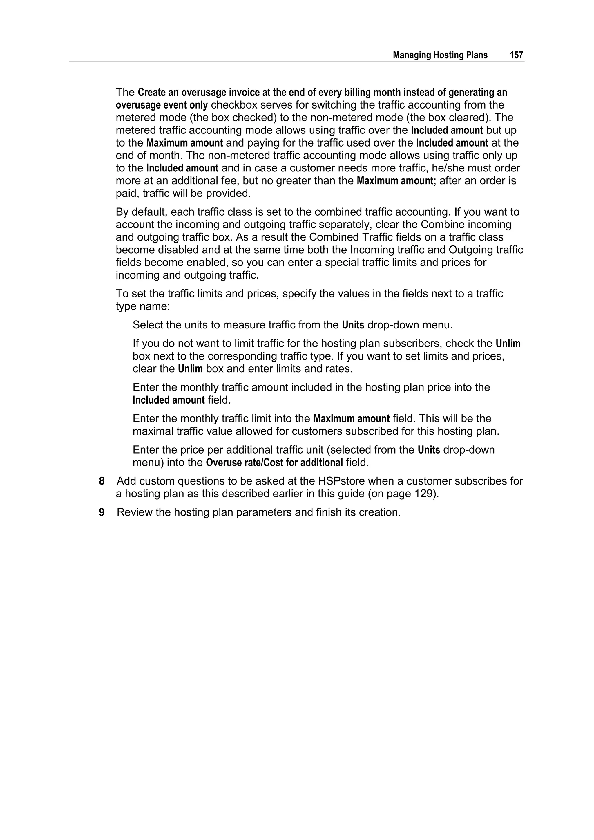 Managing Hosting Plans       157


    The Create an overusage invoice at the end of every billing month instead of generating an
    overusage event only checkbox serves for switching the traffic accounting from the
    metered mode (the box checked) to the non-metered mode (the box cleared). The
    metered traffic accounting mode allows using traffic over the Included amount but up
    to the Maximum amount and paying for the traffic used over the Included amount at the
    end of month. The non-metered traffic accounting mode allows using traffic only up
    to the Included amount and in case a customer needs more traffic, he/she must order
    more at an additional fee, but no greater than the Maximum amount; after an order is
    paid, traffic will be provided.
    By default, each traffic class is set to the combined traffic accounting. If you want to
    account the incoming and outgoing traffic separately, clear the Combine incoming
    and outgoing traffic box. As a result the Combined Traffic fields on a traffic class
    become disabled and at the same time both the Incoming traffic and Outgoing traffic
    fields become enabled, so you can enter a special traffic limits and prices for
    incoming and outgoing traffic.
    To set the traffic limits and prices, specify the values in the fields next to a traffic
    type name:
       Select the units to measure traffic from the Units drop-down menu.
       If you do not want to limit traffic for the hosting plan subscribers, check the Unlim
       box next to the corresponding traffic type. If you want to set limits and prices,
       clear the Unlim box and enter limits and rates.
       Enter the monthly traffic amount included in the hosting plan price into the
       Included amount field.
       Enter the monthly traffic limit into the Maximum amount field. This will be the
       maximal traffic value allowed for customers subscribed for this hosting plan.
       Enter the price per additional traffic unit (selected from the Units drop-down
       menu) into the Overuse rate/Cost for additional field.
8   Add custom questions to be asked at the HSPstore when a customer subscribes for
    a hosting plan as this described earlier in this guide (on page 129).
9   Review the hosting plan parameters and finish its creation.
 
