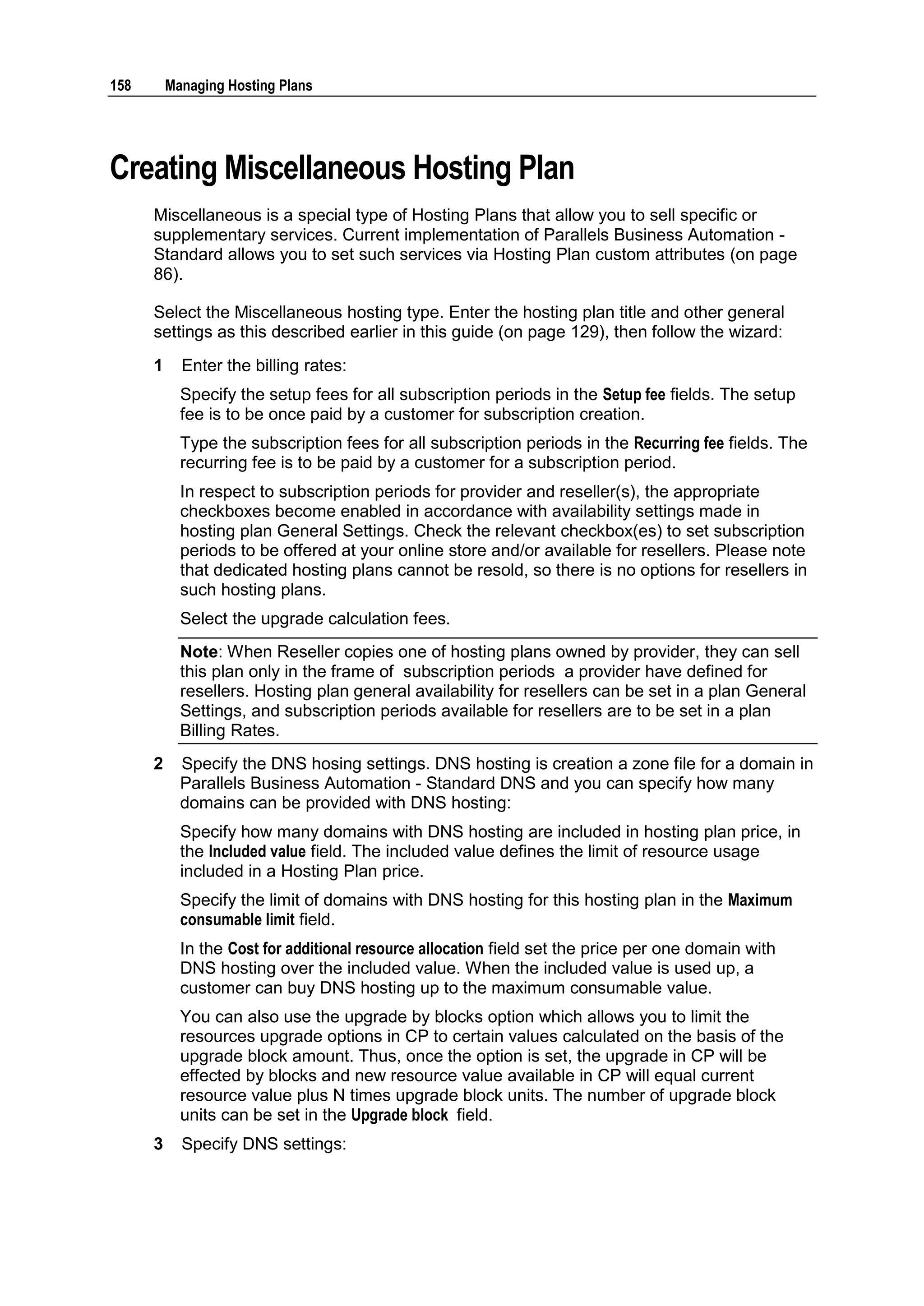 158       Managing Hosting Plans




Creating Miscellaneous Hosting Plan
      Miscellaneous is a special type of Hosting Plans that allow you to sell specific or
      supplementary services. Current implementation of Parallels Business Automation -
      Standard allows you to set such services via Hosting Plan custom attributes (on page
      86).

      Select the Miscellaneous hosting type. Enter the hosting plan title and other general
      settings as this described earlier in this guide (on page 129), then follow the wizard:
      1     Enter the billing rates:
            Specify the setup fees for all subscription periods in the Setup fee fields. The setup
            fee is to be once paid by a customer for subscription creation.
            Type the subscription fees for all subscription periods in the Recurring fee fields. The
            recurring fee is to be paid by a customer for a subscription period.
            In respect to subscription periods for provider and reseller(s), the appropriate
            checkboxes become enabled in accordance with availability settings made in
            hosting plan General Settings. Check the relevant checkbox(es) to set subscription
            periods to be offered at your online store and/or available for resellers. Please note
            that dedicated hosting plans cannot be resold, so there is no options for resellers in
            such hosting plans.
            Select the upgrade calculation fees.
            Note: When Reseller copies one of hosting plans owned by provider, they can sell
            this plan only in the frame of subscription periods a provider have defined for
            resellers. Hosting plan general availability for resellers can be set in a plan General
            Settings, and subscription periods available for resellers are to be set in a plan
            Billing Rates.
      2     Specify the DNS hosing settings. DNS hosting is creation a zone file for a domain in
            Parallels Business Automation - Standard DNS and you can specify how many
            domains can be provided with DNS hosting:
            Specify how many domains with DNS hosting are included in hosting plan price, in
            the Included value field. The included value defines the limit of resource usage
            included in a Hosting Plan price.
            Specify the limit of domains with DNS hosting for this hosting plan in the Maximum
            consumable limit field.
            In the Cost for additional resource allocation field set the price per one domain with
            DNS hosting over the included value. When the included value is used up, a
            customer can buy DNS hosting up to the maximum consumable value.
            You can also use the upgrade by blocks option which allows you to limit the
            resources upgrade options in CP to certain values calculated on the basis of the
            upgrade block amount. Thus, once the option is set, the upgrade in CP will be
            effected by blocks and new resource value available in CP will equal current
            resource value plus N times upgrade block units. The number of upgrade block
            units can be set in the Upgrade block field.
      3     Specify DNS settings:
 