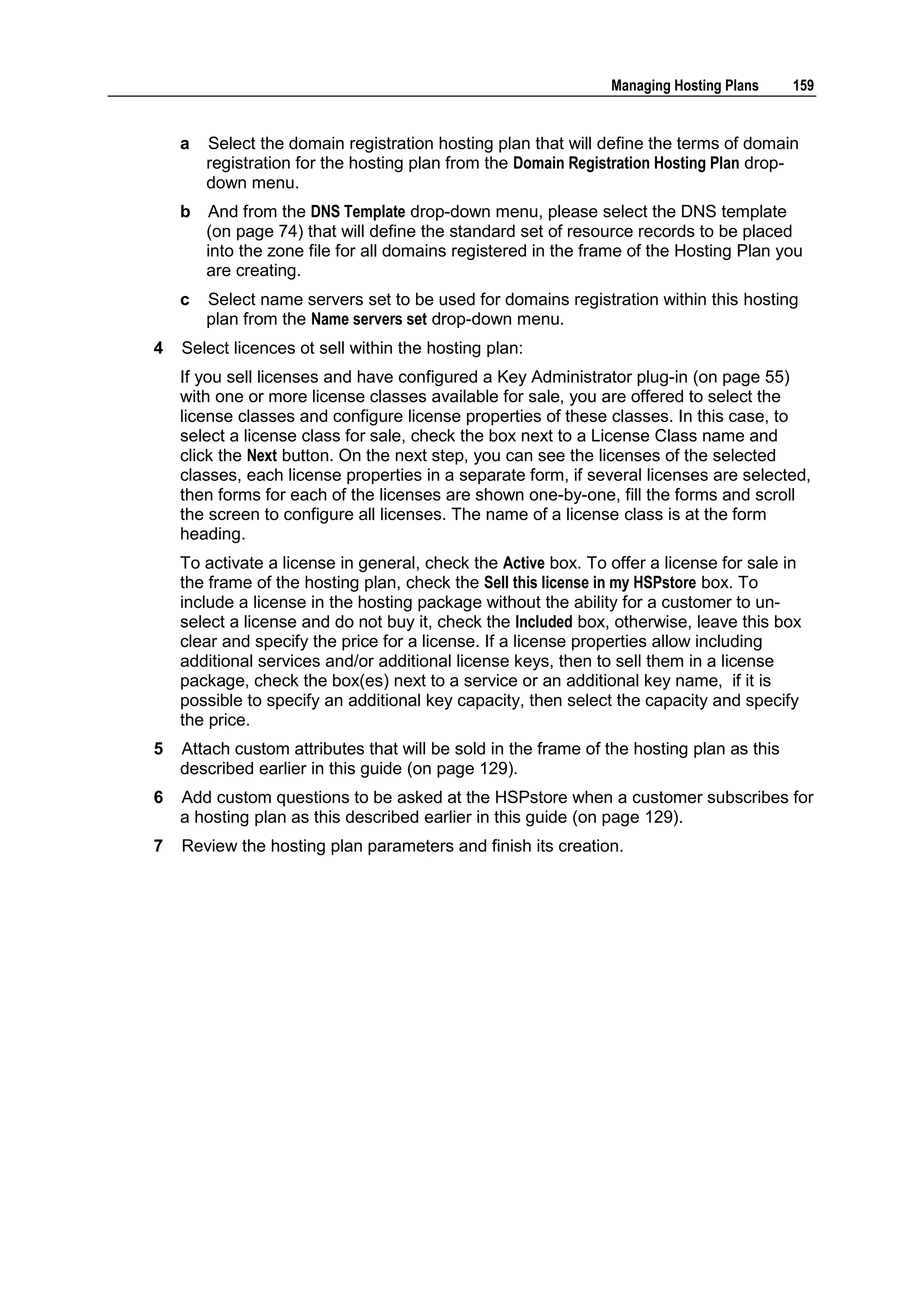 Managing Hosting Plans     159


    a   Select the domain registration hosting plan that will define the terms of domain
        registration for the hosting plan from the Domain Registration Hosting Plan drop-
        down menu.
    b   And from the DNS Template drop-down menu, please select the DNS template
        (on page 74) that will define the standard set of resource records to be placed
        into the zone file for all domains registered in the frame of the Hosting Plan you
        are creating.
    c   Select name servers set to be used for domains registration within this hosting
        plan from the Name servers set drop-down menu.
4   Select licences ot sell within the hosting plan:
    If you sell licenses and have configured a Key Administrator plug-in (on page 55)
    with one or more license classes available for sale, you are offered to select the
    license classes and configure license properties of these classes. In this case, to
    select a license class for sale, check the box next to a License Class name and
    click the Next button. On the next step, you can see the licenses of the selected
    classes, each license properties in a separate form, if several licenses are selected,
    then forms for each of the licenses are shown one-by-one, fill the forms and scroll
    the screen to configure all licenses. The name of a license class is at the form
    heading.
    To activate a license in general, check the Active box. To offer a license for sale in
    the frame of the hosting plan, check the Sell this license in my HSPstore box. To
    include a license in the hosting package without the ability for a customer to un-
    select a license and do not buy it, check the Included box, otherwise, leave this box
    clear and specify the price for a license. If a license properties allow including
    additional services and/or additional license keys, then to sell them in a license
    package, check the box(es) next to a service or an additional key name, if it is
    possible to specify an additional key capacity, then select the capacity and specify
    the price.
5   Attach custom attributes that will be sold in the frame of the hosting plan as this
    described earlier in this guide (on page 129).
6   Add custom questions to be asked at the HSPstore when a customer subscribes for
    a hosting plan as this described earlier in this guide (on page 129).
7   Review the hosting plan parameters and finish its creation.
 