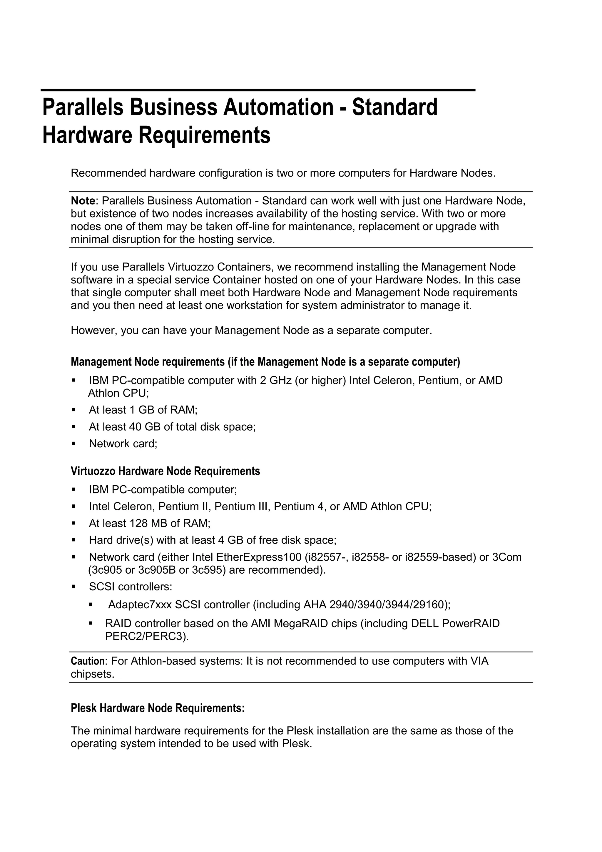 Parallels Business Automation - Standard
Hardware Requirements
  Recommended hardware configuration is two or more computers for Hardware Nodes.

  Note: Parallels Business Automation - Standard can work well with just one Hardware Node,
  but existence of two nodes increases availability of the hosting service. With two or more
  nodes one of them may be taken off-line for maintenance, replacement or upgrade with
  minimal disruption for the hosting service.

  If you use Parallels Virtuozzo Containers, we recommend installing the Management Node
  software in a special service Container hosted on one of your Hardware Nodes. In this case
  that single computer shall meet both Hardware Node and Management Node requirements
  and you then need at least one workstation for system administrator to manage it.

  However, you can have your Management Node as a separate computer.

  Management Node requirements (if the Management Node is a separate computer)
     IBM PC-compatible computer with 2 GHz (or higher) Intel Celeron, Pentium, or AMD
      Athlon CPU;
     At least 1 GB of RAM;
     At least 40 GB of total disk space;
     Network card;

  Virtuozzo Hardware Node Requirements
     IBM PC-compatible computer;
     Intel Celeron, Pentium II, Pentium III, Pentium 4, or AMD Athlon CPU;
     At least 128 MB of RAM;
     Hard drive(s) with at least 4 GB of free disk space;
     Network card (either Intel EtherExpress100 (i82557-, i82558- or i82559-based) or 3Com
      (3c905 or 3c905B or 3c595) are recommended).
     SCSI controllers:
         Adaptec7xxx SCSI controller (including AHA 2940/3940/3944/29160);
         RAID controller based on the AMI MegaRAID chips (including DELL PowerRAID
          PERC2/PERC3).

  Caution: For Athlon-based systems: It is not recommended to use computers with VIA
  chipsets.


  Plesk Hardware Node Requirements:
  The minimal hardware requirements for the Plesk installation are the same as those of the
  operating system intended to be used with Plesk.
 