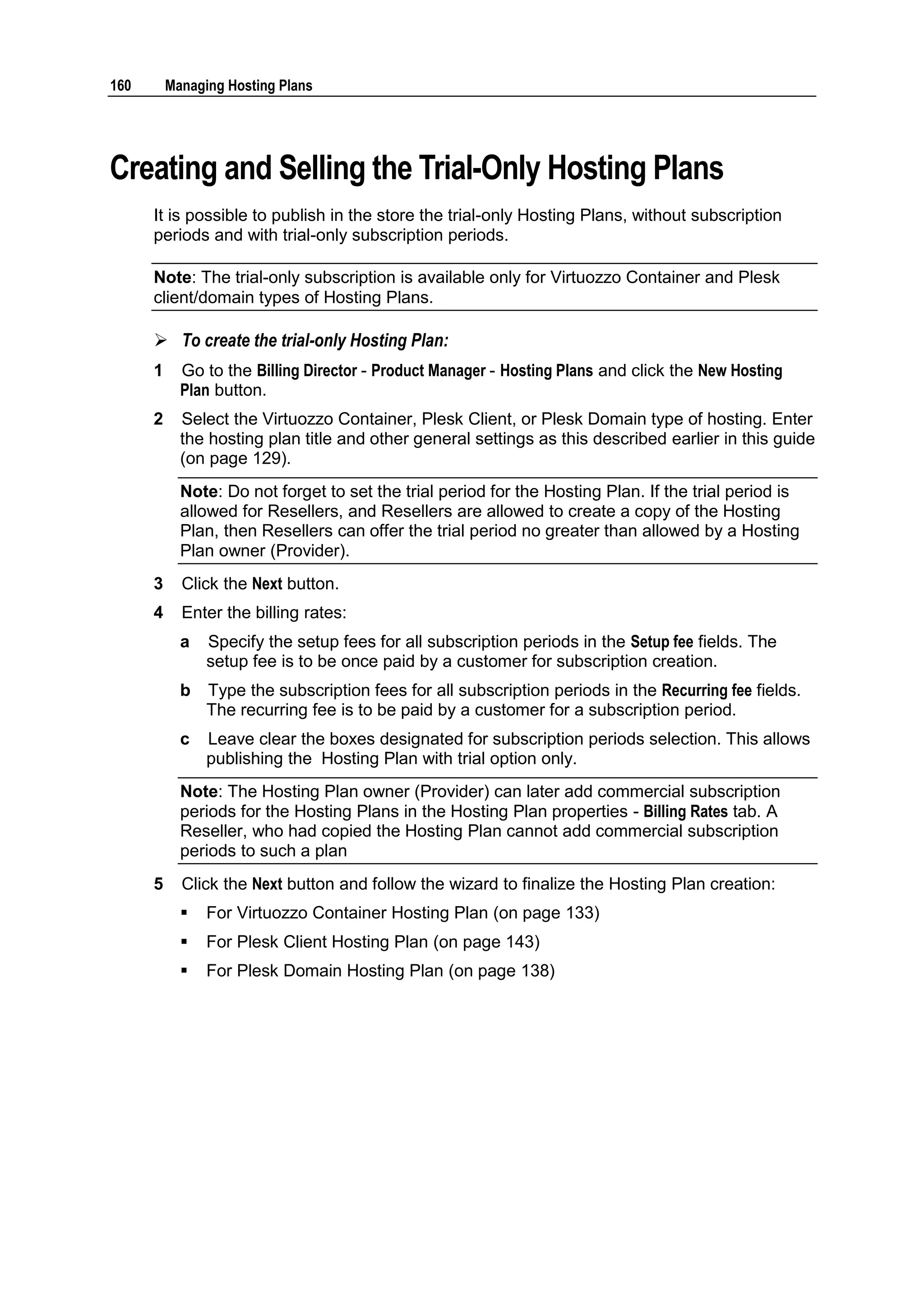 160       Managing Hosting Plans




Creating and Selling the Trial-Only Hosting Plans
      It is possible to publish in the store the trial-only Hosting Plans, without subscription
      periods and with trial-only subscription periods.

      Note: The trial-only subscription is available only for Virtuozzo Container and Plesk
      client/domain types of Hosting Plans.

       To create the trial-only Hosting Plan:
      1     Go to the Billing Director - Product Manager - Hosting Plans and click the New Hosting
            Plan button.
      2     Select the Virtuozzo Container, Plesk Client, or Plesk Domain type of hosting. Enter
            the hosting plan title and other general settings as this described earlier in this guide
            (on page 129).
            Note: Do not forget to set the trial period for the Hosting Plan. If the trial period is
            allowed for Resellers, and Resellers are allowed to create a copy of the Hosting
            Plan, then Resellers can offer the trial period no greater than allowed by a Hosting
            Plan owner (Provider).
      3     Click the Next button.
      4     Enter the billing rates:
            a   Specify the setup fees for all subscription periods in the Setup fee fields. The
                setup fee is to be once paid by a customer for subscription creation.
            b   Type the subscription fees for all subscription periods in the Recurring fee fields.
                The recurring fee is to be paid by a customer for a subscription period.
            c   Leave clear the boxes designated for subscription periods selection. This allows
                publishing the Hosting Plan with trial option only.
            Note: The Hosting Plan owner (Provider) can later add commercial subscription
            periods for the Hosting Plans in the Hosting Plan properties - Billing Rates tab. A
            Reseller, who had copied the Hosting Plan cannot add commercial subscription
            periods to such a plan
      5     Click the Next button and follow the wizard to finalize the Hosting Plan creation:
               For Virtuozzo Container Hosting Plan (on page 133)
               For Plesk Client Hosting Plan (on page 143)
               For Plesk Domain Hosting Plan (on page 138)
 