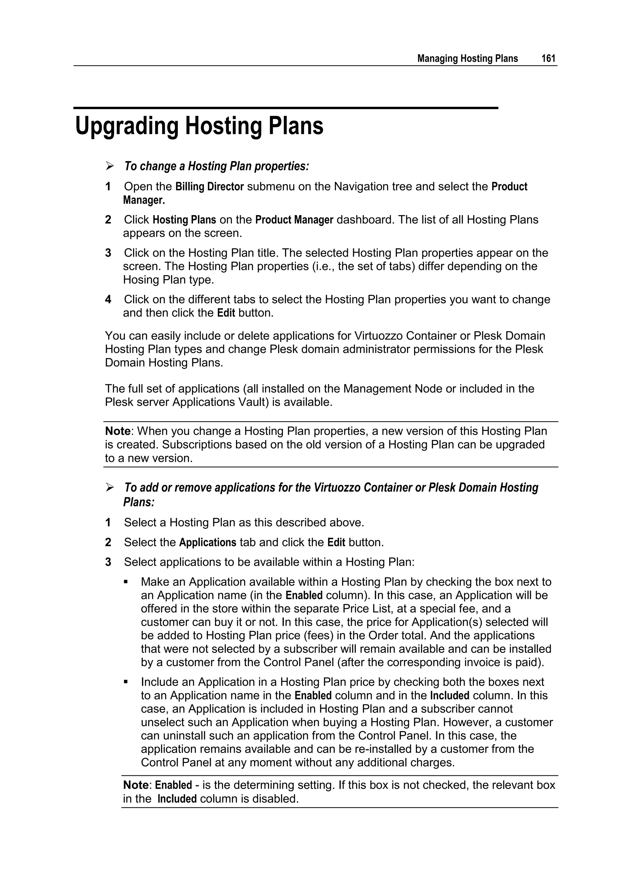 Managing Hosting Plans   161




Upgrading Hosting Plans
   To change a Hosting Plan properties:
  1   Open the Billing Director submenu on the Navigation tree and select the Product
      Manager.
  2   Click Hosting Plans on the Product Manager dashboard. The list of all Hosting Plans
      appears on the screen.
  3   Click on the Hosting Plan title. The selected Hosting Plan properties appear on the
      screen. The Hosting Plan properties (i.e., the set of tabs) differ depending on the
      Hosing Plan type.
  4   Click on the different tabs to select the Hosting Plan properties you want to change
      and then click the Edit button.
  You can easily include or delete applications for Virtuozzo Container or Plesk Domain
  Hosting Plan types and change Plesk domain administrator permissions for the Plesk
  Domain Hosting Plans.

  The full set of applications (all installed on the Management Node or included in the
  Plesk server Applications Vault) is available.

  Note: When you change a Hosting Plan properties, a new version of this Hosting Plan
  is created. Subscriptions based on the old version of a Hosting Plan can be upgraded
  to a new version.

   To add or remove applications for the Virtuozzo Container or Plesk Domain Hosting
    Plans:
  1   Select a Hosting Plan as this described above.
  2   Select the Applications tab and click the Edit button.
  3   Select applications to be available within a Hosting Plan:
         Make an Application available within a Hosting Plan by checking the box next to
          an Application name (in the Enabled column). In this case, an Application will be
          offered in the store within the separate Price List, at a special fee, and a
          customer can buy it or not. In this case, the price for Application(s) selected will
          be added to Hosting Plan price (fees) in the Order total. And the applications
          that were not selected by a subscriber will remain available and can be installed
          by a customer from the Control Panel (after the corresponding invoice is paid).
         Include an Application in a Hosting Plan price by checking both the boxes next
          to an Application name in the Enabled column and in the Included column. In this
          case, an Application is included in Hosting Plan and a subscriber cannot
          unselect such an Application when buying a Hosting Plan. However, a customer
          can uninstall such an application from the Control Panel. In this case, the
          application remains available and can be re-installed by a customer from the
          Control Panel at any moment without any additional charges.
      Note: Enabled - is the determining setting. If this box is not checked, the relevant box
      in the Included column is disabled.
 