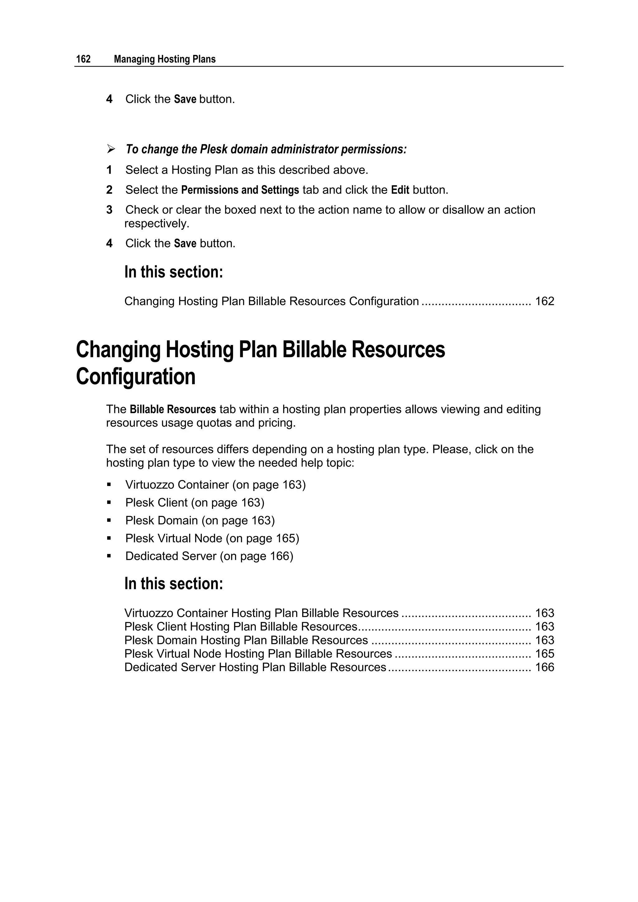162       Managing Hosting Plans


      4     Click the Save button.



       To change the Plesk domain administrator permissions:
      1     Select a Hosting Plan as this described above.
      2     Select the Permissions and Settings tab and click the Edit button.
      3     Check or clear the boxed next to the action name to allow or disallow an action
            respectively.
      4     Click the Save button.

            In this section:
            Changing Hosting Plan Billable Resources Configuration ................................. 162



Changing Hosting Plan Billable Resources
Configuration
      The Billable Resources tab within a hosting plan properties allows viewing and editing
      resources usage quotas and pricing.

      The set of resources differs depending on a hosting plan type. Please, click on the
      hosting plan type to view the needed help topic:
           Virtuozzo Container (on page 163)
           Plesk Client (on page 163)
           Plesk Domain (on page 163)
           Plesk Virtual Node (on page 165)
           Dedicated Server (on page 166)

            In this section:
            Virtuozzo Container Hosting Plan Billable Resources ....................................... 163
            Plesk Client Hosting Plan Billable Resources.................................................... 163
            Plesk Domain Hosting Plan Billable Resources ................................................ 163
            Plesk Virtual Node Hosting Plan Billable Resources ......................................... 165
            Dedicated Server Hosting Plan Billable Resources ........................................... 166
 