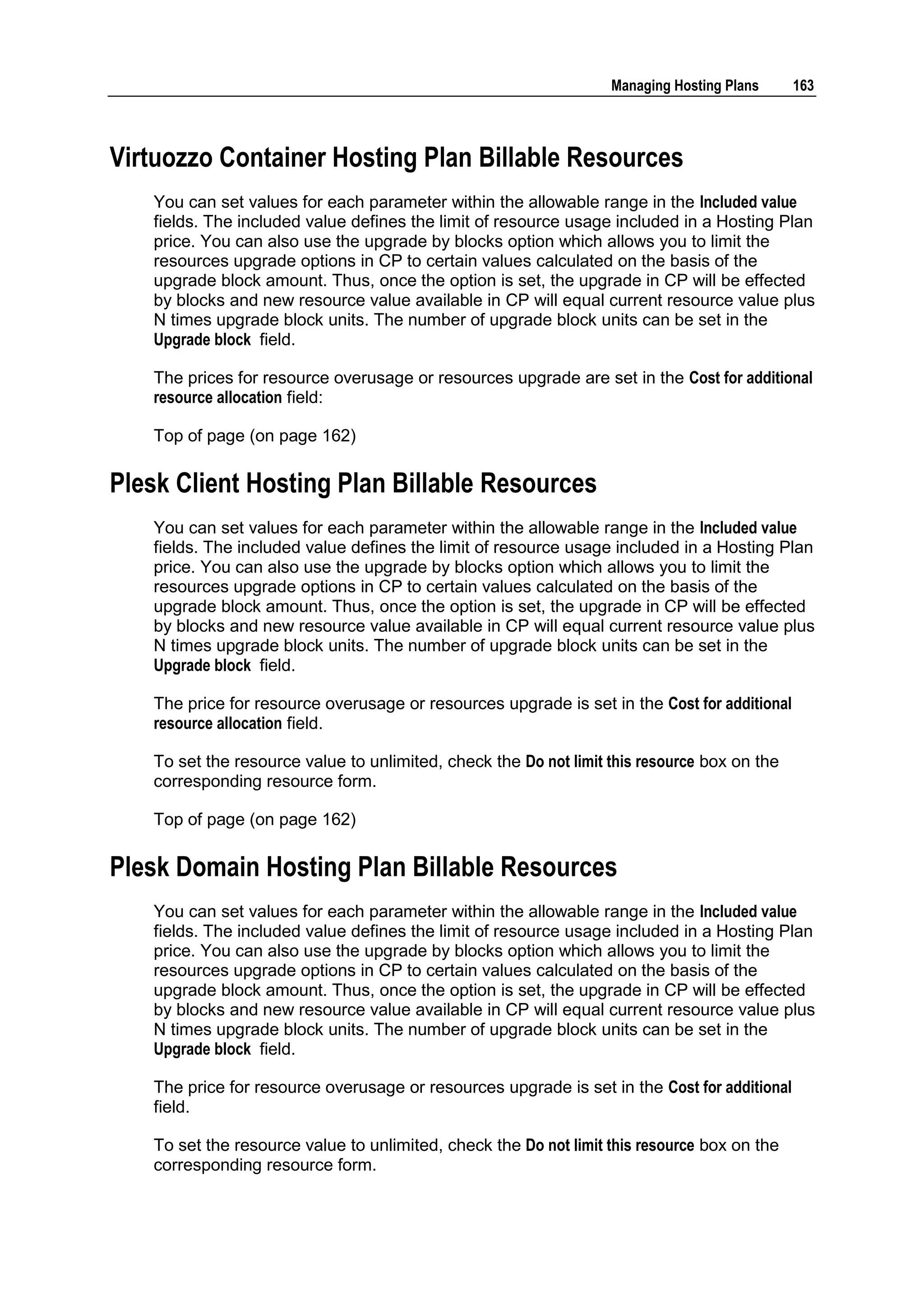 Managing Hosting Plans     163



Virtuozzo Container Hosting Plan Billable Resources
   You can set values for each parameter within the allowable range in the Included value
   fields. The included value defines the limit of resource usage included in a Hosting Plan
   price. You can also use the upgrade by blocks option which allows you to limit the
   resources upgrade options in CP to certain values calculated on the basis of the
   upgrade block amount. Thus, once the option is set, the upgrade in CP will be effected
   by blocks and new resource value available in CP will equal current resource value plus
   N times upgrade block units. The number of upgrade block units can be set in the
   Upgrade block field.

   The prices for resource overusage or resources upgrade are set in the Cost for additional
   resource allocation field:

   Top of page (on page 162)

Plesk Client Hosting Plan Billable Resources
   You can set values for each parameter within the allowable range in the Included value
   fields. The included value defines the limit of resource usage included in a Hosting Plan
   price. You can also use the upgrade by blocks option which allows you to limit the
   resources upgrade options in CP to certain values calculated on the basis of the
   upgrade block amount. Thus, once the option is set, the upgrade in CP will be effected
   by blocks and new resource value available in CP will equal current resource value plus
   N times upgrade block units. The number of upgrade block units can be set in the
   Upgrade block field.

   The price for resource overusage or resources upgrade is set in the Cost for additional
   resource allocation field.

   To set the resource value to unlimited, check the Do not limit this resource box on the
   corresponding resource form.

   Top of page (on page 162)

Plesk Domain Hosting Plan Billable Resources
   You can set values for each parameter within the allowable range in the Included value
   fields. The included value defines the limit of resource usage included in a Hosting Plan
   price. You can also use the upgrade by blocks option which allows you to limit the
   resources upgrade options in CP to certain values calculated on the basis of the
   upgrade block amount. Thus, once the option is set, the upgrade in CP will be effected
   by blocks and new resource value available in CP will equal current resource value plus
   N times upgrade block units. The number of upgrade block units can be set in the
   Upgrade block field.

   The price for resource overusage or resources upgrade is set in the Cost for additional
   field.

   To set the resource value to unlimited, check the Do not limit this resource box on the
   corresponding resource form.
 